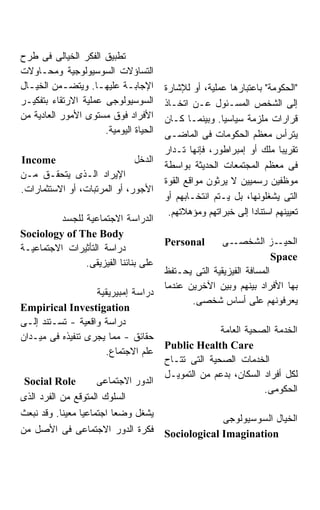 ‫ﺘﻁﺒﻴﻕ ﺍﻟﻔﻜﺭ ﺍﻟﺨﻴﺎﻟﻰ ﻓﻰ ﻁﺭﺡ‬
‫ﺍﻟﺘﺴﺎﺅﻻﺕ ﺍﻟﺴﻭﺴﻴﻭﻟﻭﺠﻴﺔ ﻭﻤﺤـﺎﻭﻻﺕ‬
‫ﺍﻹﺠﺎﺒـﺔ ﻋﻠﻴﻬـﺎ. ﻭﻴﺘﻀـﻤﻥ ﺍﻟﺨﻴـﺎل‬
  ‫ـ‬         ‫ـ‬       ‫ـ‬       ‫ـ‬           ‫"ﺍﻟﺤﻜﻭﻤﺔ" ﺒﺎﻋﺘﺒﺎﺭﻫﺎ ﻋﻤﻠﻴﺔ، ﺃﻭ ﻟﻺﺸﺎﺭﺓ‬
‫ﺍﻟﺴﻭﺴﻴﻭﻟﻭﺠﻰ ﻋﻤﻠﻴﺔ ﺍﻻﺭﺘﻘﺎﺀ ﺒﺘﻔﻜﻴـﺭ‬       ‫ﺇﻟﻰ ﺍﻟﺸﺨﺹ ﺍﻟﻤﺴـﺌﻭل ﻋـﻥ ﺍﺘﺨـﺎﺫ‬
‫ﺍﻷﻓﺭﺍﺩ ﻓﻭﻕ ﻤﺴﺘﻭﻯ ﺍﻷﻤﻭﺭ ﺍﻟﻌﺎﺩﻴﺔ ﻤﻥ‬       ‫ﻗﺭﺍﺭﺍﺕ ﻤﻠﺯﻤﺔ ﺴﻴﺎﺴﻴﺎ. ﻭﺒﻴﻨﻤـﺎ ﻜـﺎﻥ‬
                                                       ‫ﹰ‬
                      ‫ﺍﻟﺤﻴﺎﺓ ﺍﻟﻴﻭﻤﻴﺔ.‬   ‫ﻴﺘﺭﺃﺱ ﻤﻌﻅﻡ ﺍﻟﺤﻜﻭﻤﺎﺕ ﻓﻰ ﺍﻟﻤﺎﻀـﻰ‬
                                        ‫ﺘﻘﺭﻴﺒﹰ ﻤﻠﻙ ﺃﻭ ﺇﻤﺒﺭﺍﻁﻭﺭ، ﻓﺈﻨﻬﺎ ﺘـﺩﺍﺭ‬
                                                                        ‫ﺎ‬
‫‪Income‬‬                        ‫ﺍﻟﺩﺨل‬
                                        ‫ﻓﻰ ﻤﻌﻅﻡ ﺍﻟﻤﺠﺘﻤﻌﺎﺕ ﺍﻟﺤﺩﻴﺜﺔ ﺒﻭﺍﺴﻁﺔ‬
‫ﺍﻹﻴﺭﺍﺩ ﺍﻟـﺫﻯ ﻴﺘﺤﻘـﻕ ﻤـﻥ‬
                                        ‫ﻤﻭﻅﻔﻴﻥ ﺭﺴﻤﻴﻴﻥ ﻻ ﻴﺭﺜﻭﻥ ﻤﻭﺍﻗﻊ ﺍﻟﻘﻭﺓ‬
‫ﺍﻷﺠﻭﺭ، ﺃﻭ ﺍﻟﻤﺭﺘﺒﺎﺕ، ﺃﻭ ﺍﻻﺴﺘﺜﻤﺎﺭﺍﺕ.‬
                                        ‫ﺍﻟﺘﻰ ﻴﺸﻐﻠﻭﻨﻬﺎ، ﺒل ﻴـﺘﻡ ﺍﻨﺘﺨـﺎﺒﻬﻡ ﺃﻭ‬
                                         ‫ﺘﻌﻴﻴﻨﻬﻡ ﺍﺴﺘﻨﺎﺩﺍ ﺇﻟﻰ ﺨﺒﺭﺍﺘﻬﻡ ﻭﻤﺅﻫﻼﺘﻬﻡ.‬
          ‫ﺍﻟﺩﺭﺍﺴﺔ ﺍﻻﺠﺘﻤﺎﻋﻴﺔ ﻟﻠﺠﺴﺩ‬
‫‪Sociology of The Body‬‬
                                        ‫‪Personal‬‬       ‫ـﻰ‬ ‫ـﺯ ﺍﻟﺸﺨﺼـ‬    ‫ﺍﻟﺤﻴـ‬
‫ﺩﺭﺍﺴﺔ ﺍﻟﺘﺄﺜﻴﺭﺍﺕ ﺍﻻﺠﺘﻤﺎﻋﻴـﺔ‬
                                                                      ‫‪Space‬‬
                ‫ﻋﻠﻰ ﺒﻨﺎﺌﻨﺎ ﺍﻟﻔﻴﺯﻴﻘﻰ.‬
                                        ‫ﺍﻟﻤﺴﺎﻓﺔ ﺍﻟﻔﻴﺯﻴﻘﻴﺔ ﺍﻟﺘﻰ ﻴﺤـﺘﻔﻅ‬
                                        ‫ﺒﻬﺎ ﺍﻷﻓﺭﺍﺩ ﺒﻴﻨﻬﻡ ﻭﺒﻴﻥ ﺍﻵﺨﺭﻴﻥ ﻋﻨﺩﻤﺎ‬
                   ‫ﺩﺭﺍﺴﺔ ﺇﻤﺒﻴﺭﻴﻘﻴﺔ‬
                                               ‫ﻴﻌﺭﻓﻭﻨﻬﻡ ﻋﻠﻰ ﺃﺴﺎﺱ ﺸﺨﺼﻰ.‬
‫‪Empirical Investigation‬‬
‫ﺩﺭﺍﺴﺔ ﻭﺍﻗﻌﻴﺔ - ﺘﺴـﺘﻨﺩ ﺇﻟـﻰ‬
                                                      ‫ﺍﻟﺨﺩﻤﺔ ﺍﻟﺼﺤﻴﺔ ﺍﻟﻌﺎﻤﺔ‬
‫ﺤﻘﺎﺌﻕ - ﻤﻤﺎ ﻴﺠﺭﻯ ﺘﻨﻔﻴﺫﻩ ﻓﻰ ﻤﻴـﺩﺍﻥ‬
                                        ‫‪Public Health Care‬‬
                     ‫ﻋﻠﻡ ﺍﻻﺠﺘﻤﺎﻉ.‬
                                        ‫ﺍﻟﺨﺩﻤﺎﺕ ﺍﻟﺼﺤﻴﺔ ﺍﻟﺘﻰ ﺘﺘـﺎﺡ‬
                                        ‫ﻟﻜل ﺃﻓﺭﺍﺩ ﺍﻟﺴﻜﺎﻥ، ﺒﺩﻋﻡ ﻤﻥ ﺍﻟﺘﻤﻭﻴـل‬
 ‫‪Social Role‬‬        ‫ﺍﻟﺩﻭﺭ ﺍﻻﺠﺘﻤﺎﻋﻰ‬
                                                                 ‫ﺍﻟﺤﻜﻭﻤﻰ.‬
‫ﺍﻟﺴﻠﻭﻙ ﺍﻟﻤﺘﻭﻗﻊ ﻤﻥ ﺍﻟﻔﺭﺩ ﺍﻟﺫﻯ‬
‫ﻴﺸﻐل ﻭﻀﻌﺎ ﺍﺠﺘﻤﺎﻋﻴﹰ ﻤﻌﻴﻨﺎ. ﻭﻗﺩ ﻨﺒﻌﺙ‬
          ‫ﹰ‬     ‫ﺎ‬
                                                     ‫ﺍﻟﺨﻴﺎل ﺍﻟﺴﻭﺴﻴﻭﻟﻭﺠﻰ‬
‫ﻓﻜﺭﺓ ﺍﻟﺩﻭﺭ ﺍﻻﺠﺘﻤﺎﻋﻰ ﻓﻰ ﺍﻷﺼل ﻤﻥ‬          ‫‪Sociological Imagination‬‬
 
