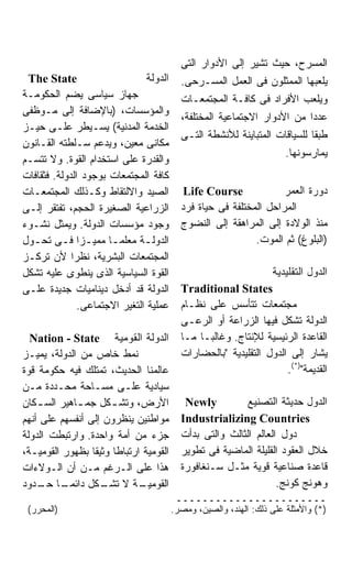 ‫ﺍﻟﻤﺴﺭﺡ، ﺤﻴﺙ ﺘﺸﻴﺭ ﺇﻟﻰ ﺍﻷﺩﻭﺍﺭ ﺍﻟﺘﻰ‬
 ‫‪The State‬‬                      ‫ﺍﻟﺩﻭﻟﺔ‬     ‫ﻴﻠﻌﺒﻬﺎ ﺍﻟﻤﻤﺜﻠﻭﻥ ﻓﻰ ﺍﻟﻌﻤل ﺍﻟﻤﺴـﺭﺤﻰ.‬
‫ﺠﻬﺎﺯ ﺴﻴﺎﺴﻰ ﻴﻀﻡ ﺍﻟﺤﻜﻭﻤـﺔ‬                    ‫ﻭﻴﻠﻌﺏ ﺍﻷﻓﺭﺍﺩ ﻓﻰ ﻜﺎﻓـﺔ ﺍﻟﻤﺠﺘﻤﻌـﺎﺕ‬
‫ﻭﺍﻟﻤﺅﺴﺴﺎﺕ، )ﺒﺎﻹﻀﺎﻓﺔ ﺇﻟﻰ ﻤـﻭﻅﻔﻰ‬
                                           ‫ﻋﺩﺩﺍ ﻤﻥ ﺍﻷﺩﻭﺍﺭ ﺍﻻﺠﺘﻤﺎﻋﻴﺔ ﺍﻟﻤﺨﺘﻠﻔﺔ،‬
                                                                         ‫ﹰ‬
‫ﺍﻟﺨﺩﻤﺔ ﺍﻟﻤﺩﻨﻴﺔ( ﻴﺴـﻴﻁﺭ ﻋﻠـﻰ ﺤﻴـﺯ‬
                                           ‫ﻁﺒﻘﺎ ﻟﻠﺴﻴﺎﻗﺎﺕ ﺍﻟﻤﺘﺒﺎﻴﻨﺔ ﻟﻸﻨﺸﻁﺔ ﺍﻟﺘـﻰ‬
                                                                           ‫ﹰ‬
‫ﻤﻜﺎﻨﻰ ﻤﻌﻴﻥ، ﻭﻴﺩﻋﻡ ﺴـﻠﻁﺘﻪ ﺍﻟﻘـﺎﻨﻭﻥ‬
                                                                       ‫ﻴﻤﺎﺭﺴﻭﻨﻬﺎ.‬
‫ﻭﺍﻟﻘﺩﺭﺓ ﻋﻠﻰ ﺍﺴﺘﺨﺩﺍﻡ ﺍﻟﻘﻭﺓ. ﻭﻻ ﺘﺘﺴـﻡ‬
‫ﻜﺎﻓﺔ ﺍﻟﻤﺠﺘﻤﻌﺎﺕ ﺒﻭﺠﻭﺩ ﺍﻟﺩﻭﻟﺔ. ﻓﺜﻘﺎﻓﺎﺕ‬
‫ﺍﻟﺼﻴﺩ ﻭﺍﻻﻟﺘﻘﺎﻁ ﻭﻜـﺫﻟﻙ ﺍﻟﻤﺠﺘﻤﻌـﺎﺕ‬            ‫‪Life Course‬‬             ‫ﺩﻭﺭﺓ ﺍﻟﻌﻤﺭ‬
‫ﺍﻟﺯﺭﺍﻋﻴﺔ ﺍﻟﺼﻐﻴﺭﺓ ﺍﻟﺤﺠﻡ، ﺘﻔﺘﻘﺭ ﺇﻟـﻰ‬         ‫ﺍﻟﻤﺭﺍﺤل ﺍﻟﻤﺨﺘﻠﻔﺔ ﻓﻰ ﺤﻴﺎﺓ ﻓﺭﺩ‬
‫ﻭﺠﻭﺩ ﻤﺅﺴﺴﺎﺕ ﺍﻟﺩﻭﻟﺔ. ﻭﻴﻤﺜل ﻨﺸـﻭﺀ‬            ‫ﻤﻨﺫ ﺍﻟﻭﻻﺩﺓ ﺇﻟﻰ ﺍﻟﻤﺭﺍﻫﻘﺔ ﺇﻟﻰ ﺍﻟﻨﻀﻭﺝ‬
‫ﺍﻟﺩﻭﻟـﺔ ﻤﻌﻠﻤـﺎ ﻤﻤﻴـﺯﺍ ﻓـﻰ ﺘﺤـﻭل‬
  ‫ـ‬       ‫ﹰ ـ ﹰ ـ‬              ‫ـ‬                             ‫)ﺍﻟﺒﻠﻭﻍ( ﺜﻡ ﺍﻟﻤﻭﺕ.‬
‫ﺍﻟﻤﺠﺘﻤﻌﺎﺕ ﺍﻟﺒﺸﺭﻴﺔ، ﻨﻅﺭﺍ ﻷﻥ ﺘﺭﻜـﺯ‬
             ‫ﹰ‬
‫ﺍﻟﻘﻭﺓ ﺍﻟﺴﻴﺎﺴﻴﺔ ﺍﻟﺫﻯ ﻴﻨﻁﻭﻯ ﻋﻠﻴﻪ ﺘﺸﻜل‬                              ‫ﺍﻟﺩﻭل ﺍﻟﺘﻘﻠﻴﺩﻴﺔ‬
‫ﺍﻟﺩﻭﻟﺔ ﻗﺩ ﺃﺩﺨل ﺩﻴﻨﺎﻤﻴﺎﺕ ﺠﺩﻴﺩﺓ ﻋﻠـﻰ‬         ‫‪Traditional States‬‬
               ‫ﻋﻤﻠﻴﺔ ﺍﻟﺘﻐﻴﺭ ﺍﻻﺠﺘﻤﺎﻋﻰ.‬      ‫ﻤﺠﺘﻤﻌﺎﺕ ﺘﺘﺄﺴﺱ ﻋﻠﻰ ﻨﻅـﺎﻡ‬
                                           ‫ﺍﻟﺩﻭﻟﺔ ﺘﺸﻜل ﻓﻴﻬﺎ ﺍﻟﺯﺭﺍﻋﺔ ﺃﻭ ﺍﻟﺭﻋـﻰ‬
  ‫ﺍﻟﺩﻭﻟﺔ ﺍﻟﻘﻭﻤﻴﺔ ‪Nation - State‬‬            ‫ﺍﻟﻘﺎﻋﺩﺓ ﺍﻟﺭﺌﻴﺴﻴﺔ ﻟﻺﻨﺘﺎﺝ. ﻭﻏﺎﻟﺒـﺎ ﻤـﺎ‬
                                               ‫ﹰ‬
‫ﻨﻤﻁ ﺨﺎﺹ ﻤﻥ ﺍﻟﺩﻭﻟﺔ، ﻴﻤﻴـﺯ‬                   ‫ﻴﺸﺎﺭ ﺇﻟﻰ ﺍﻟﺩﻭل ﺍﻟﺘﻘﻠﻴﺩﻴﺔ "ﺒﺎﻟﺤﻀﺎﺭﺍﺕ‬
‫ﻋﺎﻟﻤﻨﺎ ﺍﻟﺤﺩﻴﺙ، ﺘﻤﺘﻠﻙ ﻓﻴﻪ ﺤﻜﻭﻤﺔ ﻗﻭﺓ‬                                   ‫ﺍﻟﻘﺩﻴﻤﺔ")*(.‬
‫ﺴﻴﺎﺩﻴﺔ ﻋﻠـﻰ ﻤﺴـﺎﺤﺔ ﻤﺤـﺩﺩﺓ ﻤـﻥ‬
‫ﺍﻷﺭﺽ، ﻭﺘﺸ ـﻜل ﺠﻤ ـﺎﻫﻴﺭ ﺍﻟﺴ ـﻜﺎﻥ‬
    ‫ـ‬        ‫ـ‬        ‫ـ‬                     ‫‪Newly‬‬          ‫ﺍﻟﺩﻭل ﺤﺩﻴﺜﺔ ﺍﻟﺘﺼﻨﻴﻊ‬
‫ﻤﻭﺍﻁﻨﻴﻥ ﻴﻨﻅﺭﻭﻥ ﺇﻟﻰ ﺃﻨﻔﺴﻬﻡ ﻋﻠﻰ ﺃﻨﻬﻡ‬         ‫‪Industrializing Countries‬‬
‫ﺠﺯﺀ ﻤﻥ ﺃﻤﺔ ﻭﺍﺤﺩﺓ. ﻭﺍﺭﺘﺒﻁﺕ ﺍﻟﺩﻭﻟﺔ‬           ‫ﺩﻭل ﺍﻟﻌﺎﻟﻡ ﺍﻟﺜﺎﻟﺙ ﻭﺍﻟﺘﻰ ﺒﺩﺃﺕ‬
‫ﺍﻟﻘﻭﻤﻴﺔ ﺍﺭﺘﺒﺎﻁﺎ ﻭﺜﻴﻘﹰ ﺒﻅﻬﻭﺭ ﺍﻟﻘﻭﻤﻴـﺔ،‬
                 ‫ﺎ‬                         ‫ﺨﻼل ﺍﻟﻌﻘﻭﺩ ﺍﻟﻘﻠﻴﻠﺔ ﺍﻟﻤﺎﻀﻴﺔ ﻓﻰ ﺘﻁﻭﻴﺭ‬
‫ﻫﺫﺍ ﻋﻠﻰ ﺍﻟـﺭﻏﻡ ﻤـﻥ ﺃﻥ ﺍﻟـﻭﻻﺀﺍﺕ‬             ‫ﻗﺎﻋﺩﺓ ﺼﻨﺎﻋﻴﺔ ﻗﻭﻴﺔ ﻤﺜـل ﺴـﻨﻐﺎﻓﻭﺭﺓ‬
‫ـﺎ ـﺩﻭﺩ‬
     ‫ﺍﻟﻘﻭﻤ ـﺔ ﻻ ـﻜل ﺩﺍﺌﻤـ ﹰ ﺤـ‬
                    ‫ﺘﺸـ‬      ‫ﻴـ‬                                    ‫ﻭﻫﻭﻨﺞ ﻜﻭﻨﺞ.‬
                                          ‫ـــــــــــــــــــــــ‬
 ‫)ﺍﻟﻤﺤﺭﺭ(‬                                ‫)*( ﻭﺍﻷﻤﺜﻠﺔ ﻋﻠﻰ ﺫﻟﻙ: ﺍﻟﻬﻨﺩ، ﻭﺍﻟﺼﻴﻥ، ﻭﻤﺼﺭ.‬
 