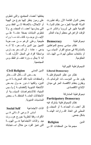 ‫ﻴﻌﺘﻨﻘﻬﺎ ﺃﻋﻀﺎﺀ ﺍﻟﻤﺠﺘﻤﻊ، ﻭﺍﻟﺘﻰ ﺘﻨﻁﻭﻯ‬
‫ﻋﻠﻰ ﺭﻤﻭﺯ ﻴﻨﻅﺭ ﺇﻟﻴﻬﺎ ﺒﻨﻭﻉ ﻤﻥ ﺍﻟﻬﻴﺒﺔ‬     ‫ﺒﻌﺽ ﺍﻟﺩﻭل ﺍﻟﻘﺎﺌﻤﺔ ﺍﻵﻥ. ﻭﻟﻘﺩ ﺘﻁﻭﺭﺕ‬
‫ﺃﻭ ﺍﻹﺠﻼل، ﺒﺎﻹﻀﺎﻓﺔ ﺇﻟـﻰ ﺍﻟﻁﻘـﻭﺱ‬         ‫ﺍﻟﺩﻭﻟﺔ ﺍﻟﻘﻭﻤﻴﺔ ﻜﺠﺯﺀ ﻤﻥ ﻨﻅﺎﻡ ﻟﻠﺩﻭﻟـﺔ‬
‫ﺍﻟﺘﻰ ﻴﻤﺎﺭﺴﻬﺎ ﺃﻋﻀـﺎﺀ ﺍﻟﻤﺠﺘﻤـﻊ. ﻭﻻ‬       ‫ﺍﻟﻘﻭﻤﻴﺔ ﻅﻬﺭ ﻓﻰ ﺃﻭﺭﻭﺒﺎ ﻭﺍﻨﺘﺸﺭ ﻓـﻰ‬
‫ﺘﻨﻁﻭﻯ ﺍﻟﺩﻴﺎﻨﺎﺕ ﺒﺼﻔﺔ ﻋﺎﻤـﺔ ﻋﻠـﻰ‬          ‫ﺍﻟﻭﻗﺕ ﺍﻟﺭﺍﻫﻥ ﻓﻰ ﻤﻌﻅﻡ ﺃﺭﺠﺎﺀ ﺍﻟﻌﺎﻟﻡ.‬
‫ﺍﻹﻴﻤـﺎﻥ ﺒﻭﺠـﻭﺩ ﻜﺎﺌﻨـﺎﺕ ﻤـﺎ ﻭﺭﺍﺀ‬
       ‫ـ‬    ‫ـ‬         ‫ـ‬       ‫ـ‬
‫ﻁﺒﻴﻌﻴﺔ. ﻭﻋﻠﻰ ﺍﻟﺭﻏﻡ ﻤـﻥ ﺼـﻌﻭﺒﺔ‬          ‫‪Democracy‬‬              ‫ﺩﻴﻤﻭﻗﺭﺍﻁﻴﺔ‬
‫ﺍﻟﺘﻤﻴﻴﺯ ﺒﻴﻥ ﺍﻟﺩﻴﻥ ﻭﺍﻟﺴـﺤﺭ، ﺇﻻ ﺃﻨـﻪ‬     ‫ﻨﻅﺎﻡ ﺴﻴﺎﺴﻰ ﻴﺴﻤﺢ ﻟﻠﻤﻭﺍﻁﻨﻴﻥ‬
‫ﻴﺩﻋﻰ - ﻋﺎﺩﺓ - ﺃﻥ ﺍﻟﺴـﺤﺭ ﻴﻤـﺎﺭﺱ‬         ‫ﺒﺎﻟﻤﺸﺎﺭﻜﺔ ﻓﻰ ﺼﻨﻊ ﺍﻟﻘﺭﺍﺭ ﺍﻟﺴﻴﺎﺴـﻰ،‬
‫ﺒﻭﺍﺴﻁﺔ ﺃﻓﺭﺍﺩ ﻓﻰ ﺍﻟﻤﺤل ﺍﻷﻭل، ﻜﻤـﺎ‬       ‫ﺃﻭ ﺒﺎﻨﺘﺨﺎﺏ ﻤﻤﺜﻠﻴﻥ ﻟﻬﻡ ﻓـﻰ ﺍﻟﻬﻴﺌـﺎﺕ‬
‫ﺃﻨﻪ ﻻ ﻴﻤﺜل ﺒـﺅﺭﺓ ﺍﻫﺘﻤـﺎﻡ ﺍﻟﻁﻘـﻭﺱ‬                               ‫ﺍﻟﺤﻜﻭﻤﻴﺔ.‬
                          ‫ﺍﻟﻤﺠﺘﻤﻌﻴﺔ.‬
                                                     ‫ﺍﻟﺩﻴﻤﻭﻗﺭﺍﻁﻴﺔ ﺍﻟﻠﻴﺒﺭﺍﻟﻴﺔ‬
 ‫‪Civil Religion‬‬        ‫ﺍﻟﺩﻴﻥ ﺍﻟﻤﺩﻨﻰ‬    ‫‪Liberal Democracy‬‬
‫ـﻌﺎﺌﺭ‬‫ـﺽ ـﻜﺎل ﺍﻟﺸـ‬
              ‫ﺃﺸـ‬       ‫ﺒﻌـ‬            ‫ﻨﻅﺎﻡ ﻤﻥ ﻨﻅﻡ ﺍﻟﺩﻴﻤﻭﻗﺭﺍﻁﻴـﺔ‬
‫ﻭﺍﻟﻤﻌﺘﻘﺩﺍﺕ ﺘﺸﺒﻪ ﺘﻠﻙ ﺍﻟﻤﻌﺭﻭﻓـﺔ ﻓـﻰ‬      ‫ﻴﻘﻭﻡ ﻋﻠـﻰ ﺍﻟﻤﺅﺴﺴـﺎﺕ ﺍﻟﺒﺭﻟﻤﺎﻨﻴـﺔ،‬
‫ﺍﻟﺩﻴﻥ، ﻭﻟﻜﻨﻬﺎ ﺘـﺩﻭﺭ ﺤـﻭل ﺒﻌـﺽ‬          ‫ﻭﻴﻘﺘﺭﻥ ﺒﻨﻅﺎﻡ ﺍﻻﻗﺘﺼﺎﺩ ﺍﻟﺤﺭ ﻓﻰ ﻤﻴﺩﺍﻥ‬
‫ﺍﻷﻨﺸﻁﺔ ﺍﻟﺩﻨﻴﻭﻴﺔ )ﺍﻟﻌﻠﻤﺎﻨﻴـﺔ ( ﻭﻟـﻴﺱ‬                     ‫ﺍﻹﻨﺘﺎﺝ ﺍﻻﻗﺘﺼﺎﺩﻯ.‬
‫ﺍﻟﺩﻴﻨﻴﺔ، ﻜﺎﻻﺴﺘﻌﺭﺍﻀﺎﺕ ﺍﻟﺴﻴﺎﺴـﻴﺔ ﺃﻭ‬
                                                     ‫ﺩﻴﻤﻭﻗﺭﺍﻁﻴﺔ ﺍﻟﻤﺸﺎﺭﻜﺔ‬
‫ﺍﻻﺤﺘﻔﺎﻻﺕ ﺍﻟﻌﺎﻤـﺔ ﺍﻟﻤﺘﻌﻠﻘـﺔ ﺒـﺒﻌﺽ‬
                                       ‫‪Participatory Democracy‬‬
                 ‫ﺍﻟﻤﻨﺎﺴﺒﺎﺕ ﺍﻟﺩﻨﻴﻭﻴﺔ.‬
                                       ‫ﻨﻅﺎﻡ ﻟﻠﺩﻴﻤﻭﻗﺭﺍﻁﻴﺔ ﻴﺸﺘﺭﻙ ﻓﻴﻪ‬
                                       ‫ﻜل ﺃﻋﻀـﺎﺀ ﺍﻟﺠﻤﺎﻋـﺔ ﺃﻭ ﺍﻟﻤﺠﺘﻤـﻊ‬
 ‫‪Social Self‬‬      ‫ﺍﻟﺫﺍﺕ ﺍﻻﺠﺘﻤﺎﻋﻴﺔ‬
                                       ‫ﺍﻟﻤﺤﻠﻰ ﻓﻰ ﺍﺘﺨﺎﺫ ﺍﻟﻘـﺭﺍﺭﺍﺕ ﺍﻟﻬﺎﻤـﺔ‬
‫ﺃﺴﺎﺱ ﺍﻟـﻭﻋﻰ ﺍﻟـﺫﺍﺘﻰ ﻓـﻰ‬
                                                             ‫ﺒﺸﻜل ﺠﻤﻌﻰ.‬
‫ﺍﻷﻓﺭﺍﺩ، ﻭﻓﻘﺎ ﻟﻨﻅﺭﻴﺔ ﺠﻭﺭﺝ ﻫﺭﺒـﺭﺕ‬
                      ‫ﹰ‬
‫ﻤﻴﺩ. ﻭﺍﻟﺫﺍﺕ ﺍﻻﺠﺘﻤﺎﻋﻴﺔ ﻫـﻰ ﺍﻟﻬﻭﻴـﺔ‬       ‫‪Religion‬‬                 ‫ﺍﻟﺩﻴﻥ‬
‫ﺍﻟﺘﻰ ﺘﻤﻴﺯ ﺍﻟﻔﺭﺩ ﻤﻥ ﺨﻼل ﺍﺴـﺘﺠﺎﺒﺎﺘﻪ‬      ‫ﻤﺠﻤﻭﻋﺔ ﻤﻥ ﺍﻟﻤﻌﺘﻘﺩﺍﺕ ﺍﻟﺘـﻰ‬
 