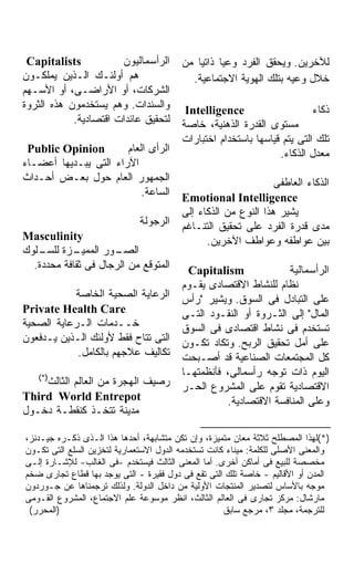 ‫‪Capitalists‬‬           ‫ﺍﻟﺭﺃﺴﻤﺎﻟﻴﻭﻥ‬       ‫ﻟﻶﺨﺭﻴﻥ. ﻭﻴﺤﻘﻕ ﺍﻟﻔﺭﺩ ﻭﻋﻴﺎ ﺫﺍﺘﻴﹰ ﻤﻥ‬
                                            ‫ﺎ‬     ‫ﹰ‬
‫ﻫﻡ ﺃﻭﻟﺌـﻙ ﺍﻟـﺫﻴﻥ ﻴﻤﻠﻜـﻭﻥ‬                   ‫ﺨﻼل ﻭﻋﻴﻪ ﺒﺘﻠﻙ ﺍﻟﻬﻭﻴﺔ ﺍﻻﺠﺘﻤﺎﻋﻴﺔ.‬
‫ﺍﻟﺸﺭﻜﺎﺕ، ﺃﻭ ﺍﻷﺭﺍﻀـﻰ، ﺃﻭ ﺍﻷﺴـﻬﻡ‬
‫ﻭﺍﻟﺴﻨﺩﺍﺕ. ﻭﻫﻡ ﻴﺴﺘﺨﺩﻤﻭﻥ ﻫﺫﻩ ﺍﻟﺜﺭﻭﺓ‬         ‫‪Intelligence‬‬                    ‫ﺫﻜﺎﺀ‬
            ‫ﻟﺘﺤﻘﻴﻕ ﻋﺎﺌﺩﺍﺕ ﺍﻗﺘﺼﺎﺩﻴﺔ.‬      ‫ﻤﺴﺘﻭﻯ ﺍﻟﻘﺩﺭﺓ ﺍﻟﺫﻫﻨﻴﺔ، ﺨﺎﺼﺔ‬
                                         ‫ﺘﻠﻙ ﺍﻟﺘﻰ ﻴﺘﻡ ﻗﻴﺎﺴﻬﺎ ﺒﺎﺴﺘﺨﺩﺍﻡ ﺍﺨﺘﺒﺎﺭﺍﺕ‬
 ‫‪Public Opinion‬‬        ‫ﺍﻟﺭﺃﻯ ﺍﻟﻌﺎﻡ‬                               ‫ﻤﻌﺩل ﺍﻟﺫﻜﺎﺀ.‬
‫ﺍﻵﺭﺍﺀ ﺍﻟﺘﻰ ﻴﺒـﺩﻴﻬﺎ ﺃﻋﻀـﺎﺀ‬
‫ﺍﻟﺠﻤﻬﻭﺭ ﺍﻟﻌﺎﻡ ﺤﻭل ﺒﻌـﺽ ﺃﺤـﺩﺍﺙ‬                                   ‫ﺍﻟﺫﻜﺎﺀ ﺍﻟﻌﺎﻁﻔﻰ‬
                           ‫ﺍﻟﺴﺎﻋﺔ.‬       ‫‪Emotional Intelligence‬‬
                                         ‫ﻴﺸﻴﺭ ﻫﺫﺍ ﺍﻟﻨﻭﻉ ﻤﻥ ﺍﻟﺫﻜﺎﺀ ﺇﻟﻰ‬
                              ‫ﺍﻟﺭﺠﻭﻟﺔ‬    ‫ﻤﺩﻯ ﻗﺩﺭﺓ ﺍﻟﻔﺭﺩ ﻋﻠﻰ ﺘﺤﻘﻴﻕ ﺍﻟﺘﻨـﺎﻏﻡ‬
‫‪Masculinity‬‬                                    ‫ﺒﻴﻥ ﻋﻭﺍﻁﻔﻪ ﻭﻋﻭﺍﻁﻑ ﺍﻵﺨﺭﻴﻥ.‬
‫ـﺯﺓ ـﻠﻭﻙ‬
    ‫ـﻭﺭ ﺍﻟﻤﻤﻴـ ﻟﻠﺴـ‬  ‫ﺍﻟﺼـ‬
  ‫ﺍﻟﻤﺘﻭﻗﻊ ﻤﻥ ﺍﻟﺭﺠﺎل ﻓﻰ ﺜﻘﺎﻓﺔ ﻤﺤﺩﺩﺓ.‬       ‫‪Capitalism‬‬              ‫ﺍﻟﺭﺃﺴﻤﺎﻟﻴﺔ‬
                                         ‫ﻨﻅﺎﻡ ﻟﻠﻨﺸﺎﻁ ﺍﻻﻗﺘﺼﺎﺩﻯ ﻴﻘـﻭﻡ‬
           ‫ﺍﻟﺭﻋﺎﻴﺔ ﺍﻟﺼﺤﻴﺔ ﺍﻟﺨﺎﺼﺔ‬         ‫ﻋﻠﻰ ﺍﻟﺘﺒﺎﺩل ﻓﻰ ﺍﻟﺴﻭﻕ. ﻭﻴﺸﻴﺭ "ﺭﺃﺱ‬
‫‪Private Health Care‬‬                      ‫ﺍﻟﻤﺎل" ﺇﻟﻰ ﺍﻟﺜـﺭﻭﺓ ﺃﻭ ﺍﻟﻨﻘـﻭﺩ ﺍﻟﺘـﻰ‬
‫ﺨــﺩﻤﺎﺕ ﺍﻟـﺭﻋﺎﻴﺔ ﺍﻟﺼﺤﻴﺔ‬                  ‫ﺘﺴﺘﺨﺩﻡ ﻓﻰ ﻨﺸﺎﻁ ﺍﻗﺘﺼﺎﺩﻯ ﻓﻰ ﺍﻟﺴﻭﻕ‬
‫ﺍﻟﺘﻰ ﺘﺘﺎﺡ ﻓﻘﻁ ﻷﻭﻟﺌﻙ ﺍﻟـﺫﻴﻥ ﻴـﺩﻓﻌﻭﻥ‬       ‫ﻋﻠﻰ ﺃﻤل ﺘﺤﻘﻴﻕ ﺍﻟﺭﺒﺢ. ﻭﺘﻜﺎﺩ ﺘﻜـﻭﻥ‬
            ‫ﺘﻜﺎﻟﻴﻑ ﻋﻼﺠﻬﻡ ﺒﺎﻟﻜﺎﻤل.‬        ‫ﻜل ﺍﻟﻤﺠﺘﻤﻌﺎﺕ ﺍﻟﺼﻨﺎﻋﻴﺔ ﻗﺩ ﺃﺼـﺒﺤﺕ‬
   ‫)*(‬                                   ‫ﺍﻟﻴﻭﻡ ﺫﺍﺕ ﺘﻭﺠﻪ ﺭﺃﺴﻤﺎﻟﻰ، ﻓﺄﻨﻅﻤﺘﻬـﺎ‬
    ‫ﺭﺼﻴﻑ ﺍﻟﻬﺠﺭﺓ ﻤﻥ ﺍﻟﻌﺎﻟﻡ ﺍﻟﺜﺎﻟﺙ‬         ‫ﺍﻻﻗﺘﺼﺎﺩﻴﺔ ﺘﻘﻭﻡ ﻋﻠﻰ ﺍﻟﻤﺸﺭﻭﻉ ﺍﻟﺤـﺭ‬
‫‪Third World Entrepot‬‬                               ‫ﻭﻋﻠﻰ ﺍﻟﻤﻨﺎﻓﺴﺔ ﺍﻻﻗﺘﺼﺎﺩﻴﺔ.‬
‫ﻤﺩﻴﻨﺔ ﺘﺘﺨـﺫ ﻜﻨﻘﻁـﺔ ﺩﺨـﻭل‬

‫)*(ﻟﻬﺫﺍ ﺍﻟﻤﺼﻁﻠﺢ ﺜﻼﺜﺔ ﻤﻌﺎﻥ ﻤﺘﻤﻴﺯﺓ، ﻭﺇﻥ ﺘﻜﻥ ﻤﺘﺸﺎﺒﻬﺔ، ﺃﺤﺩﻫﺎ ﻫﺫﺍ ﺍﻟـﺫﻯ ﺫﻜـﺭﻩ ﺠﻴـﺩﻨﺯ،‬
‫ﻭﺍﻟﻤﻌﻨﻰ ﺍﻷﺼﻠﻰ ﻟﻠﻜﻠﻤﺔ: ﻤﻴﻨﺎﺀ ﻜﺎﻨﺕ ﺘﺴﺘﺨﺩﻤﻪ ﺍﻟﺩﻭل ﺍﻻﺴﺘﻌﻤﺎﺭﻴﺔ ﻟﺘﺨﺯﻴﻥ ﺍﻟﺴﻠﻊ ﺍﻟﺘﻰ ﺘﻜـﻭﻥ‬
‫ﻤﺨﺼﺼﺔ ﻟﻠﺒﻴﻊ ﻓﻰ ﺃﻤﺎﻜﻥ ﺃﺨﺭﻯ. ﺃﻤﺎ ﺍﻟﻤﻌﻨﻰ ﺍﻟﺜﺎﻟﺙ ﻓﻴﺴﺘﺨﺩﻡ -ﻓﻰ ﺍﻟﻐﺎﻟﺏ- ﻟﻺﺸـﺎﺭﺓ ﺇﻟـﻰ‬
‫ﺍﻟﻤﺩﻥ ﺃﻭ ﺍﻷﻗﺎﻟﻴﻡ - ﺨﺎﺼﺔ ﺘﻠﻙ ﺍﻟﺘﻰ ﺘﻘﻊ ﻓﻰ ﺩﻭل ﻓﻘﻴﺭﺓ - ﺍﻟﺘﻰ ﻴﻭﺠﺩ ﺒﻬﺎ ﻗﻁﺎﻉ ﺘﺠﺎﺭﻯ ﻀﺨﻡ‬
‫ﻤﻭﺠﻪ ﺒﺎﻷﺴﺎﺱ ﻟﺘﺼﺩﻴﺭ ﺍﻟﻤﻨﺘﺠﺎﺕ ﺍﻷﻭﻟﻴﺔ ﻤﻥ ﺩﺍﺨل ﺍﻟﺩﻭﻟﺔ. ﻭﻟﺫﻟﻙ ﺘﺭﺠﻤﻨﺎﻫﺎ ﻋﻥ ﺠـﻭﺭﺩﻭﻥ‬
‫ﻤﺎﺭﺸﺎل: ﻤﺭﻜﺯ ﺘﺠﺎﺭﻯ ﻓﻰ ﺍﻟﻌﺎﻟﻡ ﺍﻟﺜﺎﻟﺙ، ﺍﻨﻅﺭ ﻤﻭﺴﻭﻋﺔ ﻋﻠﻡ ﺍﻻﺠﺘﻤﺎﻉ، ﺍﻟﻤﺸﺭﻭﻉ ﺍﻟﻘـﻭﻤﻰ‬
 ‫)ﺍﻟﻤﺤﺭﺭ(‬                                            ‫ﻟﻠﺘﺭﺠﻤﺔ، ﻤﺠﻠﺩ ٣، ﻤﺭﺠﻊ ﺴﺎﺒﻕ‬
 