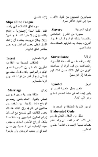 ‫ﺯﻻﺕ ﺍﻟﻠﺴﺎﻥ‬     ‫ﻟﻠﻤﻬﺎﺠﺭﻴﻥ ﺍﻟﻤﺘﺠﻬﻴﻥ ﻤﻥ ﺍﻟﺩﻭل ﺍﻷﻗـل‬
‫‪Slips of the Tongue‬‬                            ‫ﻨﻤﻭﺍ ﺇﻟﻰ ﺍﻟﺩﻭل ﺍﻷﻜﺜﺭ ﻨﻤﻭﺍ.‬
                                                ‫ﹰ‬                    ‫ﹰ‬
‫ﺴﻭﺀ ﻨﻁﻕ ﺍﻟﻜﻠﻤﺎﺕ، ﻜﺄﻥ ﻴﻘﺼﺩ‬
‫ﺍﻟﻘﺎﺌل ﻜﻠﻤﺔ "ﺴﺘﺔ" )ﺍﻹﻨﺠﻠﻴﺯﻴﺔ = ‪(Six‬‬     ‫‪Slavery‬‬            ‫ﺍﻟﺭﻕ، ﺍﻟﻌﺒﻭﺩﻴﺔ‬
‫ﻭﻟﻜﻨﻪ ﻴﻘﻭل ﺒﺩﻻ ﻤﻨﻬﺎ "ﻜﻠﻤـﺔ ﺠـﻨﺱ"‬
                    ‫ﹰ‬                  ‫ﺼﻭﺭﺓ ﻤﻥ ﺍﻟﺘﺩﺭﺝ ﺍﻻﺠﺘﻤﺎﻋﻰ‬
‫‪ .Sex‬ﻭﻜﺎﻥ ﻓﺭﻭﻴـﺩ ﻴﻌﺘﻘـﺩ ﺃﻥ ﺯﻻﺕ‬         ‫ﺒﻤﻘﺘﻀﺎﻫﺎ ﻴﺘﻤﻠﻙ ﺃﻓﺭﺍﺩ ﺭﻗـﺎﺏ ﺃﻓـﺭﺍﺩ‬
‫ﺍﻟﻠﺴﺎﻥ ﺘﺨﻔﻰ ﺒﻌﺽ ﺍﻟﻌﻭﺍﻁﻑ ﻭﺒﻌـﺽ‬          ‫ﺁﺨﺭﻴﻥ، ﺒﺤﻴﺙ ﻴﻌـﺎﻤﻠﻭﻨﻬﻡ ﻜﻤﻤﺘﻠﻜـﺎﺕ‬
               ‫ﻤﻅﺎﻫﺭ ﺍﻟﻘﻠﻕ ﺍﻟﺨﺒﻴﺌﺔ.‬                           ‫ﺨﺎﺼﺔ ﺒﻬﻡ.‬


‫‪Incest‬‬                ‫ﺍﻟﺯﻨﺎ ﺒﺎﻟﻤﺤﺎﺭﻡ‬    ‫‪Surveillance‬‬                 ‫ﺍﻟﺭﻗﺎﺒﺔ‬
‫ﺍﻟﻌﻼﻗﺎﺕ ﺍﻟﺠﻨﺴﻴﺔ ﺒﻴﻥ ﺍﻷﻗﺎﺭﺏ‬             ‫ـﺭﺍﺩ‬‫ـﺭﺍﻑ ـﻰ ـﻁﺔ ﺍﻷﻓـ‬
                                                   ‫ﻋﻠـ ﺃﻨﺸـ‬           ‫ﺍﻹﺸـ‬
‫ﺍﻷﻗﺭﺒﻴﻥ، ﻜﻤـﺎ ﺒـﻴﻥ ﺍﻷﺏ ﻭﺒﻨﺎﺘـﻪ ﺃﻭ‬      ‫ﻭﺍﻟﺠﻤﺎﻋﺎﺕ ﻤﻥ ﻗﺒل ﺃﻓﺭﺍﺩ ﺃﻭ ﺠﻤﺎﻋﺎﺕ‬
‫ﺍﻹﺨﻭﺓ ﻭﺃﺨﻭﺍﺘﻬﻡ. ﻭﻟﺩﻯ ﻜـل ﻤﺠﺘﻤـﻊ‬        ‫ﺃﺨﺭﻯ ﻤﻥ ﺃﺠل ﺍﻟﺘﺄﻜﺩ ﻤـﻥ ﺍﻤﺘﺜـﺎﻟﻬﻡ‬
‫ﺇﻨﺴﺎﻨﻰ ﻨﻭﻉ ﺃﻭ ﺁﺨﺭ ﻤﻥ ﻗﻭﺍﻋﺩ ﺘﺤـﺭﻴﻡ‬                     ‫ﺴﻠﻭﻜﻴﺎ )ﺃﻭ ﺍﻟﺘﺯﺍﻤﻬﻡ(.‬
                     ‫ﺍﻟﺯﻨﺎ ﺒﺎﻟﻤﺤﺎﺭﻡ.‬
                                        ‫‪Symbol‬‬                       ‫ﺍﻟﺭﻤﺯ‬
  ‫‪Marriage‬‬                     ‫ﺯﻭﺍﺝ‬    ‫ﻋﻨﺼﺭ ﻴﻤﺜل ﻋﻨﺼﺭﹰ ﺁﺨـﺭ ﺃﻭ‬
                                               ‫ﺍ‬
‫ﻋﻼﻗﺔ ﺠﻨﺴـﻴﺔ ﺒـﻴﻥ ﻓـﺭﺩﻴﻥ‬                ‫ﻴﺸﻴﺭ ﺇﻟﻴﻪ، ﻜﻤﺎ ﻓﻰ ﺤﺎﻟﺔ ﺍﻟﻌﻠـﻡ ﺍﻟـﺫﻯ‬
‫ﺘﺤﻅﻰ ﺒﺎﻟﻘﺒﻭل ﺍﻻﺠﺘﻤـﺎﻋﻰ. ﻭﻴﺠﻤـﻊ‬                             ‫ﻴﺭﻤﺯ ﺇﻟﻰ ﺍﻷﻤﺔ.‬
‫ﺍﻟﺯﻭﺍﺝ ﺩﺍﺌﻤﺎ -ﺘﻘﺭﻴﺒﺎ- ﺒﻴﻥ ﺸﺨﺼـﻴﻥ‬
‫ﻤﺨﺘﻠﻔﻴﻥ ﻓﻰ ﺍﻟﻨﻭﻉ، ﻭﺇﻥ ﻜﺎﻨﺕ ﻫﻨـﺎﻙ‬         ‫ﺍﻟﺭﻤﻭﺯ ﺍﻟﻠﻐﻭﻴﺔ ﺍﻟﻤﺘﺄﻨﻘﺔ ﺃﻭ ﺍﻟﻤﺤﺩﻭﺩﺓ‬
‫ﺒﻌﺽ ﺍﻟﺜﻘﺎﻓﺎﺕ ﺍﻟﺘﻰ ﺘﺘﺴﺎﻤﺢ ﻤﻊ ﺃﻨﻤـﺎﻁ‬     ‫‪Elaborated Code‬‬
‫ﺯﻭﺍﺝ ﺍﻟﻤﺜﻠﻴﻴﻥ ﺍﻟﺠﻨﺴﻴﻴﻥ. ﻭﻋـﺎﺩﺓ ﻤـﺎ‬     ‫ﺸﻜل ﻤﻥ ﺃﺸﻜﺎل ﺍﻟﻜﻼﻡ ﻴﻘـﻭﻡ‬
‫ﻴﺸﻜل ﺍﻟﺯﻭﺍﺝ ﺍﻷﺴﺎﺱ ﺍﻟـﺫﻯ ﻴـﻨﻬﺽ‬          ‫ﻋﻠﻰ ﺍﻻﺴـﺘﺨﺩﺍﻡ ﺍﻟﻘﺼـﺩﻯ ﻭﺍﻟﻤـﻨﻅﻡ‬
‫ﻋﻠﻴﻪ ﺍﻹﻨﺠﺎﺏ، ﺃﻯ ﺃﻨـﻪ ﻴﻜـﻭﻥ ﻤـﻥ‬         ‫ﻟﻜﻠﻤﺎﺕ ﻤﻌﻴﻨﺔ ﻹﻀـﻔﺎﺀ ﺍﻟﺩﻗـﺔ ﻋﻠـﻰ‬
‫ﺍﻟﻤﺘﻭﻗﻊ ﺃﻥ ﻴﻨﺠﺏ ﺍﻟﺯﻭﺠﺎﻥ ﻭﺃﻥ ﻴﻘﻭﻤﻭﺍ‬                                   ‫ﺍﻟﻤﻌﺎﻨﻰ.‬
 