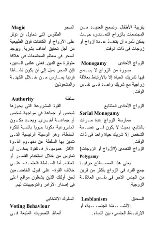 ‫‪Magic‬‬                       ‫ﺍﻟﺴﺤﺭ‬    ‫ﺒﺘﺭﺒﻴﺔ ﺍﻷﻁﻔﺎل. ﻭﺘﺴﻤﺢ ﺍﻟﻌﺩﻴـﺩ ﻤـﻥ‬
‫ﺍﻟﻁﻘﻭﺱ ﺍﻟﺘﻰ ﺘﺤﺎﻭل ﺃﻥ ﺘﺅﺜﺭ‬              ‫ﺍﻟﻤﺠﺘﻤﻌﺎﺕ ﺒﺎﻟﺯﻭﺍﺝ ﺍﻟﺘﻌـﺩﺩﻯ، ﺤﻴـﺙ‬
‫ﻋﻠﻰ ﺍﻷﺭﻭﺍﺡ ﺃﻭ ﺍﻟﻜﺎﺌﻨﺎﺕ ﻓﻭﻕ ﺍﻟﻁﺒﻴﻌﻴﺔ‬    ‫ﻴﻤﻜﻥ ﻟﻠﻤﺭﺀ ﺃﻥ ﻴﺘﺨـﺫ ﻋـﺩﺓ ﺃﺯﻭﺍﺝ ﺃﻭ‬
‫ﻤﻥ ﺃﺠل ﺘﺤﻘﻴﻕ ﺃﻫﺩﺍﻑ ﺒﺸﺭﻴﺔ. ﻭﻴﻭﺠﺩ‬                    ‫ﺯﻭﺠﺎﺕ ﻓﻰ ﺫﺍﺕ ﺍﻟﻭﻗﺕ.‬
‫ﺍﻟﺴﺤﺭ ﻓﻰ ﻤﻌﻅﻡ ﺍﻟﻤﺠﺘﻤﻌﺎﺕ ﻓﻰ ﻋﻼﻗﺔ‬
‫ﻤﺘﻭﺘﺭﺓ ﻤﻊ ﺍﻟﺩﻴﻥ. ﻓﻌﻠﻰ ﻋﻜﺱ ﺍﻟـﺩﻴﻥ،‬       ‫‪Monogamy‬‬            ‫ﺍﻟﺯﻭﺍﺝ ﺍﻷﺤﺎﺩﻯ‬
‫ﻓﺈﻥ ﺍﻟﺴﺤﺭ ﻴﻤﻴل ﺇﻟﻰ ﺃﻥ ﻴﻜﻭﻥ ﻨﺸـﺎﻁﺎ‬
‫ﹰ‬                                      ‫ﺼﻭﺭﺓ ﻤﻥ ﺍﻟﺯﻭﺍﺝ ﻻ ﻴﺴـﻤﺢ‬
‫ﻓﺭﺩﻴﺎ ﻴﻤـﺎﺭﺱ ﻤـﻥ ﺨـﻼل ﺍﻟﻜﻬﻨـﺔ‬  ‫ﹰ‬       ‫ﻓﻴﻬﺎ ﻟﺸﺭﻴﻙ ﺍﻟﺤﻴﺎﺓ ﺇﻻ ﺒﺎﻻﺭﺘﺒﺎﻁ ﺒﻌﻼﻗﺔ‬
                         ‫ﻭﺍﻟﻤﺸﻌﻭﺫﻴﻥ.‬   ‫ﺯﻭﺍﺠﻴﺔ ﻤﻊ ﺸﺭﻴﻙ ﻭﺍﺤـﺩ ﻓـﻰ ﻨﻔـﺱ‬
                                                                   ‫ﺍﻟﻭﻗﺕ.‬
 ‫‪Authority‬‬                    ‫ﺴﻠﻁﺔ‬
‫ﺍﻟﻘﻭﺓ ﺍﻟﻤﺸﺭﻭﻋﺔ ﺍﻟﺘﻰ ﻴﺤﻭﺯﻫﺎ‬                         ‫ﺍﻟﺯﻭﺍﺝ ﺍﻷﺤﺎﺩﻯ ﺍﻟﻤﺘﺘﺎﺒﻊ‬
‫ﺸﺨﺹ ﺃﻭ ﺠﻤﺎﻋﺔ ﻓﻰ ﻤﻭﺍﺠﻬﺔ ﺸﺨﺹ‬             ‫‪Serial Monogamy‬‬
‫ﺃﻭ ﺠﻤﺎﻋ ـﺔ ـﺭﻯ. ﻭﻴﻌ ـﺩ ـﻭﻥ‬
    ‫ـ ﻤﻜـ‬           ‫ـ ﺃﺨـ‬              ‫ﻤﻤﺎﺭﺴﺔ ﺍﻟﺯﻭﺍﺝ ﻋﺩﺓ ﻤـﺭﺍﺕ‬
‫ﺍﻟﻤﺸﺭﻭﻋﻴﺔ ﻤﻜﻭﻨﺎ ﺤﻴﻭﻴﺎ ﺒﺎﻟﻨﺴﺒﺔ ﻟﻔﻜﺭﺓ‬    ‫ﺒﺎﻟﺘﺘﺎﺒﻊ، ﺒﺤﻴﺙ ﻻ ﻴﻜﻭﻥ ﻓـﻰ ﻋﺼـﻤﺔ‬
‫ﺍﻟﺴﻠﻁﺔ، ﻭﻫﻭ ﺍﻟﻭﺴﻴﻠﺔ ﺍﻟﺭﺌﻴﺴﻴﺔ ﺍﻟﺘـﻰ‬     ‫ﺍﻟﺸﺨﺹ ﺇﻻ ﺸﺭﻴﻙ ﺤﻴﺎﺓ ﻭﺍﺤﺩ ﻓﻰ ﺫﺍﺕ‬
‫ﺘﺘﻤﻴﺯ ﺒﻬﺎ ﺍﻟﺴﻠﻁﺔ ﻋﻥ ﻤﻔﻬـﻭﻡ ﺍﻟﻘـﻭﺓ‬                                  ‫ﺍﻟﻭﻗﺕ.‬
‫ﺍﻷﻜﺜﺭ ﻋﻤﻭﻤﻴـﺔ. ﻓـﺎﻟﻘﻭﺓ ﻴﻤﻜـﻥ ﺃﻥ‬        ‫ﺍﻟﺯﻭﺍﺝ ﺍﻟﺘﻌﺩﺩﻯ )ﺍﻷﺯﻭﺍﺝ ﺃﻭ ﺍﻟﺯﻭﺠﺎﺕ(‬
‫ﺘﻤﺎﺭﺱ ﻤﻥ ﺨﻼل ﺍﺴﺘﺨﺩﺍﻡ ﺍﻟﻘﺴـﺭ ﺃﻭ‬         ‫‪Polygamy‬‬
‫ﺍﻟﻌﻨﻑ. ﺃﻤﺎ ﺍﻟﺴـﻠﻁﺔ ﻓﺘﻌﺘﻤـﺩ- ﻋﻠـﻰ‬       ‫ﻴﻌﻨﻰ ﻫﺫﺍ ﺍﻟﻤﺼـﻁﻠﺢ ﺤﺭﻓﻴـﺎ‬
‫ﺨﻼﻑ ﺍﻟﻘﻭﺓ- ﻋﻠﻰ ﻗﺒﻭل ﺍﻟﺨﺎﻀـﻌﻴﻥ‬          ‫ﺠﻤﻊ ﺍﻟﻔﺭﺩ ﻓﻰ ﺍﻟﺯﻭﺍﺝ ﺒﺄﻜﺜﺭ ﻤﻥ ﻗﺭﻴﻥ‬
‫ﻟﺤﻕ ﺃﻭﻟﺌﻙ ﺍﻟﺫﻴﻥ ﻴﺸﻐﻠﻭﻥ ﻤﻭﺍﻗﻊ ﺃﻋﻠﻰ‬      ‫ﻤﻥ ﺍﻟﺠﻨﺱ ﺍﻵﺨﺭ ﻓﻰ ﻨﻔـﺱ ﺍﻟﻌﻼﻗـﺔ‬
   ‫ﻓﻰ ﺇﺼﺩﺍﺭ ﺍﻷﻭﺍﻤﺭ ﻭﺍﻟﺘﻭﺠﻴﻬﺎﺕ ﻟﻬﻡ.‬                              ‫ﺍﻟﺯﻭﺠﻴﺔ.‬

                ‫ﺍﻟﺴﻠﻭﻙ ﺍﻻﻨﺘﺨﺎﺒﻰ‬         ‫‪Lesbianism‬‬                  ‫ﺍﻟﺴﺤﺎﻕ‬
‫‪Voting Behaviour‬‬                       ‫ـﻴﺔ، ﺃﻭ‬‫ـﻁﺔ ﺍﻟﺠﻨﺴــ‬   ‫ﺍﻷﻨﺸــ‬
‫ﺃﻨﻤﺎﻁ ﺍﻟﺘﺼﻭﻴﺕ ﺍﻟﻤﺘﺒﻌﺔ ﻓـﻰ‬                     ‫ﺍﻻﺭﺘﺒـﺎﻁ ﺍﻟﺠﻨﺴﻰ، ﺒﻴﻥ ﺍﻟﻨﺴﺎﺀ.‬
 