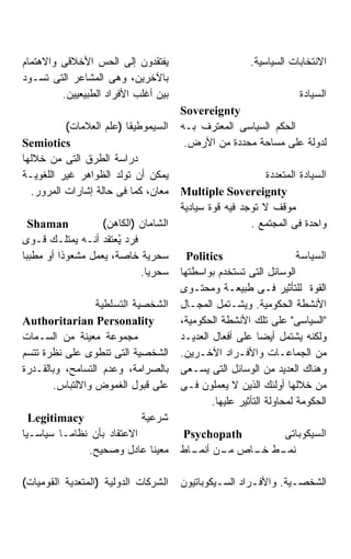 ‫ﻴﻔﺘﻘﺩﻭﻥ ﺇﻟﻰ ﺍﻟﺤﺱ ﺍﻷﺨﻼﻗﻰ ﻭﺍﻻﻫﺘﻤﺎﻡ‬                        ‫ﺍﻻﻨﺘﺨﺎﺒﺎﺕ ﺍﻟﺴﻴﺎﺴﻴﺔ.‬
‫ﺒﺎﻵﺨﺭﻴﻥ، ﻭﻫﻰ ﺍﻟﻤﺸﺎﻋﺭ ﺍﻟﺘﻰ ﺘﺴـﻭﺩ‬
         ‫ﺒﻴﻥ ﺃﻏﻠﺏ ﺍﻷﻓﺭﺍﺩ ﺍﻟﻁﺒﻴﻌﻴﻴﻥ.‬                                  ‫ﺍﻟﺴﻴﺎﺩﺓ‬
                                      ‫‪Sovereignty‬‬
          ‫ﺍﻟﺴﻴﻤﻭﻁﻴﻘﺎ )ﻋﻠﻡ ﺍﻟﻌﻼﻤﺎﺕ(‬    ‫ﺍﻟﺤﻜﻡ ﺍﻟﺴﻴﺎﺴﻰ ﺍﻟﻤﻌﺘﺭﻑ ﺒـﻪ‬
‫‪Semiotics‬‬                              ‫ﻟﺩﻭﻟﺔ ﻋﻠﻰ ﻤﺴﺎﺤﺔ ﻤﺤﺩﺩﺓ ﻤﻥ ﺍﻷﺭﺽ.‬
‫ﺩﺭﺍﺴﺔ ﺍﻟﻁﺭﻕ ﺍﻟﺘﻰ ﻤﻥ ﺨﻼﻟﻬﺎ‬
‫ﻴﻤﻜﻥ ﺃﻥ ﺘﻭﻟﺩ ﺍﻟﻅﻭﺍﻫﺭ ﻏﻴﺭ ﺍﻟﻠﻐﻭﻴـﺔ‬                          ‫ﺍﻟﺴﻴﺎﺩﺓ ﺍﻟﻤﺘﻌﺩﺩﺓ‬
  ‫ﻤﻌﺎﻥ، ﻜﻤﺎ ﻓﻰ ﺤﺎﻟﺔ ﺇﺸﺎﺭﺍﺕ ﺍﻟﻤﺭﻭﺭ.‬    ‫‪Multiple Sovereignty‬‬
                                      ‫ﻤﻭﻗﻑ ﻻ ﺘﻭﺠﺩ ﻓﻴﻪ ﻗﻭﺓ ﺴﻴﺎﺩﻴﺔ‬
  ‫‪Shaman‬‬           ‫ﺍﻟﺸﺎﻤﺎﻥ )ﺍﻟﻜﺎﻫﻥ(‬                    ‫ﻭﺍﺤﺩﺓ ﻓﻰ ﺍﻟﻤﺠﺘﻤﻊ .‬
‫ﻓﺭﺩ ُﻌﺘﻘﺩ ﺃﻨـﻪ ﻴﻤﺘﻠـﻙ ﻗـﻭﻯ‬
                       ‫ﻴ‬
‫ﺴﺤﺭﻴﺔ ﺨﺎﺼﺔ، ﻴﻌﻤل ﻤﺸﻌﻭﺫﺍ ﺃﻭ ﻤﻁﺒﺒﺎ‬        ‫‪Politics‬‬                     ‫ﺍﻟﺴﻴﺎﺴﺔ‬
                            ‫ﺴﺤﺭﻴﺎ.‬    ‫ﺍﻟﻭﺴﺎﺌل ﺍﻟﺘﻰ ﺘﺴﺘﺨﺩﻡ ﺒﻭﺍﺴﻁﺘﻬﺎ‬
                                      ‫ﺍﻟﻘﻭﺓ ﻟﻠﺘﺄﺜﻴﺭ ﻓـﻰ ﻁﺒﻴﻌـﺔ ﻭﻤﺤﺘـﻭﻯ‬
                 ‫ﺍﻟﺸﺨﺼﻴﺔ ﺍﻟﺘﺴﻠﻁﻴﺔ‬     ‫ﺍﻷﻨﺸﻁﺔ ﺍﻟﺤﻜﻭﻤﻴﺔ. ﻭﻴﺸـﺘﻤل ﺍﻟﻤﺠـﺎل‬
‫‪Authoritarian Personality‬‬             ‫"ﺍﻟﺴﻴﺎﺴﻰ" ﻋﻠﻰ ﺘﻠﻙ ﺍﻷﻨﺸﻁﺔ ﺍﻟﺤﻜﻭﻤﻴﺔ،‬
‫ﻤﺠﻤﻭﻋﺔ ﻤﻌﻴﻨﺔ ﻤﻥ ﺍﻟﺴـﻤﺎﺕ‬               ‫ﻭﻟﻜﻨﻪ ﻴﺸﺘﻤل ﺃﻴﻀﺎ ﻋﻠﻰ ﺃﻓﻌﺎل ﺍﻟﻌﺩﻴـﺩ‬
‫ﺍﻟﺸﺨﺼﻴﺔ ﺍﻟﺘﻰ ﺘﻨﻁﻭﻯ ﻋﻠﻰ ﻨﻅﺭﺓ ﺘﺘﺴﻡ‬      ‫ﻤﻥ ﺍﻟﺠﻤﺎﻋـﺎﺕ ﻭﺍﻷﻓـﺭﺍﺩ ﺍﻵﺨـﺭﻴﻥ.‬
‫ﺒﺎﻟﺼﺭﺍﻤﺔ، ﻭﻋﺩﻡ ﺍﻟﺘﺴﺎﻤﺢ، ﻭﺒﺎﻟﻘـﺩﺭﺓ‬     ‫ﻭﻫﻨﺎﻙ ﺍﻟﻌﺩﻴﺩ ﻤﻥ ﺍﻟﻭﺴﺎﺌل ﺍﻟﺘﻰ ﻴﺴـﻌﻰ‬
       ‫ﻋﻠﻰ ﻗﺒﻭل ﺍﻟﻐﻤﻭﺽ ﻭﺍﻻﻟﺘﺒﺎﺱ.‬      ‫ﻤﻥ ﺨﻼﻟﻬﺎ ﺃﻭﻟﺌﻙ ﺍﻟﺫﻴﻥ ﻻ ﻴﻌﻤﻠﻭﻥ ﻓـﻰ‬
                                              ‫ﺍﻟﺤﻜﻭﻤﺔ ﻟﻤﺤﺎﻭﻟﺔ ﺍﻟﺘﺄﺜﻴﺭ ﻋﻠﻴﻬﺎ.‬
  ‫‪Legitimacy‬‬               ‫ﺸﺭﻋﻴﺔ‬
‫ﺍﻻﻋﺘﻘﺎﺩ ﺒﺄﻥ ﻨﻅﺎﻤـﺎ ﺴﻴﺎﺴـﻴﺎ‬            ‫‪Psychopath‬‬     ‫ﺍﻟﺴﻴﻜﻭﺒﺎﺘﻰ‬
              ‫ﻤﻌﻴﻨﺎ ﻋﺎﺩل ﻭﺼﺤﻴﺢ.‬       ‫ـﻁ ـﺎﺹ ـﻥ ـﺎﻁ‬
                                        ‫ﻤـ ﺃﻨﻤـ‬  ‫ﻨﻤـ ﺨـ‬

‫ﺍﻟﺸﺭﻜﺎﺕ ﺍﻟﺩﻭﻟﻴﺔ )ﺍﻟﻤﺘﻌﺩﻴﺔ ﺍﻟﻘﻭﻤﻴﺎﺕ(‬   ‫ﺍﻟﺸﺨﺼـﻴﺔ. ﻭﺍﻷﻓـﺭﺍﺩ ﺍﻟﺴـﻴﻜﻭﺒﺎﺘﻴﻭﻥ‬
                                               ‫ـ‬       ‫ـ‬        ‫ـ‬
 