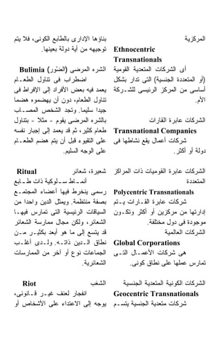 ‫ﺒﻨﺎﺅﻫﺎ ﺍﻹﺩﺍﺭﻯ ﺒﺎﻟﻁﺎﺒﻊ ﺍﻟﻜﻭﻨﻰ، ﻓﻼ ﻴﺘﻡ‬                              ‫ﺍﻟﻤﺭﻜﺯﻴﺔ‬
          ‫ﺘﻭﺠﻴﻬﻪ ﻤﻥ ﺃﻴﺔ ﺩﻭﻟﺔ ﺒﻌﻴﻨﻬﺎ.‬   ‫‪Ethnocentric‬‬
                                       ‫‪Transnationals‬‬
  ‫ﺍﻟﺸﺭﻩ ﺍﻟﻤﺭﻀﻰ )ﺍﻟﻀْﻭﺭ( ‪Bulimia‬‬        ‫ﺃﻯ ﺍﻟﺸﺭﻜﺎﺕ ﺍﻟﻤﺘﻌﺩﻴﺔ ﺍﻟﻘﻭﻤﻴﺔ‬
‫ﺍﻀﻁﺭﺍﺏ ﻓﻰ ﺘﻨﺎﻭل ﺍﻟﻁﻌـﺎﻡ‬                ‫)ﺃﻭ ﺍﻟﻤﺘﻌﺩﺩﺓ ﺍﻟﺠﻨﺴﻴﺔ( ﺍﻟﺘﻰ ﺘﺩﺍﺭ ﺒﺸﻜل‬
‫ﻴﻌﻤﺩ ﻓﻴﻪ ﺒﻌﺽ ﺍﻷﻓﺭﺍﺩ ﺇﻟﻰ ﺍﻹﻓﺭﺍﻁ ﻓﻰ‬      ‫ﺃﺴﺎﺴﻰ ﻤﻥ ﺍﻟﻤﺭﻜﺯ ﺍﻟﺭﺌﻴﺴﻰ ﻟﻠﺸـﺭﻜﺔ‬
‫ﺘﻨﺎﻭل ﺍﻟﻁﻌﺎﻡ، ﺩﻭﻥ ﺃﻥ ﻴﻬﻀﻤﻭﻩ ﻫﻀﻤﺎ‬                                       ‫ﺍﻷﻡ.‬
‫ﺠﻴﺩﺍ ﺴﻠﻴﻤﺎ. ﻭﺘﺠﺩ ﺍﻟﺸﺨﺹ ﺍﻟﻤﺼـﺎﺏ‬
‫ﺒﺎﻟﺸﺭﻩ ﺍﻟﻤﺭﻀﻰ ﻴﻘﻭﻡ - ﻤﺜﻼ - ﺒﺘﻨﺎﻭل‬                   ‫ﺍﻟﺸﺭﻜﺎﺕ ﻋﺎﺒﺭﺓ ﺍﻟﻘﺎﺭﺍﺕ‬
‫ﻁﻌﺎﻡ ﻜﺜﻴﺭ، ﺜﻡ ﻗﺩ ﻴﻌﻤﺩ ﺇﻟﻰ ﺇﺠﺒﺎﺭ ﻨﻔﺴﻪ‬   ‫‪Transnational Companies‬‬
‫ﻋﻠﻰ ﺍﻟﺘﻘﻴﻭﺀ ﻗﺒل ﺃﻥ ﻴﺘﻡ ﻫﻀﻡ ﺍﻟﻁﻌـﺎﻡ‬     ‫ﺸﺭﻜﺎﺕ ﺃﻋﻤﺎل ﻴﻘﻊ ﻨﺸﺎﻁﻬﺎ ﻓﻰ‬
                   ‫ﻋﻠﻰ ﺍﻟﻭﺠﻪ ﺍﻟﺴﻠﻴﻡ.‬                          ‫ﺩﻭﻟﺔ ﺃﻭ ﺃﻜﺜﺭ.‬

 ‫‪Ritual‬‬              ‫ﺸﻌﻴﺭﺓ، ﺸﻌﺎﺌﺭ‬      ‫ﺍﻟﺸﺭﻜﺎﺕ ﻋﺎﺒﺭﺓ ﺍﻟﻘﻭﻤﻴﺎﺕ ﺫﺍﺕ ﺍﻟﻤﺭﺍﻜﺯ‬
‫ﺃﻨﻤ ـﺎﻁ ﺴ ـﻠﻭﻜﻴﺔ ﺫﺍﺕ ﻁ ـﺎﺒﻊ‬
   ‫ـ‬            ‫ـ‬      ‫ـ‬                                          ‫ﺍﻟﻤﺘﻌﺩﺩﺓ‬
‫ﺭﺴﻤﻰ ﻴﻨﺨﺭﻁ ﻓﻴﻬﺎ ﺃﻋﻀﺎﺀ ﺍﻟﻤﺠﺘﻤـﻊ‬         ‫‪Polycentric Transnationals‬‬
‫ﺒﺼﻔﺔ ﻤﻨﺘﻅﻤﺔ. ﻭﻴﻤﺜل ﺍﻟﺩﻴﻥ ﻭﺍﺤﺩﺍ ﻤﻥ‬
    ‫ﹰ‬                                  ‫ﺸﺭﻜﺎﺕ ﻋﺎﺒﺭﺓ ﺍﻟﻘـﺎﺭﺍﺕ ﻴـﺘﻡ‬
‫ﺍﻟﺴﻴﺎﻗﺎﺕ ﺍﻟﺭﺌﻴﺴﻴﺔ ﺍﻟﺘﻰ ﺘﻤﺎﺭﺱ ﻓﻴﻬـﺎ‬     ‫ﺇﺩﺍﺭﺘﻬﺎ ﻤﻥ ﻤﺭﻜﺯﻴﻥ ﺃﻭ ﺃﻜﺜﺭ ﻭﺘﻜـﻭﻥ‬
‫ﺍﻟﺸﻌﺎﺌﺭ، ﻭﻟﻜﻥ ﻤﺠﺎل ﻤﻤﺎﺭﺴﺔ ﺍﻟﺸﻌﺎﺌﺭ‬                  ‫ﻤﻭﺠﻭﺩﺓ ﻓﻰ ﺩﻭل ﻤﺨﺘﻠﻔﺔ.‬
‫ﻗﺩ ﻴﺘﺴﻊ ﺇﻟﻰ ﻤﺎ ﻫﻭ ﺃﺒﻌﺩ ﺒﻜﺜﻴـﺭ ﻤـﻥ‬                         ‫ﺍﻟﺸﺭﻜﺎﺕ ﺍﻟﻌﺎﻟﻤﻴﺔ‬
‫ﻨﻁﺎﻕ ﺍﻟـﺩﻴﻥ ﺫﺍﺘـﻪ. ﻭﻟـﺩﻯ ﺃﻏﻠـﺏ‬         ‫‪Global Corporations‬‬
‫ﺍﻟﺠﻤﺎﻋﺎﺕ ﻨﻭﻉ ﺃﻭ ﺁﺨﺭ ﻤﻥ ﺍﻟﻤﻤﺎﺭﺴﺎﺕ‬       ‫ﻫﻰ ﺸﺭﻜﺎﺕ ﺍﻷﻋﻤـﺎل ﺍﻟﺘـﻰ‬
                         ‫ﺍﻟﺸﻌﺎﺌﺭﻴﺔ.‬          ‫ﺘﻤﺎﺭﺱ ﻋﻤﻠﻬﺎ ﻋﻠﻰ ﻨﻁﺎﻕ ﻜﻭﻨﻰ.‬

   ‫‪Riot‬‬                   ‫ﺍﻟﺸﻐﺏ‬           ‫ﺍﻟﺸﺭﻜﺎﺕ ﺍﻟﻜﻭﻨﻴﺔ ﺍﻟﻤﺘﻌﺩﻴﺔ ﺍﻟﺠﻨﺴﻴﺔ‬
‫ﺍﻨﻔﺠﺎﺭ ﻟﻌﻨﻑ ﻏﻴـﺭ ﻗـﺎﻨﻭﻨﻰ،‬              ‫‪Geocentric Transnationals‬‬
‫ﻴﻭﺠﻪ ﺇﻟﻰ ﺍﻻﻋﺘﺩﺍﺀ ﻋﻠﻰ ﺍﻷﺸﺨﺎﺹ ﺃﻭ‬         ‫ﺸﺭﻜﺎﺕ ﻤﺘﻌﺩﻴﺔ ﺍﻟﺠﻨﺴﻴﺔ ﻴﺘﺴـﻡ‬
 