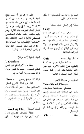 ‫ﻋﻠﻰ ﺍﻟﺭﻏﻡ ﻤﻥ ﺃﻥ ﻤﺼـﻁﻠﺢ‬                    ‫ﺍﻟﺠﻤﺎﻫﻴﺭﻯ، ﻭﻓـﻰ ﺍﻟﻤﻀـﻤﻭﻥ ﺍﻟـﺫﻯ‬
‫ـﺩ ـﻥ ـﺭ‬
  ‫ـﺭ ﻭﺍﺤـ ﻤـ ﺃﻜﺜـ‬       ‫ـﺔ ﻴﻌﺘﺒـ‬‫ﺍﻟﻁﺒﻘـ‬                   ‫ﺘﻘﺩﻤﻪ ﺘﻠﻙ ﺍﻟﻭﺴﺎﺌل.‬
‫ﺍﻟﻤﺼﻁﻠﺤﺎﺕ ﺸﻴﻭﻋﺎ ﻓﻰ ﻋﻠﻡ ﺍﻻﺠﺘﻤﺎﻉ،‬
                   ‫ﹰ‬
                                                  ‫ﻁﺎﺌﻔﺔ )ﻓﻰ ﺍﻟﻬﻨﺩ(، ﻁﺒﻘﺔ ﻤﻐﻠﻘﺔ‬
‫ﺇﻻ ﺃﻨﻪ ﻻ ﻴﻭﺠﺩ ﺍﺘﻔﺎﻕ ﻭﺍﻀـﺢ ﺤـﻭل‬
                                          ‫‪Caste‬‬
‫ﺃﻓﻀل ﺍﻟﺴﺒل ﻟﺘﻌﺭﻴﻑ ﻫﺫﻩ ﺍﻟﻔﻜﺭﺓ. ﻭﻤﻊ‬
                                          ‫ﺸﻜل ﻤـﻥ ﺃﺸـﻜﺎل ﺍﻟﺘـﺩﺭﺝ‬
‫ﺫﻟﻙ، ﻴﺴﺘﺨﺩﻡ ﺃﻏﻠﺏ ﻋﻠﻤﺎﺀ ﺍﻻﺠﺘﻤـﺎﻉ‬
                                          ‫ﺍﻻﺠﺘﻤﺎﻋﻰ ﻴﺘﺤﺩﺩ ﻓﻴـﻪ ﻭﻀـﻊ ﺍﻟﻔـﺭﺩ‬
‫ﺍﻟﻤﺼﻁﻠﺢ ﻟﻺﺸﺎﺭﺓ ﺇﻟـﻰ ﺍﻻﺨﺘﻼﻓـﺎﺕ‬
                                          ‫ﺍﻻﺠﺘﻤﺎﻋﻰ ﻤﻨﺫ ﻤﻭﻟﺩﻩ ﻭﺒﺤﻜﻡ ﻤﻭﻟـﺩﻩ،‬
‫ﺍﻻﺠﺘﻤﺎﻋﻴﺔ ﺍﻻﻗﺘﺼﺎﺩﻴﺔ ﺒﻴﻥ ﺍﻟﺠﻤﺎﻋـﺎﺕ‬
                                          ‫ﻭﻻ ﻴﻤﻜﻥ ﺘﻐﻴﻴﺭ ﺫﻟﻙ ﺍﻟﻭﻀﻊ ﺃﺒﺩﺍ. ﻭﻻ‬
‫ﻭﺍﻷﻓﺭﺍﺩ ﺍﻟﺘﻰ ﺘﺨﻠﻕ ﺼـﻭﺭ ﺍﻟﺘﻔـﺎﻭﺕ‬
                                          ‫ﻴﻭﺠﺩ ﻓﻰ ﺍﻟﻭﺍﻗﻊ ﺃﻯ ﺘﺯﺍﻭﺝ ﺒﻴﻥ ﺃﻓـﺭﺍﺩ‬
      ‫ﺒﻴﻨﻬﺎ ﻓﻰ ﺍﻟﺭﻓﺎﻫﻴﺔ ﺍﻟﻤﺎﺩﻴﺔ ﻭﺍﻟﻘﻭﺓ.‬
                                                            ‫ﺍﻟﻁﻭﺍﺌﻑ ﺍﻟﻤﺨﺘﻠﻔﺔ.‬
            ‫ﺍﻟﻁﺒﻘﺔ ﺍﻟﺩﻨﻴﺎ )ﺍﻟﻤﻁﺤﻭﻨﺔ(‬      ‫‪Cult‬‬                ‫ﻁﺎﺌﻔﺔ ﺩﻴﻨﻴﺔ، ﻋﺒﺎﺩﺓ‬
‫‪Underclass‬‬                                ‫ﺠﻤﺎﻋﺔ ﺩﻴﻨﻴﺔ ﻏﻴـﺭ ﻤﺤﻜﻤـﺔ‬
‫ﻁﺒﻘﺔ ﻤﻥ ﺍﻷﻓﺭﺍﺩ ﺘﻘﻊ ﻓﻰ ﻗـﺎﻉ‬                ‫ﺍﻟﺘﻨﻅﻴﻡ، ﻴﻜﻭﻥ ﺍﻨﺘﻤﺎﺀ ﺍﻷﻓﺭﺍﺩ ﺇﻟﻴﻬﺎ ﻏﻴﺭ‬
‫ﺍﻟﻨﻅﺎﻡ ﺍﻟﻁﺒﻘﻰ، ﻭﻏﺎﻟﺒﺎ ﻤﺎ ﺘﺘﻜﻭﻥ ﻤـﻥ‬
              ‫ﹰ‬                           ‫ﻭﺍﻫﻴﺎ، ﻭﻟﻜﻨﻬﺎ ﺘﻔﺘﻘﺭ ﺇﻟﻰ ﺃﻯ ﺸﻜل ﻤـﻥ‬
     ‫ﺃﻓﺭﺍﺩ ﻴﻨﺤﺩﺭﻭﻥ ﻤﻥ ﺃﻗﻠﻴﺔ ﻋﺭﻗﻴﺔ.‬                 ‫ﺃﺸﻜﺎل ﺍﻟﺒﻨﻴﺔ ﺍﻟﻤﺴﺘﻤﺭﺓ ﺍﻟﺩﺍﺌﻤﺔ.‬
 ‫‪Estate‬‬       ‫ﻁﺒﻘﺔ ﺫﺍﺕ ﻭﻀﻊ ﺭﺴﻤﻰ‬                     ‫ﺍﻟﻁﺒﻘﺎﺕ ﻓﻰ ﻤﺭﺤﻠﺔ ﺍﻟﺘﺤﻭل‬
‫ﺸﻜل ﻤﻥ ﺃﺸﻜﺎل ﺍﻟﺘﺩﺭﺝ ﺍﻟﻁﺒﻘﻰ‬                ‫‪Transitional Classes‬‬
‫ﺍﻻﺠﺘﻤﺎﻋﻰ ﻴﻨﻁﻭﻯ ﻋﻠﻰ ﺃﺸـﻜﺎل ﻤـﻥ‬             ‫ﻤﺼﻁﻠﺢ ﺍﺴـﺘﺨﺩﻤﻪ ﻤـﺎﺭﻜﺱ‬
‫ﻋﺩﻡ ﺍﻟﻤﺴﺎﻭﺍﺓ ﺒـﻴﻥ ﻤﺠﻤﻭﻋـﺎﺕ ﻤـﻥ‬            ‫ﻟﻴﺸﻴﺭ ﺇﻟﻰ ﺍﻟﻁﺒﻘﺎﺕ ﺍﻟﺘﻰ ﺘﻨﺘﻤـﻰ ﺇﻟـﻰ‬
‫ﺍﻷﻓﺭﺍﺩ )ﺃﻯ ﻁﺒﻘـﺎﺕ( ﻤﺴـﺘﻤﺩﺓ ﻤـﻥ‬            ‫ﻨﻤﻭﺫﺝ ﺁﺨﺭ ﻤـﻥ ﺍﻟﻤﺠﺘﻤﻌـﺎﺕ ﻴﺴـﻠﻡ‬
‫ﻨﺼﻭﺹ ﻗﺎﻨﻭﻨﻴﺔ ﺃﻭ ﺃﻭﻀـﺎﻉ ﻗﺎﻨﻭﻨﻴـﺔ‬           ‫ﺍﻟﺭﻭﺡ ﻟﻨﻤﻭﺫﺝ ﺁﺨﺭ، ﻜﻤﺎ ﻫﻭ ﺍﻟﺤﺎل ﻓﻰ‬
                           ‫ﻤﺴﺘﻘﺭﺓ.‬        ‫ﻁﺒﻘﺎﺕ ﺍﻟﻔﻼﺤﻴﻥ ﺃﻭ ﻜﺒﺎﺭ ﺍﻟﻤﻼﻙ ﻓـﻰ‬
                                          ‫ﻨﻅـﺎﻡ ﺘﺤـﻭل ﺒﺎﻟﻔﻌـل ﺇﻟـﻰ ﺍﻟﻨﻅـﺎﻡ‬
                                            ‫ـ‬      ‫ـ ـ‬           ‫ـ‬      ‫ـ‬
  ‫ﺍﻟﻁﺒﻘﺔ ﺍﻟﻌﺎﻤﻠﺔ ‪Working Class‬‬
                                                                  ‫ﺍﻟﺭﺃﺴﻤﺎﻟﻰ.‬
‫ﻁﺒﻘﺔ ﺍﺠﺘﻤﺎﻋﻴﺔ ﺘﺘﻜـﻭﻥ ﻤـﻥ‬
                                           ‫‪Class‬‬                       ‫ﻁﺒﻘﺔ‬
‫ﺍﻷﻓﺭﺍﺩ ﺫﻭﻯ ﺍﻟﻴﺎﻗـﺎﺕ ﺍﻟﺯﺭﻗـﺎﺀ -ﺃﻯ‬
 