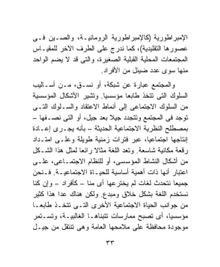 ‫ﺍﻹﻤﺒﺭﺍﻁﻭﺭﻴﺔ )ﻜﺎﻹﻤﺒﺭﺍﻁﻭﺭﻴﺔ ﺍﻟﺭﻭﻤﺎﻨﻴـﺔ، ﻭﺍﻟﺼـﻴﻥ ﻓـﻰ‬
‫ﻋﺼﻭﺭﻫﺎ ﺍﻟﺘﻘﻠﻴﺩﻴﺔ(، ﻜﻤﺎ ﻨﺩﺭﺝ ﻋﻠﻰ ﺍﻟﻁﺭﻑ ﺍﻵﺨﺭ ﻟﻠﻤﻘﻴـﺎﺱ‬
‫ﺍﻟﻤﺠﺘﻤﻌﺎﺕ ﺍﻟﻤﺤﻠﻴﺔ ﺍﻟﻘﺒﻠﻴﺔ ﺍﻟﺼﻐﻴﺭﺓ، ﻭﺍﻟﺘﻰ ﻗﺩ ﻻ ﻴﻀﻡ ﺍﻟﻭﺍﺤﺩ‬
                        ‫ﻤﻨﻬﺎ ﺴﻭﻯ ﻋﺩﺩ ﻀﻴﺌل ﻤﻥ ﺍﻷﻓﺭﺍﺩ.‬
‫ﻭﺍﻟﻤﺠﺘﻤﻊ ﻋﺒﺎﺭﺓ ﻋﻥ ﺸﺒﻜﺔ، ﺃﻭ ﻨﺴـﻕ، ﻤـﻥ ﺃﺴـﺎﻟﻴﺏ‬
‫ﺍﻟﺴﻠﻭﻙ ﺍﻟﺘﻰ ﺘﺘﺨﺫ ﻁﺎﺒﻌﺎ ﻤﺅﺴﺴﻴﹰ. ﻭﺘﺸﻴﺭ ﺍﻷﺸﻜﺎل ﺍﻟﻤﺅﺴﺴﻴﺔ‬
                         ‫ﺎ‬        ‫ﹰ‬
‫ﻤﻥ ﺍﻟﺴﻠﻭﻙ ﺍﻻﺠﺘﻤﺎﻋﻰ ﺇﻟﻰ ﺃﻨﻤﺎﻁ ﺍﻻﻋﺘﻘﺎﺩ ﻭﺍﻟﺴـﻠﻭﻙ ﺍﻟﺘـﻰ‬
‫ﺘﻭﺠﺩ ﻓﻰ ﺍﻟﻤﺠﺘﻤﻊ ﻭﺘﺘﺠﺩﺩ ﺠﻴﻼ ﺒﻌﺩ ﺠﻴل، ﺃﻭ ﺍﻟﺘﻰ ﻨﺼـﻔﻬﺎ –‬
                            ‫ﹰ‬
‫ﺒﻤﺼﻁﻠﺢ ﺍﻟﻨﻅﺭﻴﺔ ﺍﻻﺠﺘﻤﺎﻋﻴﺔ ﺍﻟﺤﺩﻴﺜﺔ – ﺒﺄﻨﻪ ﻴﺠـﺭﻯ ﺇﻋـﺎﺩﺓ‬
‫ﺇﻨﺘﺎﺠﻬﺎ ﺍﺠﺘﻤﺎﻋﻴﹰ، ﻋﺒﺭ ﻓﺘﺭﺍﺕ ﺯﻤﻨﻴﺔ ﻁﻭﻴﻠﺔ ﻭﻋﻠـﻰ ﺍﻤﺘـﺩﺍﺩ‬
                                          ‫ﺎ‬
‫ﺭﻗﻌﺔ ﻤﻜﺎﻨﻴﺔ ﺸﺎﺴﻌﺔ. ﻭﺘﻌﺩ ﺍﻟﻠﻐﺔ ﻤﺜﺎﻻ ﺭﺍﺌﻌﺎ ﻟﻤﺜل ﻫﺫﺍ ﺍﻟﺸـﻜل‬
                 ‫ﹰ‬    ‫ﹰ‬
‫ﻤﻥ ﺃﺸﻜﺎل ﺍﻟﻨﺸﺎﻁ ﺍﻟﻤﺅﺴﺴﻰ، ﺃﻭ ﻟﻠﻨﻅﺎﻡ ﺍﻻﺠﺘﻤـﺎﻋﻰ، ﻋﻠـﻰ‬
‫ﺍﻋﺘﺒﺎﺭ ﺃﻨﻬﺎ ﺫﺍﺕ ﺃﻫﻤﻴﺔ ﺃﺴﺎﺴﻴﺔ ﻟﻠﺤﻴـﺎﺓ ﺍﻻﺠﺘﻤﺎﻋﻴـﺔ. ﻓـﻨﺤﻥ‬
‫ﺠﻤﻴﻌﺎ ﻨﺘﺤﺩﺙ ﻟﻐﺎﺕ ﻟﻡ ﻴﺨﺘﺭﻋﻬﺎ ﺃﻯ ﻤﻨﺎ – ﻜﺄﻓﺭﺍﺩ – ﻭﺇﻥ ﻜﻨﺎ‬
                                                    ‫ﹰ‬
‫ﻨﺴﺘﺨﺩﻡ ﺍﻟﻠﻐﺔ ﺒﺸﻜل ﺨﻼﻕ ﻭﻤﺒﺩﻉ. ﻭﻟﻜﻥ ﻫﻨﺎﻙ ﻋﺩﺍ ﻫﺫﺍ ﻜﺜﻴﺭ‬
‫ﻤﻥ ﺠﻭﺍﻨﺏ ﺍﻟﺤﻴﺎﺓ ﺍﻻﺠﺘﻤﺎﻋﻴﺔ ﺍﻷﺨﺭﻯ ﺍﻟﺘـﻰ ﺘﺘﺨـﺫ ﻁﺎﺒﻌـﺎ‬
‫ﹰ‬
‫ﻤﺅﺴﺴﻴﹰ، ﺃﻯ ﺘﺼﺒﺢ ﻤﻤﺎﺭﺴﺎﺕ ﺘﺘﺒﻨﺎﻫـﺎ ﺍﻟﻐﺎﻟﺒﻴـﺔ، ﻭﺘﺴـﺘﻤﺭ‬
                                                  ‫ﺎ‬
‫ﻤﻭﺠﻭﺩﺓ ﻤﺤﺎﻓﻅﺔ ﻋﻠﻰ ﻤﻼﻤﺤﻬﺎ ﺍﻟﻌﺎﻤﺔ ﻭﻫﻰ ﺘﻨﺘﻘل ﻤﻥ ﺠﻴـل‬

                          ‫٣٣‬
 