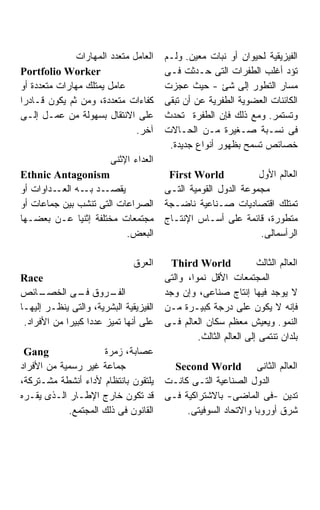 ‫ﺍﻟﻌﺎﻤل ﻤﺘﻌﺩﺩ ﺍﻟﻤﻬﺎﺭﺍﺕ‬    ‫ﺍﻟﻔﻴﺯﻴﻘﻴﺔ ﻟﺤﻴﻭﺍﻥ ﺃﻭ ﻨﺒﺎﺕ ﻤﻌﻴﻥ. ﻭﻟـﻡ‬
‫‪Portfolio Worker‬‬                        ‫ﺘﺅﺩ ﺃﻏﻠﺏ ﺍﻟﻁﻔﺭﺍﺕ ﺍﻟﺘﻰ ﺤـﺩﺜﺕ ﻓـﻰ‬
‫ﻋﺎﻤل ﻴﻤﺘﻠﻙ ﻤﻬﺎﺭﺍﺕ ﻤﺘﻌﺩﺩﺓ ﺃﻭ‬             ‫ﻤﺴﺎﺭ ﺍﻟﺘﻁﻭﺭ ﺇﻟﻰ ﺸﺊ - ﺤﻴﺙ ﻋﺠﺯﺕ‬
‫ﻜﻔﺎﺀﺍﺕ ﻤﺘﻌﺩﺩﺓ، ﻭﻤﻥ ﺜﻡ ﻴﻜﻭﻥ ﻗـﺎﺩﺭﺍ‬       ‫ﺍﻟﻜﺎﺌﻨﺎﺕ ﺍﻟﻌﻀﻭﻴﺔ ﺍﻟﻁﻔﺭﻴﺔ ﻋﻥ ﺃﻥ ﺘﺒﻘﻰ‬
‫ﻋﻠﻰ ﺍﻻﻨﺘﻘﺎل ﺒﺴﻬﻭﻟﺔ ﻤﻥ ﻋﻤـل ﺇﻟـﻰ‬         ‫ﻭﺘﺴﺘﻤﺭ. ﻭﻤﻊ ﺫﻟﻙ ﻓﺈﻥ ﺍﻟﻁﻔﺭﺓ ﺘﺤﺩﺙ‬
                               ‫ﺁﺨﺭ.‬     ‫ﻓﻰ ﻨﺴـﺒﺔ ﺼـﻐﻴﺭﺓ ﻤـﻥ ﺍﻟﺤـﺎﻻﺕ‬
                                         ‫ﺨﺼﺎﺌﺹ ﺘﺴﻤﺢ ﺒﻅﻬﻭﺭ ﺃﻨﻭﺍﻉ ﺠﺩﻴﺩﺓ.‬
                         ‫ﺍﻟﻌﺩﺍﺀ ﺍﻹﺜﻨﻰ‬
‫‪Ethnic Antagonism‬‬                        ‫‪First World‬‬            ‫ﺍﻟﻌﺎﻟﻡ ﺍﻷﻭل‬
‫ـﺩﺍﻭﺍﺕ ﺃﻭ‬‫ـﺩ ـﻪ ﺍﻟﻌـ‬
                ‫ﻴﻘﺼـ ﺒـ‬                 ‫ﻤﺠﻤﻭﻋﺔ ﺍﻟﺩﻭل ﺍﻟﻘﻭﻤﻴﺔ ﺍﻟﺘـﻰ‬
‫ﺍﻟﺼﺭﺍﻋﺎﺕ ﺍﻟﺘﻰ ﺘﻨﺸﺏ ﺒﻴﻥ ﺠﻤﺎﻋﺎﺕ ﺃﻭ‬        ‫ﺘﻤﺘﻠﻙ ﺍﻗﺘﺼﺎﺩﻴﺎﺕ ﺼـﻨﺎﻋﻴﺔ ﻨﺎﻀـﺠﺔ‬
‫ﻤﺠﺘﻤﻌﺎﺕ ﻤﺨﺘﻠﻔﺔ ﺇﺜﻨﻴﺎ ﻋـﻥ ﺒﻌﻀـﻬﺎ‬         ‫ﻤﺘﻁﻭﺭﺓ، ﻗﺎﺌﻤﺔ ﻋﻠﻰ ﺃﺴـﺎﺱ ﺍﻹﻨﺘـﺎﺝ‬
                          ‫ﺍﻟﺒﻌﺽ.‬                                ‫ﺍﻟﺭﺃﺴﻤﺎﻟﻰ.‬

                               ‫ﺍﻟﻌﺭﻕ‬      ‫‪Third World‬‬              ‫ﺍﻟﻌﺎﻟﻡ ﺍﻟﺜﺎﻟﺙ‬
‫‪Race‬‬                                    ‫ﺍﻟﻤﺠﺘﻤﻌﺎﺕ ﺍﻷﻗل ﻨﻤﻭﹰ، ﻭﺍﻟﺘﻰ‬
                                               ‫ﺍ‬
‫ـﺎﺌﺹ‬  ‫ـﺭﻭﻕ ـﻰ ﺍﻟﺨﺼـ‬
                ‫ﻓـ‬      ‫ﺍﻟﻔـ‬            ‫ﻻ ﻴﻭﺠﺩ ﻓﻴﻬﺎ ﺇﻨﺘﺎﺝ ﺼﻨﺎﻋﻰ، ﻭﺇﻥ ﻭﺠﺩ‬
‫ﺍﻟﻔﻴﺯﻴﻘﻴﺔ ﺍﻟﺒﺸﺭﻴﺔ، ﻭﺍﻟﺘﻰ ﻴﻨﻅـﺭ ﺇﻟﻴﻬـﺎ‬   ‫ﻓﺈﻨﻪ ﻻ ﻴﻜﻭﻥ ﻋﻠﻰ ﺩﺭﺠﺔ ﻜﺒﻴـﺭﺓ ﻤـﻥ‬
 ‫ﻋﻠﻰ ﺃﻨﻬﺎ ﺘﻤﻴﺯ ﻋﺩﺩﺍ ﻜﺒﻴﺭﺍ ﻤﻥ ﺍﻷﻓﺭﺍﺩ.‬
            ‫ﹰ‬     ‫ﹰ‬                     ‫ﺍﻟﻨﻤﻭ. ﻭﻴﻌﻴﺵ ﻤﻌﻅﻡ ﺴﻜﺎﻥ ﺍﻟﻌﺎﻟﻡ ﻓـﻰ‬
                                                 ‫ﺒﻠﺩﺍﻥ ﺘﻨﺘﻤﻰ ﺇﻟﻰ ﺍﻟﻌﺎﻟﻡ ﺍﻟﺜﺎﻟﺙ.‬
 ‫‪Gang‬‬                ‫ﻋﺼﺎﺒﺔ، ﺯﻤﺭﺓ‬
‫ﺠﻤﺎﻋﺔ ﻏﻴﺭ ﺭﺴﻤﻴﺔ ﻤﻥ ﺍﻷﻓﺭﺍﺩ‬                 ‫ﺍﻟﻌﺎﻟﻡ ﺍﻟﺜﺎﻨﻰ ‪Second World‬‬
‫ﻴﻠﺘﻘﻭﻥ ﺒﺎﻨﺘﻅﺎﻡ ﻷﺩﺍﺀ ﺃﻨﺸﻁﺔ ﻤﺸـﺘﺭﻜﺔ،‬      ‫ﺍﻟﺩﻭل ﺍﻟﺼﻨﺎﻋﻴﺔ ﺍﻟﺘـﻰ ﻜﺎﻨـﺕ‬
‫ﻗﺩ ﺘﻜﻭﻥ ﺨﺎﺭﺝ ﺍﻹﻁـﺎﺭ ﺍﻟـﺫﻯ ﻴﻘـﺭﻩ‬         ‫ﺘﺩﻴﻥ -ﻓﻰ ﺍﻟﻤﺎﻀﻰ- ﺒﺎﻻﺸﺘﺭﺍﻜﻴﺔ ﻓـﻰ‬
            ‫ﺍﻟﻘﺎﻨﻭﻥ ﻓﻰ ﺫﻟﻙ ﺍﻟﻤﺠﺘﻤﻊ.‬          ‫ﺸﺭﻕ ﺃﻭﺭﻭﺒﺎ ﻭﺍﻻﺘﺤﺎﺩ ﺍﻟﺴﻭﻓﻴﺘﻰ.‬
 
