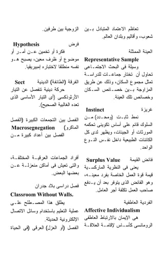 ‫ﺍﻟﺯﻭﺠﻴﺔ ﺒﻴﻥ ﻁﺭﻓﻴﻥ.‬     ‫ﺘﻌﺎﻅﻡ ﺍﻻﻋﺘﻤﺎﺩ ﺍﻟﻤﺘﺒﺎﺩل ﺒـﻴﻥ‬
                                               ‫ﺸﻌﻭﺏ، ﻭﺃﻗﺎﻟﻴﻡ ﻭﺒﻠﺩﺍﻥ ﺍﻟﻌﺎﻟﻡ.‬
 ‫‪Hypothesis‬‬                    ‫ﻓﺭﺽ‬
‫ﻓﻜﺭﺓ ﺃﻭ ﺘﺨﻤﻴﻥ ﻋـﻥ ﺃﻤـﺭ ﺃﻭ‬                                    ‫ﺍﻟﻌﻴﻨﺔ ﺍﻟﻤﻤﺜﻠﺔ‬
‫ﻤﻭﻀﻭﻉ ﺃﻭ ﻅﺭﻑ ﻤﻌﻴﻥ، ﻴﺼﺒﺢ ﻫـﻭ‬            ‫‪Representative Sample‬‬
      ‫ﻨﻔﺴﻪ ﻤﻨﻁﻠﻘﺎ ﻻﺨﺘﺒﺎﺭﻩ ﺇﻤﺒﻴﺭﻴﻘﻴﺎ.‬   ‫ﻭﺴﻴﻠﺔ ﻓﻰ ﺍﻟﺒﺤﺙ ﺍﻻﺠﺘﻤـﺎﻋﻰ‬
                                       ‫ﺘﺤﺎﻭل ﺃﻥ ﺘﺨﺘﺎﺭ ﺠﻤﺎﻋـﺎﺕ ﻟﻠﺩﺭﺍﺴـﺔ‬
  ‫‪Sect‬‬      ‫ﺍﻟﻔﺭﻗﺔ )ﺍﻟﻁﺎﺌﻔﺔ( ﺍﻟﺩﻴﻨﻴﺔ‬   ‫ﺘﻤﺜل ﻤﺠﻤﻭﻉ ﺍﻟﺴﻜﺎﻥ، ﻭﺫﻟﻙ ﻋﻥ ﻁﺭﻴﻕ‬
‫ﺤﺭﻜﺔ ﺩﻴﻨﻴﺔ ﺘﻨﻔﺼل ﻋﻥ ﺍﻟﺘﻴﺎﺭ‬             ‫ﺍﻟﻤﺯﺍﻭﺠﺔ ﺒـﻴﻥ ﺨﺼـﺎﺌﺹ ﺍﻟﺴـﻜﺎﻥ‬
‫ﺍﻷﺭﺜﻭﺫﻜﺴﻰ )ﺃﻯ ﺍﻟﺘﻴﺎﺭ ﺍﻷﺴﺎﺴﻰ ﺍﻟﺫﻯ‬                    ‫ﻭﺨﺼﺎﺌﺹ ﺘﻠﻙ ﺍﻟﻌﻴﻨﺔ.‬
             ‫ﺘﻌﺩﻩ ﺍﻟﻐﺎﻟﺒﻴﺔ ﺍﻟﺼﺤﻴﺢ(.‬
                                        ‫‪Instinct‬‬                   ‫ﻏﺭﻴﺯﺓ‬
                                       ‫ﻨﻤﻁ ﺜﺎﺒـﺕ )ﻭﻤﺤـﺩﺩ( ﻤـﻥ‬
‫ﺍﻟﻔﺼل ﺒﻴﻥ ﺍﻟﺘﺠﻤﻌﺎﺕ ﺍﻟﻜﺒﻴﺭﺓ )ﺍﻟﻔﺼل‬
                                       ‫ﺍﻟﺴﻠﻭﻙ ﻗﺎﺌﻡ ﻋﻠﻰ ﺃﺴﺎﺱ ﺘﻜﻭﻴﻨﻰ ﺘﺤﻜﻤﻪ‬
‫‪Macrosegnegation‬‬          ‫ﺍﻟﻤﺎﻜﺭﻭ(‬
                                       ‫ﺍﻟﻤﻭﺭﺜﺎﺕ ﺃﻭ ﺍﻟﺠﻴﻨﺎﺕ، ﻭﻴﻅﻬﺭ ﻟﺩﻯ ﻜل‬
‫ﺍﻟﻔﺼل ﺒﻴﻥ ﺃﻋﺩﺍﺩ ﻜﺒﻴﺭﺓ ﻤـﻥ‬
                                       ‫ﺍﻟﻜﺎﺌﻨﺎﺕ ﺍﻟﻁﺒﻴﻌﻴﺔ ﺩﺍﺨل ﻨﻔـﺱ ﺍﻟﻨـﻭﻉ‬
                                                                  ‫ﺍﻟﻭﺍﺤﺩ.‬
‫ﺃﻓﺭﺍﺩ ﺍﻟﺠﻤﺎﻋﺎﺕ ﺍﻟﻌﺭﻗﻴـﺔ ﺍﻟﻤﺨﺘﻠﻔـﺔ،‬      ‫‪Surplus Value‬‬           ‫ﻓﺎﺌﺽ ﺍﻟﻘﻴﻤﺔ‬
‫ﻭﺍﻟﺘﻰ ﺘﻌﻴﺵ ﻓﻰ ﺃﻤﺎﻜﻥ ﻤﻨﻌﺯﻟـﺔ ﻋـﻥ‬        ‫ﻴﻌﻨﻰ ﻓﻰ ﺍﻟﻨﻅﺭﻴﺔ ﺍﻟﻤﺎﺭﻜﺴـﻴﺔ‬
                    ‫ﺒﻌﻀﻬﺎ ﺍﻟﺒﻌﺽ.‬       ‫ﻗﻴﻤﺔ ﻗﻭﺓ ﺍﻟﻌﻤل ﺍﻟﺨﺎﺼﺔ ﺒﻔﺭﺩ ﻤﻌﻴﻨـﻪ،‬
                                       ‫ﻭﻫﻭ ﺍﻟﻔﺎﺌﺽ ﺍﻟﺫﻯ ﻴﺘﻭﻓﺭ ﺒﻌﺩ ﺃﻥ ﻴـﺩﻓﻊ‬
            ‫ﻓﺼل ﺩﺭﺍﺴﻰ ﺒﻼﺩ ﺠﺩﺭﺍﻥ‬
                                             ‫ﺼﺎﺤﺏ ﺍﻟﻌﻤل ﺘﻜﻠﻔﺔ ﺃﺠﺭ ﺍﻟﻌﺎﻤل.‬
‫.‪Classroom Without Walls‬‬
‫ﻴﻁﻠﻕ ﻫﺫﺍ ﺍﻟﻤﺼـﻁﻠﺢ ﻋﻠـﻰ‬                                     ‫ﺍﻟﻔﺭﺩﻴﺔ ﺍﻟﻌﺎﻁﻔﻴﺔ‬
‫ﻋﻤﻠﻴﺔ ﺍﻟﺘﻌﻠﻴﻡ ﺒﺎﺴﺘﺨﺩﺍﻡ ﻭﺴﺎﺌل ﺍﻻﺘﺼﺎل‬    ‫‪Affective Individualism‬‬
                 ‫ﺍﻹﻟﻜﺘﺭﻭﻨﻴﺔ ﺍﻟﺤﺩﻴﺜﺔ.‬   ‫ﻫﻰ ﺍﻹﻴﻤﺎﻥ ﺒﺎﻻﺭﺘﺒﺎﻁ ﺍﻟﻌﺎﻁﻔﻰ‬
‫ﺍﻟﻔﺼل )ﺃﻭ ﺍﻟﻌﺯل( ﺍﻟﻌﺭﻗﻰ )ﻓﻰ ﺍﻟﺤﻴﺎﺓ‬     ‫ﺍﻟﺭﻭﻤﺎﻨﺴﻰ ﻜﺄﺴـﺎﺱ ﻹﻗﺎﻤـﺔ ﺍﻟﻌﻼﻗـﺔ‬
 