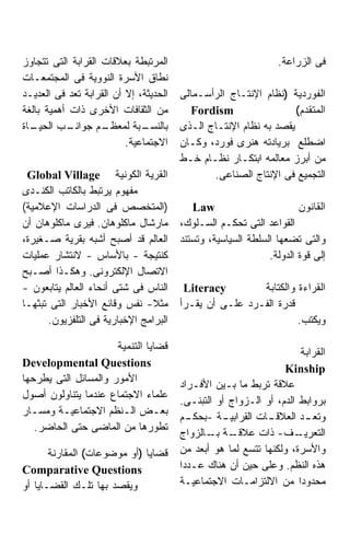 ‫ﺍﻟﻤﺭﺘﺒﻁﺔ ﺒﻌﻼﻗﺎﺕ ﺍﻟﻘﺭﺍﺒﺔ ﺍﻟﺘﻰ ﺘﺘﺠﺎﻭﺯ‬                             ‫ﻓﻰ ﺍﻟﺯﺭﺍﻋﺔ.‬
‫ﻨﻁﺎﻕ ﺍﻷﺴﺭﺓ ﺍﻟﻨﻭﻭﻴﺔ ﻓﻰ ﺍﻟﻤﺠﺘﻤﻌـﺎﺕ‬
‫ﺍﻟﺤﺩﻴﺜﺔ، ﺇﻻ ﺃﻥ ﺍﻟﻘﺭﺍﺒﺔ ﺘﻌﺩ ﻓﻰ ﺍﻟﻌﺩﻴـﺩ‬   ‫ﺍﻟﻔﻭﺭﺩﻴﺔ )ﻨﻅﺎﻡ ﺍﻹﻨﺘـﺎﺝ ﺍﻟﺭﺃﺴـﻤﺎﻟﻰ‬
‫ﻤﻥ ﺍﻟﺜﻘﺎﻓﺎﺕ ﺍﻷﺨﺭﻯ ﺫﺍﺕ ﺃﻫﻤﻴﺔ ﺒﺎﻟﻐﺔ‬          ‫‪Fordism‬‬                 ‫ﺍﻟﻤﺘﻘﺩﻡ(‬
‫ـﺎﺓ‬
  ‫ـﺏ ﺍﻟﺤﻴـ‬  ‫ـﻡ ﺠﻭﺍﻨـ‬‫ـﺒﺔ ﻟﻤﻌﻅـ‬ ‫ﺒﺎﻟﻨﺴـ‬    ‫ﻴﻘﺼﺩ ﺒﻪ ﻨﻅﺎﻡ ﺍﻹﻨﺘـﺎﺝ ﺍﻟـﺫﻯ‬
                          ‫ﺍﻻﺠﺘﻤﺎﻋﻴﺔ.‬    ‫ﺍﻀﻁﻠﻊ ﺒﺭﻴﺎﺩﺘﻪ ﻫﻨﺭﻯ ﻓﻭﺭﺩ، ﻭﻜـﺎﻥ‬
                                        ‫ﻤﻥ ﺃﺒﺭﺯ ﻤﻌﺎﻟﻤﻪ ﺍﺒﺘﻜـﺎﺭ ﻨﻅـﺎﻡ ﺨـﻁ‬
 ‫ﺍﻟﻘﺭﻴﺔ ﺍﻟﻜﻭﻨﻴﺔ ‪Global Village‬‬                 ‫ﺍﻟﺘﺠﻤﻴﻊ ﻓﻰ ﺍﻹﻨﺘﺎﺝ ﺍﻟﺼﻨﺎﻋﻰ.‬
‫ﻤﻔﻬﻭﻡ ﻴﺭﺘﺒﻁ ﺒﺎﻟﻜﺎﺘﺏ ﺍﻟﻜﻨـﺩﻯ‬
‫)ﺍﻟﻤﺘﺨﺼﺹ ﻓﻰ ﺍﻟﺩﺭﺍﺴﺎﺕ ﺍﻹﻋﻼﻤﻴﺔ(‬              ‫‪Law‬‬                        ‫ﺍﻟﻘﺎﻨﻭﻥ‬
‫ﻤﺎﺭﺸﺎل ﻤﺎﻜﻠﻭﻫﺎﻥ. ﻓﻴﺭﻯ ﻤﺎﻜﻠﻭﻫﺎﻥ ﺃﻥ‬       ‫ﺍﻟﻘﻭﺍﻋﺩ ﺍﻟﺘﻰ ﺘﺤﻜـﻡ ﺍﻟﺴـﻠﻭﻙ،‬
‫ﺍﻟﻌﺎﻟﻡ ﻗﺩ ﺃﺼﺒﺢ ﺃﺸﺒﻪ ﺒﻘﺭﻴﺔ ﺼـﻐﻴﺭﺓ،‬       ‫ﻭﺍﻟﺘﻰ ﺘﻀﻌﻬﺎ ﺍﻟﺴﻠﻁﺔ ﺍﻟﺴﻴﺎﺴﻴﺔ، ﻭﺘﺴﺘﻨﺩ‬
‫ﻜﻨﺘﻴﺠﺔ - ﺒﺎﻷﺴﺎﺱ - ﻻﻨﺘﺸﺎﺭ ﻋﻤﻠﻴﺎﺕ‬                               ‫ﺇﻟﻰ ﻗﻭﺓ ﺍﻟﺩﻭﻟﺔ.‬
‫ﺍﻻﺘﺼﺎل ﺍﻹﻟﻜﺘﺭﻭﻨﻰ. ﻭﻫﻜـﺫﺍ ﺃﺼـﺒﺢ‬
‫ﺍﻟﻨﺎﺱ ﻓﻰ ﺸﺘﻰ ﺃﻨﺤﺎﺀ ﺍﻟﻌﺎﻟﻡ ﻴﺘﺎﺒﻌﻭﻥ -‬      ‫‪Literacy‬‬        ‫ﺍﻟﻘﺭﺍﺀﺓ ﻭﺍﻟﻜﺘﺎﺒﺔ‬
‫ﻤﺜﻼ- ﻨﻔﺱ ﻭﻗﺎﺌﻊ ﺍﻷﺨﺒﺎﺭ ﺍﻟﺘﻰ ﺘﺒﺜﻬـﺎ‬       ‫ﻗﺩﺭﺓ ﺍﻟﻔـﺭﺩ ﻋﻠـﻰ ﺃﻥ ﻴﻘـﺭﺃ‬
      ‫ﺍﻟﺒﺭﺍﻤﺞ ﺍﻹﺨﺒﺎﺭﻴﺔ ﻓﻰ ﺍﻟﺘﻠﻔﺯﻴﻭﻥ.‬                              ‫ﻭﻴﻜﺘﺏ.‬

                      ‫ﻗﻀﺎﻴﺎ ﺍﻟﺘﻨﻤﻴﺔ‬
                                                                     ‫ﺍﻟﻘﺭﺍﺒﺔ‬
‫‪Developmental Questions‬‬
                                                                  ‫‪Kinship‬‬
‫ﺍﻷﻤﻭﺭ ﻭﺍﻟﻤﺴﺎﺌل ﺍﻟﺘﻰ ﻴﻁﺭﺤﻬﺎ‬
                                        ‫ﻋﻼﻗﺔ ﺘﺭﺒﻁ ﻤﺎ ﺒـﻴﻥ ﺍﻷﻓـﺭﺍﺩ‬
‫ﻋﻠﻤﺎﺀ ﺍﻻﺠﺘﻤﺎﻉ ﻋﻨﺩﻤﺎ ﻴﺘﻨﺎﻭﻟﻭﻥ ﺃﺼﻭل‬
                                        ‫ﺒﺭﻭﺍﺒﻁ ﺍﻟﺩﻡ، ﺃﻭ ﺍﻟـﺯﻭﺍﺝ ﺃﻭ ﺍﻟﺘﺒﻨـﻰ.‬
‫ﺒﻌـﺽ ﺍﻟـﻨﻅﻡ ﺍﻻﺠﺘﻤﺎﻋﻴـﺔ ﻭﻤﺴـﺎﺭ‬
  ‫ـ‬     ‫ـ‬              ‫ـ‬        ‫ـ‬
                                        ‫ـﺔ - ـﻡ‬
                                          ‫ـﺎﺕ ﺍﻟﻘﺭﺍﺒﻴـ ﺒﺤﻜـ‬  ‫ـﺩ ﺍﻟﻌﻼﻗـ‬‫ﻭﺘﻌـ‬
   ‫ﺘﻁﻭﺭﻫﺎ ﻤﻥ ﺍﻟﻤﺎﻀﻰ ﺤﺘﻰ ﺍﻟﺤﺎﻀﺭ.‬
                                        ‫ـﺔ ـﺎﻟﺯﻭﺍﺝ‬
                                               ‫ـﻑ- ﺫﺍﺕ ﻋﻼﻗـ ﺒـ‬      ‫ﺍﻟﺘﻌﺭﻴـ‬
       ‫ﻗﻀﺎﻴﺎ )ﺃﻭ ﻤﻭﻀﻭﻋﺎﺕ( ﺍﻟﻤﻘﺎﺭﻨﺔ‬      ‫ﻭﺍﻷﺴﺭﺓ، ﻭﻟﻜﻨﻬﺎ ﺘﺘﺴﻊ ﻟﻤﺎ ﻫﻭ ﺃﺒﻌﺩ ﻤﻥ‬
‫‪Comparative Questions‬‬                   ‫ﻫﺫﻩ ﺍﻟﻨﻅﻡ. ﻭﻋﻠﻰ ﺤﻴﻥ ﺃﻥ ﻫﻨﺎﻙ ﻋـﺩﺩﺍ‬
‫ﻭﻴﻘﺼﺩ ﺒﻬﺎ ﺘﻠـﻙ ﺍﻟﻘﻀـﺎﻴﺎ ﺃﻭ‬              ‫ﻤﺤﺩﻭﺩﺍ ﻤﻥ ﺍﻻﻟﺘﺯﺍﻤـﺎﺕ ﺍﻻﺠﺘﻤﺎﻋﻴـﺔ‬
 