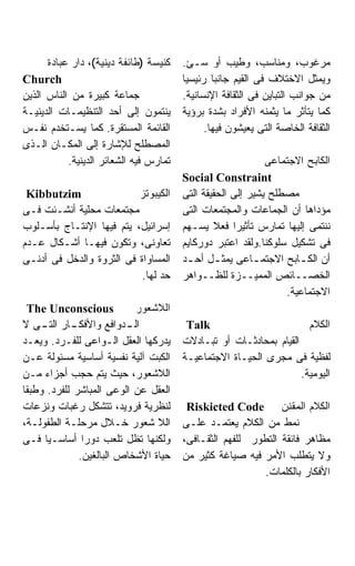 ‫ﻜﻨﻴﺴﺔ )ﻁﺎﺌﻔﺔ ﺩﻴﻨﻴﺔ(، ﺩﺍﺭ ﻋﺒﺎﺩﺓ‬    ‫ﻤﺭﻏﻭﺏ، ﻭﻤﻨﺎﺴﺏ، ﻭﻁﻴﺏ ﺃﻭ ﺴـﺊ.‬
‫‪Church‬‬                                  ‫ﻭﻴﻤﺜل ﺍﻻﺨﺘﻼﻑ ﻓﻰ ﺍﻟﻘﻴﻡ ﺠﺎﻨﺒﺎ ﺭﺌﻴﺴﻴﺎ‬
                                        ‫ﹰ‬       ‫ﹰ‬
‫ﺠﻤﺎﻋﺔ ﻜﺒﻴﺭﺓ ﻤﻥ ﺍﻟﻨﺎﺱ ﺍﻟﺫﻴﻥ‬              ‫ﻤﻥ ﺠﻭﺍﻨﺏ ﺍﻟﺘﺒﺎﻴﻥ ﻓﻰ ﺍﻟﺜﻘﺎﻓﺔ ﺍﻹﻨﺴﺎﻨﻴﺔ.‬
‫ﻴﻨﺘﻤﻭﻥ ﺇﻟﻰ ﺃﺤﺩ ﺍﻟﺘﻨﻅﻴﻤـﺎﺕ ﺍﻟﺩﻴﻨﻴـﺔ‬      ‫ﻜﻤﺎ ﻴﺘﺄﺜﺭ ﻤﺎ ﻴﺜﻤﻨﻪ ﺍﻷﻓﺭﺍﺩ ﺒﺸﺩﺓ ﺒﺭﺅﻴﺔ‬
‫ﺍﻟﻘﺎﺌﻤﺔ ﺍﻟﻤﺴﺘﻘﺭﺓ. ﻜﻤﺎ ﻴﺴـﺘﺨﺩﻡ ﻨﻔـﺱ‬            ‫ﺍﻟﺜﻘﺎﻓﺔ ﺍﻟﺨﺎﺼﺔ ﺍﻟﺘﻰ ﻴﻌﻴﺸﻭﻥ ﻓﻴﻬﺎ.‬
‫ﺍﻟﻤﺼﻁﻠﺢ ﻟﻺﺸﺎﺭﺓ ﺇﻟﻰ ﺍﻟﻤﻜـﺎﻥ ﺍﻟـﺫﻯ‬
           ‫ﺘﻤﺎﺭﺱ ﻓﻴﻪ ﺍﻟﺸﻌﺎﺌﺭ ﺍﻟﺩﻴﻨﻴﺔ.‬                        ‫ﺍﻟﻜﺎﺒﺢ ﺍﻻﺠﺘﻤﺎﻋﻰ‬
                                        ‫‪Social Constraint‬‬
 ‫‪Kibbutzim‬‬                ‫ﺍﻟﻜﻴﺒﻭﺘﺯ‬      ‫ﻤﺼﻁﻠﺢ ﻴﺸﻴﺭ ﺇﻟﻰ ﺍﻟﺤﻘﻴﻘﺔ ﺍﻟﺘﻰ‬
‫ﻤﺠﺘﻤﻌﺎﺕ ﻤﺤﻠﻴﺔ ﺃﻨﺸـﺌﺕ ﻓـﻰ‬                ‫ﻤﺅﺩﺍﻫﺎ ﺃﻥ ﺍﻟﺠﻤﺎﻋﺎﺕ ﻭﺍﻟﻤﺠﺘﻤﻌﺎﺕ ﺍﻟﺘﻰ‬
‫ﺇﺴﺭﺍﺌﻴل، ﻴﺘﻡ ﻓﻴﻬﺎ ﺍﻹﻨﺘـﺎﺝ ﺒﺄﺴـﻠﻭﺏ‬       ‫ﻨﻨﺘﻤﻰ ﺇﻟﻴﻬﺎ ﺘﻤﺎﺭﺱ ﺘﺄﺜﻴﺭﺍ ﻓﻌﻼ ﻴﺴـﻬﻡ‬
                                                     ‫ﹰ‬
‫ﺘﻌﺎﻭﻨﻰ، ﻭﺘﻜﻭﻥ ﻓﻴﻬـﺎ ﺃﺸـﻜﺎل ﻋـﺩﻡ‬         ‫ﻓﻰ ﺘﺸﻜﻴل ﺴﻠﻭﻜﻨﺎ.ﻭﻟﻘﺩ ﺍﻋﺘﺒﺭ ﺩﻭﺭﻜﺎﻴﻡ‬
‫ﺍﻟﻤﺴﺎﻭﺍﺓ ﻓﻰ ﺍﻟﺜﺭﻭﺓ ﻭﺍﻟﺩﺨل ﻓﻰ ﺃﺩﻨـﻰ‬      ‫ﺃﻥ ﺍﻟﻜ ـﺎﺒﺢ ﺍﻻﺠﺘﻤ ـﺎﻋﻰ ﻴﻤﺜ ـل ﺃﺤ ـﺩ‬
                                         ‫ـ‬       ‫ـ‬        ‫ـ‬         ‫ـ‬
                           ‫ﺤﺩ ﻟﻬﺎ.‬      ‫ﺍﻟﺨﺼــﺎﺌﺹ ﺍﻟﻤﻤﻴــﺯﺓ ﻟﻠﻅــﻭﺍﻫﺭ‬
                                                                 ‫ﺍﻻﺠﺘﻤﺎﻋﻴﺔ.‬
 ‫‪The Unconscious‬‬           ‫ﺍﻟﻼﺸﻌﻭﺭ‬
‫ـﺎﺭ ـﻰ ﻻ‬
     ‫ـﺩﻭﺍﻓﻊ ﻭﺍﻷﻓﻜـ ﺍﻟﺘـ‬  ‫ﺍﻟـ‬             ‫‪Talk‬‬                         ‫ﺍﻟﻜﻼﻡ‬
‫ﻴﺩﺭﻜﻬﺎ ﺍﻟﻌﻘل ﺍﻟـﻭﺍﻋﻰ ﻟﻠﻔـﺭﺩ. ﻭﻴﻌـﺩ‬      ‫ﺍﻟﻘﻴﺎﻡ ﺒﻤﺤﺎﺩﺜـﺎﺕ ﺃﻭ ﺘﺒـﺎﺩﻻﺕ‬
‫ﺍﻟﻜﺒﺕ ﺁﻟﻴﺔ ﻨﻔﺴﻴﺔ ﺃﺴﺎﺴﻴﺔ ﻤﺴﺌﻭﻟﺔ ﻋـﻥ‬      ‫ﻟﻔﻅﻴﺔ ﻓﻰ ﻤﺠﺭﻯ ﺍﻟﺤﻴـﺎﺓ ﺍﻻﺠﺘﻤﺎﻋﻴـﺔ‬
‫ﺍﻟﻼﺸﻌﻭﺭ، ﺤﻴﺙ ﻴﺘﻡ ﺤﺠﺏ ﺃﺠﺯﺍﺀ ﻤـﻥ‬                                      ‫ﺍﻟﻴﻭﻤﻴﺔ.‬
‫ﺍﻟﻌﻘل ﻋﻥ ﺍﻟﻭﻋﻰ ﺍﻟﻤﺒﺎﺸﺭ ﻟﻠﻔﺭﺩ. ﻭﻁﺒﻘﺎ‬
‫ﻟﻨﻅﺭﻴﺔ ﻓﺭﻭﻴﺩ، ﺘﺘﺸﻜل ﺭﻏﺒﺎﺕ ﻭﻨﺯﻋﺎﺕ‬         ‫ﺍﻟﻜﻼﻡ ﺍﻟﻤﻘﻨﻥ ‪Riskicted Code‬‬
‫ﺍﻟﻼ ﺸﻌﻭﺭ ﺨـﻼل ﻤﺭﺤﻠـﺔ ﺍﻟﻁﻔﻭﻟـﺔ،‬          ‫ﻨﻤﻁ ﻤﻥ ﺍﻟﻜﻼﻡ ﻴﻌﺘﻤـﺩ ﻋﻠـﻰ‬
‫ﻭﻟﻜﻨﻬﺎ ﺘﻅل ﺘﻠﻌﺏ ﺩﻭﺭﺍ ﺃﺴﺎﺴـﻴﺎ ﻓـﻰ‬
     ‫ﹰ‬         ‫ﹰ‬                        ‫ﻤﻅﺎﻫﺭ ﻓﺎﺌﻘﺔ ﺍﻟﺘﻁﻭﺭ ﻟﻠﻔﻬﻡ ﺍﻟﺜﻘـﺎﻓﻰ،‬
              ‫ﺤﻴﺎﺓ ﺍﻷﺸﺨﺎﺹ ﺍﻟﺒﺎﻟﻐﻴﻥ.‬     ‫ﻭﻻ ﻴﺘﻁﻠﺏ ﺍﻷﻤﺭ ﻓﻴﻪ ﺼﻴﺎﻏﺔ ﻜﺜﻴﺭ ﻤﻥ‬
                                                          ‫ﺍﻷﻓﻜﺎﺭ ﺒﺎﻟﻜﻠﻤﺎﺕ.‬
 