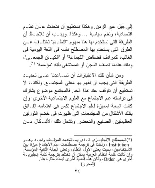 ‫ﺇﻟﻰ ﺠﻴل ﻋﺒﺭ ﺍﻟﺯﻤﻥ. ﻭﻫﻜﺫﺍ ﻨﺴﺘﻁﻴﻊ ﺃﻥ ﻨﺘﺤﺩﺙ ﻋـﻥ ﻨﻅـﻡ‬
‫ﺍﻗﺘﺼﺎﺩﻴﺔ، ﻭﻨﻅﻡ ﺴﻴﺎﺴﻴﺔ ... ﻭﻫﻜﺫﺍ. ﻭﻴﺠـﺏ ﺃﻥ ﻨﻼﺤـﻅ ﺃﻥ‬
‫ﺍﻟﻁﺭﻴﻘﺔ ﺍﻟﺘﻰ ﻨﺴﺘﺨﺩﻡ ﺒﻬﺎ ﻫﻨﺎ ﻤﻔﻬﻭﻡ "ﺍﻟﻨﻅـﺎﻡ" ﺘﺨﺘﻠـﻑ ﻋـﻥ‬
‫ﺍﻟﻁﺭﻕ ﺍﻟﺘﻰ ﻴﺴﺘﺨﺩﻡ ﺒﻬﺎ ﺍﻟﻤﺼﻁﻠﺢ ﻨﻔﺴﻪ ﻓﻰ ﺍﻟﻠﻐﺔ ﺍﻟﻴﻭﻤﻴﺔ ﻓﻰ‬
‫ﺍﻟﻐﺎﻟﺏ، ﻜﻤﺭﺍﺩﻑ ﻓﻀﻔﺎﺽ "ﻟﻠﺠﻤﺎﻋﺔ" ﺃﻭ "ﺍﻟﻜﻴـﺎﻥ ﺍﻟﺠﻤﻌـﻰ"،‬
   ‫ﻭﺫﻟﻙ ﻋﻨﺩﻤﺎ ﻨﺼﻑ ﺍﻟﺴﺠﻥ ﺃﻭ ﺍﻟﻤﺴﺘﺸﻔﻰ ﺒﺄﻨﻪ "ﻤﺅﺴﺴﺔ" )*(.‬
‫ﻭﻤﻥ ﺸﺄﻥ ﺘﻠﻙ ﺍﻻﻋﺘﺒﺎﺭﺍﺕ ﺃﻥ ﺘﺴـﺎﻋﺩﻨﺎ ﻋﻠـﻰ ﺘﺤﺩﻴـﺩ‬
‫ﺍﻟﻁﺭﻴﻘﺔ ﺍﻟﺘﻰ ﻴﺠﺏ ﺃﻥ ﻨﻔﻬﻡ ﺒﻬﺎ ﻤﻌﻨﻰ ﺍﻟﻤﺠﺘﻤـﻊ. ﻭﻟﻜﻨﻨـﺎ ﻻ‬
‫ﻨﺴﺘﻁﻴﻊ ﺃﻥ ﻨﺘﻭﻗﻑ ﻋﻨﺩ ﻫﺫﺍ ﺍﻟﺤﺩ. ﻓﺎﻟﻤﺠﺘﻤﻊ ﻤﻭﻀﻭﻉ ﻴﺸﺘﺭﻙ‬
‫ﻓﻰ ﺩﺭﺍﺴﺘﻪ ﻋﻠﻡ ﺍﻻﺠﺘﻤﺎﻉ ﻤﻊ ﺍﻟﻌﻠﻭﻡ ﺍﻻﺠﺘﻤﺎﻋﻴﺔ ﺍﻷﺨﺭﻯ. ﻭﺇﻥ‬
‫ﻜﺎﻨﺕ ﺍﻟﺴﻤﺔ ﺍﻟﻤﻤﻴﺯﺓ ﻟﻌﻠﻡ ﺍﻻﺠﺘﻤﺎﻉ ﺘﻜﻤﻥ ﻓﻰ ﺍﻫﺘﻤﺎﻤﻪ ﺍﻟﻔـﺎﺌﻕ‬
‫ﺒﺘﻠﻙ ﺍﻷﺸﻜﺎل ﻤﻥ ﺍﻟﻤﺠﺘﻤﻌﺎﺕ ﺍﻟﺘﻰ ﻅﻬﺭﺕ ﻓﻰ ﺨﻀﻡ ﺍﻟﺜﻭﺭﺘﻴﻥ‬
‫ﺍﻟﻌﻅﻴﻤﺘﻴﻥ: ﺍﻟﺘﺼﻨﻴﻊ ﻭﺍﻟﺘﺤﻀﺭ. ﻭﺘﺸﻤل ﺘﻠﻙ ﺍﻷﺸـﻜﺎل ﻤـﻥ‬


‫)*(ﺍﻟﻤﺼﻁﻠﺢ ﺍﻹﻨﺠﻠﻴـﺯﻯ ﺍﻟـﺫﻯ ﻴﺴـﺘﺨﺩﻤﻪ ﺍﻟﻤﺅﻟـﻑ ﻭﺍﺤـﺩ ﻭﻫـﻭ‬
‫‪ ، Institution‬ﻭﻟﻜﻨﻨﺎ ﻓﻰ ﺘﺭﺠﻤﺔ ﻤﺼﻁﻠﺤﺎﺕ ﻋﻠﻡ ﺍﻻﺠﺘﻤﺎﻉ ﻤﻴﺯﻨﺎ ﺒﻴﻥ‬
‫ﺍﻻﺴﺘﺨﺩﺍﻤﻴﻥ، ﺒﺤﻴﺙ ﻴﻌﻨﻰ ﺍﻷﻭل ﺍﻟﻨﻅﺎﻡ، ﻭﺘﻌﻨﻰ ﺍﻟﺤﺎﻟﺔ ﺍﻟﺜﺎﻨﻴﺔ ﺍﻟﻤﺅﺴﺴﺔ.‬
‫ﻭﺇﻥ ﻜﺎﻨﺕ ﻜﻠﻤﺔ ﺍﻟﻨﻅﺎﻡ ﺍﻟﻌﺭﺒﻴﺔ ﻴﻤﻜﻥ ﺃﻥ ﺘﺨﺘﻠﻁ ﺒﺘﺭﺠﻤﺔ ﻜﻠﻤﺔ ﺇﻨﺠﻠﻴﺯﻴـﺔ‬
          ‫ﺃﺨﺭﻯ ﻫﻰ ‪ ،Order‬ﻭﻟﻜﻥ ﻫﺫﻩ ﻗﻀﻴﺔ ﺃﺨﺭﻯ ﻟﻴﺴﺕ ﻤﺜﺎﺭﺓ ﻫﻨﺎ.‬
                                     ‫)ﺍﻟﻤﺤﺭﺭ(‬
                              ‫٤٣‬
 