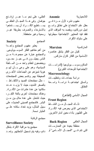 ‫ﺍﻟﻌﻠﻨﻰ، ﻋﻠﻰ ﻨﺤﻭ ﻤـﺎ ﻋﺒـﺭ ﺇﺭﻓـﻨﺞ‬        ‫‪Anomie‬‬                  ‫ﺍﻟﻼﻤﻌﻴﺎﺭﻴﺔ‬
‫ﺠﻭﻓﻤﺎﻥ. ﻭﻓﻰ ﻫـﺫﺍ ﺍﻟﻤﺠـﺎل ﺍﻟﺨﻠﻔـﻰ‬      ‫ﻤﻔﻬﻭﻡ ﻨﺸﺭﻩ ﻷﻭل ﻤـﺭﺓ ﻓـﻰ‬
‫ﻴﺴــﺘﻁﻴﻊ ﺍﻷﻓــﺭﺍﺩ ﺃﻥ ﻴﺴــﺘﻤﺘﻌﻭﺍ‬       ‫ﺤﻘل ﻋﻠﻡ ﺍﻻﺠﺘﻤﺎﻉ ﻋﻠﻰ ﻨﻁﺎﻕ ﻭﺍﺴـﻊ‬
‫ﺒﺎﻻﺴﺘﺭﺨﺎﺀ ﻭﺍﻟﺘﺼﺭﻑ ﺒﻁﺭﻴﻘﺔ ﻏﻴـﺭ‬         ‫ﺇﻤﻴل ﺩﻭﺭﻜﺎﻴﻡ، ﻭﻴﻘﺼﺩ ﺒﻪ ﺍﻟﻤﻭﻗﻑ ﺍﻟﺫﻯ‬
              ‫ﺭﺴﻤﻴﺔ ﻭﻏﻴﺭ ﻤﺘﺤﻔﻅﺔ.‬      ‫ﺘﻔﻘﺩ ﻓﻴﻪ ﺍﻟﻤﻌﺎﻴﻴﺭ ﺍﻻﺠﺘﻤﺎﻋﻴﺔ ﺴﻴﻁﺭﺘﻬﺎ‬
                                                       ‫ﻋﻠﻰ ﺴﻠﻭﻙ ﺍﻷﻓﺭﺍﺩ.‬
  ‫‪Society‬‬                  ‫ﺍﻟﻤﺠﺘﻤﻊ‬
‫ﻴﻌﺘﺒﺭ ﻤﻔﻬﻭﻡ ﺍﻟﻤﺠﺘﻤﻊ ﻭﺍﺤـﺩﺍ‬
‫ﹰ‬
                                       ‫‪Marxism‬‬               ‫ﺍﻟﻤﺎﺭﻜﺴﻴﺔ‬
‫ﻤﻥ ﺃﻫﻡ ﻤﻔﺎﻫﻴﻡ ﺍﻟﻔﻜﺭ ﺍﻟﺴﻭﺴـﻴﻭﻟﻭﺠﻰ.‬
                                      ‫ﻜﻴﺎﻥ ﻤﻥ ﺍﻟﻔﻜﺭ ﻴﺸﺘﻕ ﻋﻨﺎﺼﺭﻩ‬
‫ﻭﺍﻟﻤﺠﺘﻤﻊ ﻋﺒﺎﺭﺓ ﻋﻥ ﻤﺠﻤﻭﻋـﺔ ﻤـﻥ‬
                                         ‫ﺍﻷﺴﺎﺴﻴﺔ ﻤﻥ ﺃﻓﻜﺎﺭ ﻜﺎﺭل ﻤﺎﺭﻜﺱ.‬
‫ﺍﻟﻨﺎﺱ ﻴﻌﻴﺸـﻭﻥ ﻓـﻰ ﺤﻴـﺯ ﻤﻌـﻴﻥ،‬
‫ﻭﻴﺨﻀﻌﻭﻥ ﻟﻨﻅﺎﻡ ﻭﺍﺤﺩ ﻤـﻥ ﺍﻟﺴـﻠﻁﺔ‬
                                      ‫ﺍﻟﻤﺎﻜﺭﻭﺴﻭﺴــﻴﻭﻟﻭﺠﻴﺎ )ﺍﻟﺩﺭﺍﺴــﺎﺕ‬
‫ﺍﻟﺴﻴﺎﺴﻴﺔ، ﻭﻫﻡ ﻋﻠﻰ ﻭﻋﻰ ﺒـﺄﻥ ﻟﻬـﻡ‬
                                             ‫ﺍﻻﺠﺘﻤﺎﻋﻴﺔ ﻟﻠﻭﺤﺩﺍﺕ ﺍﻟﻜﺒﺭﻯ(‬
‫ﻫﻭﻴﺔ ﺘﻤﻴﺯﻫﻡ ﻋﻥ ﺍﻟﺠﻤﺎﻋﺎﺕ ﺍﻷﺨـﺭﻯ‬
                                      ‫‪Macrosociology‬‬
‫ﺍﻟﻤﺤﻴﻁﺔ ﺒﻬﻡ. ﻭﺘﺘﺴﻡ ﺒﻌﺽ ﺍﻟﻤﺠﺘﻤﻌﺎﺕ‬
                                      ‫ﺩﺭﺍﺴﺔ ﺠﻤﺎﻋـﺎﺕ ﻭﺘﻨﻅﻴﻤـﺎﺕ‬
‫- ﻤﺜل ﻤﺠﺘﻤﻌﺎﺕ ﺍﻟﺼﻴﺩ ﻭﺍﻻﻟﺘﻘـﺎﻁ -‬
                                      ‫ﻭﺃﻨﺴﺎﻕ ﺍﺠﺘﻤﺎﻋﻴـﺔ ﺩﺭﺍﺴـﺔ ﻭﺍﺴـﻌﺔ‬
‫ﺒﺎﻟﺼﻐﺭ ﺍﻟﺸﺩﻴﺩ، ﺤﻴﺙ ﻻ ﻴﺯﻴـﺩ ﻋـﺩﺩ‬
                                                                ‫ﺍﻟﻨﻁﺎﻕ.‬
‫ﺴﻜﺎﻨﻬﺎ ﻋﻥ ﻋﺩﺓ ﻋﺸﺭﺍﺕ ﻤﻥ ﺍﻷﻓـﺭﺍﺩ.‬
‫ﻭﻫﻨﺎﻙ ﻤﺠﺘﻤﻌﺎﺕ ﺃﺨﺭﻯ ﺒﺎﻟﻐﺔ ﺍﻟﻜﺒـﺭ،‬
                                                  ‫ﺍﻟﻤﺠﺎل ﺍﻷﻤﺎﻤﻰ )ﺍﻟﻅﺎﻫﺭ(‬
‫ﺤﻴﺙ ﺘﺸﺘﻤل ﻋﻠﻰ ﻋﺩﺓ ﻤﻼﻴـﻴﻥ ﻤـﻥ‬
                                      ‫‪Front Region‬‬
‫ﺍﻟﺒﺸﺭ. ﻓﺎﻟﻤﺠﺘﻤﻊ ﺍﻟﺼﻴﻨﻰ ﺍﻟﺤﺩﻴﺙ، ﻋﻠﻰ‬
                                      ‫ﺫﻟـﻙ ﺍﻟﻤﺠـﺎل ﻤـﻥ ﺍﻟﻨﺸـﺎﻁ‬
                                         ‫ـ‬     ‫ـ ـ‬            ‫ـ‬
‫ﺴﺒﻴل ﺍﻟﻤﺜﺎل، ﻴﺯﻴﺩ ﺘﻌﺩﺍﺩ ﺴﻜﺎﻨﻪ ﻋﻠـﻰ‬
                                      ‫ﺍﻻﺠﺘﻤﺎﻋﻰ ﺍﻟﺫﻯ ﻴﺤﺭﺹ ﻓﻴﻪ ﺍﻷﻓـﺭﺍﺩ‬
                      ‫ﺍﻟﻤﻠﻴﺎﺭ ﻨﺴﻤﺔ.‬
                                      ‫ﻋﻠﻰ ﺍﻟﻅﻬﻭﺭ ﺒﺄﺩﺍﺀ ﻤﻌﻴﻥ ﺃﻤﺎﻡ ﺍﻵﺨﺭﻴﻥ.‬
                      ‫ﻤﺠﺘﻤﻊ ﺍﻟﺭﻗﺎﺒﺔ‬
‫‪Surveillance Society‬‬                   ‫‪Back Region‬‬         ‫ﺍﻟﻤﺠﺎل ﺍﻟﺨﻠﻔﻰ‬
‫ﻤﺠﺘﻤﻊ ﻴﻪ ﻤﺭﺍﻗﺒﺔ ﺍﻷﻓﺭﺍﺩ ﺒﺸﻜل‬           ‫ﻤﻨﻁﻘﺔ ﺒﻌﻴﺩﺓ ﻋﻥ ﺍﻟﻤﻤﺎﺭﺴـﺎﺕ‬
‫ﺩﺍﺌﻡ، ﻭﻓﻴﻪ ﻴﺘﻡ ﺘﺴﺠﻴل ﺃﻨﺸﻁﺘﻬﻡ. ﻭﺘﻌـﺩ‬   ‫ﺍﻟﺘﻰ ﺘﺘﻡ ﻓـﻰ "ﺍﻟﻤﺠـﺎل ﺍﻷﻤـﺎﻤﻰ" ﺃﻭ‬
 