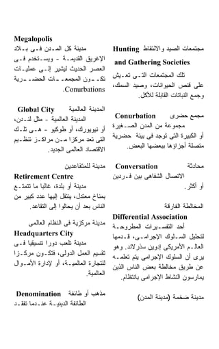 ‫‪Megalopolis‬‬
‫ﻤﺩﻴﻨﺔ ﻜل ﺍﻟﻤـﺩﻥ ﻓـﻰ ﺒـﻼﺩ‬                ‫ﻤﺠﺘﻤﻌﺎﺕ ﺍﻟﺼﻴﺩ ﻭﺍﻻﻟﺘﻘﺎﻁ ‪Hunting‬‬
‫ﺍﻹﻏﺭﻴﻕ ﺍﻟﻘﺩﻴﻤـﺔ - ﻭﻴﺴـﺘﺨﺩﻡ ﻓـﻰ‬          ‫‪and Gathering Societies‬‬
‫ﺍﻟﻌﺼﺭ ﺍﻟﺤﺩﻴﺙ ﻟﻴﺸﻴﺭ ﺇﻟـﻰ ﻋﻤﻠﻴـﺎﺕ‬
                                        ‫ﺘﻠﻙ ﺍﻟﻤﺠﺘﻤﻌﺎﺕ ﺍﻟﺘـﻰ ﺘﻌـﻴﺵ‬
‫ﺘﻜـ ـﻭﻥ ﺍﻟﻤﺠﻤﻌـ ـﺎﺕ ﺍﻟﺤﻀـ ـﺭﻴﺔ‬
   ‫ـ‬         ‫ـ‬            ‫ـ‬
                                        ‫ﻋﻠﻰ ﻗﻨﺹ ﺍﻟﺤﻴﻭﺍﻨﺎﺕ، ﻭﺼﻴﺩ ﺍﻟﺴﻤﻙ،‬
                ‫‪.Conurbations‬‬
                                                 ‫ﻭﺠﻤﻊ ﺍﻟﻨﺒﺎﺘﺎﺕ ﺍﻟﻘﺎﺒﻠﺔ ﻟﻸﻜل.‬
  ‫‪Global City‬‬        ‫ﺍﻟﻤﺩﻴﻨﺔ ﺍﻟﻌﺎﻟﻤﻴﺔ‬
                                         ‫‪Conurbation‬‬        ‫ﻤﺠ ‪‬ﻊ ﺤﻀﺭﻯ‬
                                                                     ‫ﻤ‬
‫ﺍﻟﻤﺩﻴﻨﺔ ﺍﻟﻌﺎﻟﻤﻴﺔ - ﻤﺜل ﻟﻨـﺩﻥ،‬
                                        ‫ﻤﺠﻤﻭﻋﺔ ﻤﻥ ﺍﻟﻤﺩﻥ ﺍﻟﺼـﻐﻴﺭﺓ‬
‫ﺃﻭ ﻨﻴﻭﻴﻭﺭﻙ، ﺃﻭ ﻁﻭﻜﻴﻭ - ﻫـﻰ ﺘﻠـﻙ‬
                                        ‫ﺃﻭ ﺍﻟﻜﺒﻴﺭﺓ ﺍﻟﺘﻰ ﺘﻭﺠﺩ ﻓﻰ ﺒﻴﺌﺔ ﺤﻀﺭﻴﺔ‬
‫ﺍﻟﺘﻰ ﺘﻌﺩ ﻤﺭﻜﺯﺍ ﻤـﻥ ﻤﺭﺍﻜـﺯ ﺘﻨﻅـﻴﻡ‬
                                             ‫ﻤﺘﺼﻠﺔ ﺃﺠﺯﺍﺅﻫﺎ ﺒﺒﻌﻀﻬﺎ ﺍﻟﺒﻌﺽ.‬
            ‫ﺍﻻﻗﺘﺼﺎﺩ ﺍﻟﻌﺎﻟﻤﻰ ﺍﻟﺠﺩﻴﺩ.‬

                     ‫ﻤﺩﻴﻨﺔ ﻟﻠﻤﺘﻘﺎﻋﺩﻴﻥ‬    ‫‪Conversation‬‬             ‫ﻤﺤﺎﺩﺜﺔ‬
‫‪Retirement Centre‬‬                       ‫ﺍﻻﺘﺼﺎل ﺍﻟﺸﻔﺎﻫﻰ ﺒﻴﻥ ﻓـﺭﺩﻴﻥ‬
‫ﻤﺩﻴﻨﺔ ﺃﻭ ﺒﻠﺩﺓ، ﻏﺎﻟﺒﺎ ﻤﺎ ﺘﺘﻤﺘـﻊ‬
          ‫ﹰ‬                                                      ‫ﺃﻭ ﺃﻜﺜﺭ.‬
‫ﺒﻤﻨﺎﺥ ﻤﻌﺘﺩل، ﻴﻨﺘﻘل ﺇﻟﻴﻬﺎ ﻋﺩﺩ ﻜﺒﻴﺭ ﻤﻥ‬
     ‫ﺍﻟﻨﺎﺱ ﺒﻌﺩ ﺃﻥ ﻴﺤﺎﻟﻭﺍ ﺇﻟﻰ ﺍﻟﺘﻘﺎﻋﺩ.‬                       ‫ﺍﻟﻤﺨﺎﻟﻁﺔ ﺍﻟﻔﺎﺭﻗﺔ‬
                                        ‫‪Differential Association‬‬
     ‫ﻤﺩﻴﻨﺔ ﻤﺭﻜﺯﻴﺔ ﻓﻰ ﺍﻟﻨﻅﺎﻡ ﺍﻟﻌﺎﻟﻤﻰ‬
                                        ‫ﺃﺤﺩ ﺍﻟﺘﻔﺴـﻴﺭﺍﺕ ﺍﻟﻤﻁﺭﻭﺤـﺔ‬
‫‪Headquarters City‬‬
                                        ‫ﻟﺘﺤﻠﻴل ﺍﻟﺴـﻠﻭﻙ ﺍﻹﺠﺭﺍﻤـﻰ، ﻗـﺩﻤﻬﺎ‬
‫ﻤﺩﻴﻨﺔ ﺘﻠﻌﺏ ﺩﻭﺭﺍ ﺘﻨﺴﻴﻘﻴﺎ ﻓـﻰ‬
                                        ‫ﺍﻟﻌﺎﻟـﻡ ﺍﻷﻤﺭﻴﻜﻰ ﺇﺩﻭﻴﻥ ﺴﺫﺭﻻﻨﺩ. ﻭﻫﻭ‬
‫ﺘﻘﺴﻴﻡ ﺍﻟﻌﻤل ﺍﻟﺩﻭﻟﻰ، ﻓﺘﻜـﻭﻥ ﻤﺭﻜـﺯﺍ‬
                                        ‫ﻴﺭﻯ ﺃﻥ ﺍﻟﺴﻠﻭﻙ ﺍﻹﺠﺭﺍﻤﻰ ﻴﺘﻡ ﺘﻌﻠﻤـﻪ‬
‫ﻟﻠﺘﺠﺎﺭﺓ ﺍﻟﻌﺎﻟﻤﻴـﺔ، ﺃﻭ ﻹﺩﺍﺭﺓ ﺍﻷﻤـﻭﺍل‬
                                        ‫ﻋﻥ ﻁﺭﻴﻕ ﻤﺨﺎﻟﻁﺔ ﺒﻌﺽ ﺍﻟﻨﺎﺱ ﺍﻟﺫﻴﻥ‬
                            ‫ﺍﻟﻌﺎﻟﻤﻴﺔ.‬
                                           ‫ﻴﻤﺎﺭﺴﻭﻥ ﺍﻟﻨﺸﺎﻁ ﺍﻹﺠﺭﺍﻤﻰ ﺒﺎﻨﺘﻅﺎﻡ.‬

 ‫ﻤﺫﻫﺏ ﺃﻭ ﻁﺎﺌﻔﺔ ‪Denomination‬‬
                                                 ‫ﻤﺩﻴﻨﺔ ﻀﺨﻤﺔ )ﻤﺩﻴﻨﺔ ﺍﻟﻤﺩﻥ(‬
‫ﺍﻟﻁﺎﺌﻔﺔ ﺍﻟﺩﻴﻨﻴـﺔ ﻋﻨـﺩﻤﺎ ﺘﻔﻘـﺩ‬
 