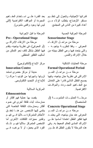 ‫ﺒﻌﺩ ﺍﻟﻘﺩﺭﺓ ﻋﻠـﻰ ﺍﺴـﺘﺨﺩﺍﻡ ﺍﻟﻤﻔـﺎﻫﻴﻡ‬       ‫ﻗﺩﺭﺍﺘﻬﺎ ﺍﻹﺤﻴﺎﺌﻴﺔ، ﻭﺘﺘﺤﻭل ﺇﻟﻰ ﺘﻨﻅـﻴﻡ‬
‫ﺍﻟﻤﺠﺭﺩﺓ ﺃﻭ ﺍﻟﻤﻭﺍﻗﻑ ﺍﻻﻓﺘﺭﺍﻀﻴﺔ )ﺍﻟﺘﻰ‬       ‫ﻤﺴﺘﻘﺭ ﺍﻷﻭﻀﺎﻉ، ﻴﺘﻁﻠﺏ ﺍﻟﻭﻻﺀ ﻤـﻥ‬
       ‫ﻟﻴﺱ ﻟﻬﺎ ﻭﺠﻭﺩ ﻭﺍﻗﻌﻰ ﻤﻠﻤﻭﺱ(.‬           ‫ﺃﻋﺩﺍﺩ ﻜﺒﻴﺭﺓ ﻤﻥ ﺍﻟﻨﺎﺱ ﻓﻰ ﺍﻟﻤﺠﺘﻤﻊ.‬

              ‫ﺍﻟﻤﺭﺤﻠﺔ ﻤﺎ ﻗﺒل ﺍﻹﺠﺭﺍﺌﻴﺔ‬                 ‫ﺍﻟﻤﺭﺤﻠﺔ ﺍﻟﺤﺭﻜﻴﺔ ﺍﻟﺤﺴﻴﺔ‬
‫‪Pre - Operational Stage‬‬                  ‫‪Sensorimotor Stage‬‬
‫ﻤﺭﺤﻠﺔ ﻤﻥ ﺍﻻﺭﺘﻘﺎﺀ ﺍﻹﺩﺭﺍﻜـﻰ‬                ‫ﻤﺭﺤﻠﺔ ﻤﻥ ﻤﺭﺍﺤـل ﺍﻻﺭﺘﻘـﺎﺀ‬
‫)ﺃﻭ ﺍﻟﻤﻌﺭﻓﻰ(، ﻓﻰ ﻨﻅﺭﻴﺔ ﺒﻴﺎﺠﻴﻪ، ﻴﺘﻘﺩﻡ‬     ‫ﺍﻟﻤﻌﺭﻓﻰ - ﻭﻓﻘﺎ ﻟﻨﻅﺭﻴـﺔ ﺒﻴﺎﺠﻴـﻪ -‬
‫ﻓﻴﻬﺎ ﺍﻟﻁﻔل ﺒﺸﻜل ﻜﺎﻑ ﻨﺤﻭ ﺍﻟﺘﻤﻜﻥ ﻤﻥ‬        ‫ﻭﺍﻟﺘﻰ ﻴﺘﺤﺩﺩ ﻓﻴﻬﺎ ﻭﻋﻰ ﺍﻟﻁﻔل ﺒﺒﻴﺌﺘﻪ ﻤﻥ‬
               ‫ﺃﺴﺎﻟﻴﺏ ﺍﻟﺘﻔﻜﻴﺭ ﺍﻟﻤﻨﻁﻘﻰ.‬                  ‫ﺨﻼل ﺍﻹﺩﺭﺍﻙ ﻭﺍﻟﻠﻤﺱ.‬

         ‫ﻤﺭﻜﺯ ﺍﻹﺒﺩﺍﻉ )ﺍﻟﺘﻜﻨﻭﻟﻭﺠﻰ(‬                      ‫ﻤﺭﺤﻠﺔ ﺍﻟﻌﻤﻠﻴﺎﺕ ﺍﻟﺸﻜﻠﻴﺔ‬
‫‪Innovation Centre‬‬                        ‫‪Formal Operational Period‬‬
‫ﻤﺩﻴﻨﺔ ﺃﻭ ﻤﺭﻜﺯ ﺤﻀﺭﻯ ﺘﺴﺘﻤﺩ‬                 ‫ﻤﺭﺤﻠﺔ ﻤـﻥ ﻤﺭﺍﺤـل ﺍﻟﻨﻤـﻭ‬
‫ﺜﺭﻭﺘﻬﺎ ﻭﺸﻬﺭﺘﻬﺎ ﻤﻥ ﻜﻭﻨﻬـﺎ ﻤﺭﻜـﺯﺍ‬          ‫ﺍﻹﺩﺭﺍﻜﻰ ﻓﻰ ﻨﻅﺭﻴﺔ ﺠﺎﻥ ﺒﻴﺎﺠﻴﻪ، ﻭﻓﻴﻬﺎ‬
       ‫ﻟﻺﺒﺩﺍﻉ ﺃﻭ ﺍﻟﺘﺠﺩﻴﺩ ﺍﻟﺘﻜﻨﻭﻟﻭﺠﻰ.‬     ‫ﻴﺼﺒﺢ ﺍﻟﻁﻔل ﺍﻟﻨﺎﺸﺊ ﻗﺎﺩﺭﺍ ﻋﻠﻰ ﺍﻟﺘﻌﺎﻤل‬
                                         ‫ﻤﻊ ﺍﻟﻤﻔـﺎﻫﻴﻡ ﺍﻟﻤﺠـﺭﺩﺓ، ﻭﺍﻟﻤﻭﺍﻗـﻑ‬
                    ‫ﺍﻟﻤﺭﻜﺯﻴﺔ ﺍﻟﺴﻼﻟﻴﺔ‬                              ‫ﺍﻻﻓﺘﺭﺍﻀﻴﺔ.‬
‫‪Ethnocentrism‬‬
‫ﻴﻘﺼﺩ ﺒﻬﺎ ﻋﻤﻠﻴﺔ ﻓﻬﻡ ﺃﻓﻜﺎﺭ ﺃﻭ‬              ‫ـﺔ )ﺃﻭ‬
                                              ‫ـﺎﺕ ﺍﻟﻤﻠﻤﻭﺴـ‬   ‫ﻤﺭﺤ ـﺔ ﺍﻟﻌﻤﻠﻴـ‬
                                                                      ‫ﻠـ‬
‫ﻤﻤﺎﺭﺴﺎﺕ ﺃﺒﻨﺎﺀ ﺜﻘﺎﻓﺔ ﺃﺨﺭﻯ ﻓﻰ ﻀﻭﺀ‬                                    ‫ﺍﻟﻤﺸﺨﺼﺔ(‬
‫ﺃﻓﻜﺎﺭ ﻭﻤﻤﺎﺭﺴﺎﺕ ﺍﻟﺜﻘﺎﻓﺔ ﺍﻟﺨﺎﺼﺔ ﺍﻟﺘﻰ‬       ‫‪Concrete Operational Stage‬‬
‫ﻴﻨﺘﻤﻰ ﺇﻟﻴﻬﺎ ﺍﻟﺸﺨﺹ. ﻤﻥ ﻫﻨـﺎ ﺘﺨﻔـﻕ‬         ‫ﻤﺭﺤﻠﺔ ﻤـﻥ ﻤﺭﺍﺤـل ﺍﻟﻨﻤـﻭ‬
‫ﺍﻷﺤﻜﺎﻡ ﺍﻟﻤﺘﻤﺭﻜﺯﺓ ﺴـﻼﻟﻴﺎ ﻓـﻰ ﻓﻬـﻡ‬         ‫ﺍﻟﻤﻌﺭﻓﻰ ﻋﻨﺩ ﺠﺎﻥ ﺒﻴﺎﺠﻴﻪ، ﺍﻟﺘﻰ ﻴﻌﺘﻤـﺩ‬
‫ﻭﺘﻘﺩﻴﺭ ﻤﻤﻴﺯﺍﺕ ﺍﻟﺜﻘﺎﻓﺎﺕ ﺍﻷﺨﺭﻯ. ﺃﻤﺎ‬        ‫ﻓﻴﻬﺎ ﺘﻔﻜﻴﺭ ﺍﻟﻁﻔل ﺍﻋﺘﻤﺎﺩﺍ ﺃﺴﺎﺴﻴﺎ ﻋﻠـﻰ‬
‫ﺍﻟﺸﺨﺹ ﺍﻟﻤﺘﻤﺭﻜﺯ ﺴﻼﻟﻴﺎ ﻓﻬـﻭ ﺫﻟـﻙ‬           ‫ﺍﻹﺩﺭﺍﻙ ﺍﻟﻤﺎﺩﻯ ﻟﻠﻌﺎﻟﻡ ﺍﻟﻤﺤﻴﻁ ﺒﻪ. ﻭﻓﻰ‬
‫ﺍﻟﻔﺭﺩ ﺍﻟﺫﻯ ﻴﻌﺠﺯ، ﺃﻭ ﻻ ﻴﺭﻏﺏ، ﻓـﻰ‬          ‫ﻫﺫﻩ ﺍﻟﻤﺭﺤﻠﺔ ﻻ ﻴﻜﻭﻥ ﺍﻟﻁﻔل ﻗﺩ ﻁـﻭﺭ‬
 