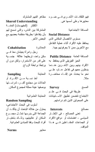 ‫ﻤﻅﺎﻫﺭ ﺍﻟﻔﻬﻡ ﺍﻟﻤﺸﺘﺭﻙ‬        ‫ﻓﻬﻡ ﺍﻟﺜﻘﺎﻓـﺎﺕ ﺍﻷﺨـﺭﻯ ﻓـﻰ ﻀـﻭﺀ‬
‫‪Shared Understanding‬‬                            ‫ﻤﻌﺎﻴﻴﺭﻫﺎ ﻭﻋﻠﻰ ﺃﺴﺴﻬﺎ ﻫﻰ.‬
‫ﺍﻷﻓﻜﺎﺭ )ﺍﻟﻤﻔﻬﻭﻤﺎﺕ( ﺍﻟﻌﺎﻤـﺔ‬
‫ﺍﻟﻤﺸﺘﺭﻜﺔ ﺒﻴﻥ ﺍﻟﻨﺎﺱ، ﻭﺍﻟﺘﻰ ﺘﺴﻤﺢ ﻟﻬﻡ‬                          ‫ﺍﻟﻤﺴﺎﻓﺔ ﺍﻻﺠﺘﻤﺎﻋﻴﺔ‬
‫ﺒﺄﻥ ﻴﺘﻔﺎﻋﻠﻭﺍ ﺒﻁﺭﻴﻘﺔ ﻤﻨﻅﻤﺔ ﺒﻌﻀﻬﻡ ﻤﻊ‬       ‫‪Social Distance‬‬
                     ‫ﺍﻟﺒﻌﺽ ﺍﻵﺨﺭ.‬         ‫ﻤﺴﺘﻭﻯ ﺍﻻﻨﻔﺼﺎل ﺍﻟﻤﻜﺎﻨﻰ ﺍﻟﺫﻯ‬
                                         ‫ﻴﺤﺎﻓﻅ ﻋﻠﻴﻪ ﺍﻷﻓﺭﺍﺩ ﺃﺜﻨﺎﺀ ﻋﻤﻠﻴﺔ ﺍﻟﺘﻔﺎﻋل‬
  ‫‪Cohabitation‬‬           ‫ﺍﻟﻤﻌﺎﺸﺭﺓ‬          ‫ﻤﻊ ﺍﻵﺨﺭﻴﻥ ﻤﻤﻥ ﻻ ﻴﻌﺭﻓﻭﻨﻬﻡ ﺠﻴﺩﺍ.‬
                                             ‫ﹰ‬
‫ﺭﺠل ﻭﺍﻤﺭﺃﺓ ﻴﻌﻴﺸﺎﻥ ﻤﻌﺎ ﻓـﻰ‬
‫ﺴﻜﻥ ﻭﺍﺤﺩ، ﺘﺭﺒﻁﻬﻤﺎ ﻋﻼﻗﺔ ﺠﻨﺴـﻴﺔ‬             ‫ﺍﻟﻤﺴﺎﻓﺔ ﺍﻟﻌﺎﻤﺔ ‪Public Distance‬‬
‫ﻋﻠﻰ ﻗﺩﺭ ﻤﻥ ﺍﻻﺴﺘﻤﺭﺍﺭ، ﻭﻟﻜﻥ ﺩﻭﻥ ﺃﻥ‬         ‫ﺍﻟﺤﻴﺯ ﺍﻟﻔﻴﺯﻴﻘﻰ ﺍﻟﺫﻯ ﻴﺤﺘﻔﻅ ﺒﻪ‬
             ‫ﻴﺭﺘﺒﻁﺎ ﺒﺭﺍﺒﻁﺔ ﺍﻟﺯﻭﺍﺝ.‬       ‫ﺍﻷﻓﺭﺍﺩ ﺒﻴﻨﻬﻡ ﻭﺒﻴﻥ ﺍﻵﺨـﺭﻴﻥ ﻋﻨـﺩﻤﺎ‬
                                         ‫ﻴﺩﺨﻠﻭﻥ ﻤﻌﻬﻡ ﻓﻰ ﺘﻔﺎﻋل ﻋـﺎﻡ، ﻋﻠـﻰ‬
  ‫‪Sampling‬‬                  ‫ﺍﻟﻤﻌﺎﻴﻨﺔ‬     ‫ﻨﺤﻭ ﻤﺎ ﻴﺤﺩﺙ ﻋﻥ ﺇﻟﻘـﺎﺀ ﻤﺤﺎﻀـﺭﺓ‬
‫ﺃﺨﺫ ﻨﺴـﺒﺔ ﻤـﻥ ﺍﻷﻓـﺭﺍﺩ ﺃﻭ‬                                              ‫ﻤﺜﻼ.‬
‫ﺍﻟﺤﺎﻻﺕ ﻤﻥ ﻤﺠﺘﻤﻊ ﺃﻜﺒـﺭ، ﻟﺩﺭﺍﺴـﺘﻬﺎ‬
  ‫ﺒﻭﺼﻔﻬﺎ ﻋﻴﻨﺔ ﻤﻤﺜﻠﺔ ﻟﻤﺠﻤﻭﻉ ﺍﻟﺴﻜﺎﻥ.‬        ‫‪Survey‬‬                       ‫ﺍﻟﻤﺴﺢ‬
                                         ‫ﻁﺭﻴﻘﺔ ﻓﻰ ﺍﻟﺒﺤﺙ ﻓـﻰ ﻋﻠـﻡ‬
                    ‫ﺍﻟﻤﻌﺎﻴﻨﺔ ﺍﻟﻌﺸﻭﺍﺌﻴﺔ‬   ‫ﺍﻻﺠﺘﻤﺎﻉ ﺘﺘﻀﻤﻥ ﺘﻁﺒﻴﻕ ﺍﻻﺴـﺘﺒﻴﺎﻨﺎﺕ‬
‫‪Random Sampling‬‬                              ‫ﻋﻠﻰ ﺍﻟﻤﺒﺤﻭﺜﻴﻥ ﺍﻟﺫﻴﻥ ﺘﺘﻡ ﺩﺭﺍﺴﺘﻬﻡ.‬
‫ﺃﺴﻠﻭﺏ ﻓﻰ ﺍﻟﺒﺤﺙ ﺍﻻﺠﺘﻤﺎﻋﻰ،‬
‫ﻴﺤﺎﻭل ﻤﻥ ﺨﻼﻟﻪ ﺍﻟﺒﺎﺤﺙ ﺃﻥ ﻴﺘﺄﻜـﺩ ﺃﻥ‬          ‫‪Interests‬‬                 ‫ﻤﺼﺎﻟﺢ‬
‫ﺍﻟﺠﻤﺎﻋﺔ ﺍﻟﺘﻰ ﻴﺩﺭﺴﻬﺎ ﺘﻤﺜـل ﻤﺠﻤـﻭﻉ‬         ‫ﺘﻌﻨﻰ ﺍﻟﻤﺼﺎﻟﺢ - ﻓﻰ ﺍﻹﻁـﺎﺭ‬
‫ﺍﻟﺴﻜﺎﻥ ﺃﻭ ﻏﺎﻟﺒﻴﺘﻬﻡ، ﻭﺫﻟـﻙ ﺒﺎﺨﺘﻴـﺎﺭ‬       ‫ﺍﻟﺴﻴﺎﺴﻰ - ﺍﻫﺘﻤﺎﻤﺎﺕ ﺃﻭ ﺩﻭﺍﻓﻊ ﺍﻷﻓﺭﺍﺩ‬
   ‫ﺃﻓﺭﺍﺩ ﻟﻠﺒﺤﺙ ﻭﻓﻘﺎ ﻟﻠﻤﺒﺎﺩﺉ ﺍﻟﻌﺸﻭﺍﺌﻴﺔ.‬   ‫ﺃﻭ ﺍﻟﺠﻤﺎﻋﺎﺕ ﺍﻟﻤﺘﻔـﺎﻋﻠﻴﻥ ﻓـﻰ ﻫـﺫﺍ‬
                                                                    ‫ﺍﻟﻤﻭﻗﻑ.‬
 ‫‪Norms‬‬                         ‫ﻤﻌﺎﻴﻴﺭ‬
 