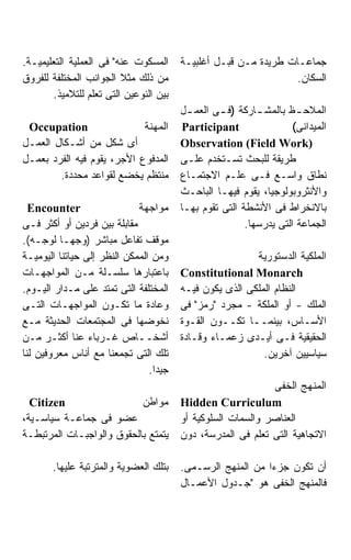 ‫ﺍﻟﻤﺴﻜﻭﺕ ﻋﻨﻪ" ﻓﻰ ﺍﻟﻌﻤﻠﻴﺔ ﺍﻟﺘﻌﻠﻴﻤﻴـﺔ.‬     ‫ﺠﻤﺎﻋـﺎﺕ ﻁﺭﻴﺩﺓ ﻤـﻥ ﻗﺒـل ﺃﻏﻠﺒﻴـﺔ‬
‫ﻤﻥ ﺫﻟﻙ ﻤﺜﻼ ﺍﻟﺠﻭﺍﻨﺏ ﺍﻟﻤﺨﺘﻠﻔﺔ ﻟﻠﻔﺭﻭﻕ‬                               ‫ﺍﻟﺴﻜﺎﻥ.‬
       ‫ﺒﻴﻥ ﺍﻟﻨﻭﻋﻴﻥ ﺍﻟﺘﻰ ﺘﻌﻠﻡ ﻟﻠﺘﻼﻤﻴﺫ.‬
                                        ‫ﺍﻟﻤﻼﺤ ـﻅ ﺒﺎﻟﻤﺸ ـﺎﺭﻜﺔ )ﻓ ـﻰ ﺍﻟﻌﻤ ـل‬
                                          ‫ـ‬       ‫ـ‬        ‫ـ‬         ‫ـ‬
 ‫‪Occupation‬‬                 ‫ﺍﻟﻤﻬﻨﺔ‬       ‫‪Participant‬‬                ‫ﺍﻟﻤﻴﺩﺍﻨﻰ(‬
‫ﺃﻯ ﺸﻜل ﻤﻥ ﺃﺸـﻜﺎل ﺍﻟﻌﻤـل‬                 ‫)‪Observation (Field Work‬‬
‫ﺍﻟﻤﺩﻓﻭﻉ ﺍﻷﺠﺭ، ﻴﻘﻭﻡ ﻓﻴﻪ ﺍﻟﻔﺭﺩ ﺒﻌﻤـل‬      ‫ﻁﺭﻴﻘﺔ ﻟﻠﺒﺤﺙ ﺘﺴـﺘﺨﺩﻡ ﻋﻠـﻰ‬
        ‫ﻤﻨﺘﻅﻡ ﻴﺨﻀﻊ ﻟﻘﻭﺍﻋﺩ ﻤﺤﺩﺩﺓ.‬        ‫ﻨﻁﺎﻕ ﻭﺍﺴـﻊ ﻓـﻰ ﻋﻠـﻡ ﺍﻻﺠﺘﻤـﺎﻉ‬
                                        ‫ﻭﺍﻷﻨﺜﺭﻭﺒﻭﻟﻭﺠﻴﺎ، ﻴﻘﻭﻡ ﻓﻴﻬـﺎ ﺍﻟﺒﺎﺤـﺙ‬
  ‫‪Encounter‬‬                  ‫ﻤﻭﺍﺠﻬﺔ‬     ‫ﺒﺎﻻﻨﺨﺭﺍﻁ ﻓﻰ ﺍﻷﻨﺸﻁﺔ ﺍﻟﺘﻰ ﺘﻘﻭﻡ ﺒﻬـﺎ‬
‫ﻤﻘﺎﺒﻠﺔ ﺒﻴﻥ ﻓﺭﺩﻴﻥ ﺃﻭ ﺃﻜﺜﺭ ﻓـﻰ‬                            ‫ﺍﻟﺠﻤﺎﻋﺔ ﺍﻟﺘﻰ ﻴﺩﺭﺴﻬﺎ.‬
‫ﻤﻭﻗﻑ ﺘﻔﺎﻋل ﻤﺒﺎﺸﺭ )ﻭﺠﻬـﺎ ﻟﻭﺠـﻪ(.‬
‫ﻭﻤﻥ ﺍﻟﻤﻤﻜﻥ ﺍﻟﻨﻅﺭ ﺇﻟﻰ ﺤﻴﺎﺘﻨﺎ ﺍﻟﻴﻭﻤﻴـﺔ‬                     ‫ﺍﻟﻤﻠﻜﻴﺔ ﺍﻟﺩﺴﺘﻭﺭﻴﺔ‬
‫ﺒﺎﻋﺘﺒﺎﺭﻫﺎ ﺴﻠﺴـﻠﺔ ﻤـﻥ ﺍﻟﻤﻭﺍﺠﻬـﺎﺕ‬         ‫‪Constitutional Monarch‬‬
‫ﺍﻟﻤﺨﺘﻠﻔﺔ ﺍﻟﺘﻰ ﺘﻤﺘﺩ ﻋﻠﻰ ﻤـﺩﺍﺭ ﺍﻟﻴـﻭﻡ.‬    ‫ﺍﻟﻨﻅﺎﻡ ﺍﻟﻤﻠﻜﻰ ﺍﻟﺫﻯ ﻴﻜﻭﻥ ﻓﻴـﻪ‬
‫ﻭﻋﺎﺩﺓ ﻤﺎ ﺘﻜـﻭﻥ ﺍﻟﻤﻭﺍﺠﻬـﺎﺕ ﺍﻟﺘـﻰ‬         ‫ﺍﻟﻤﻠﻙ - ﺃﻭ ﺍﻟﻤﻠﻜﺔ - ﻤﺠﺭﺩ "ﺭﻤﺯ" ﻓﻰ‬
‫ﻨﺨﻭﻀﻬﺎ ﻓﻰ ﺍﻟﻤﺠﺘﻤﻌﺎﺕ ﺍﻟﺤﺩﻴﺜﺔ ﻤـﻊ‬         ‫ﺍﻷﺴـﺎﺱ، ﺒﻴﻨﻤــﺎ ﺘﻜــﻭﻥ ﺍﻟﻘـﻭﺓ‬
‫ﺃﺸﺨــﺎﺹ ﻏـﺭﺒﺎﺀ ﻋﻨﺎ ﺃﻜﺜـﺭ ﻤـﻥ‬            ‫ﺍﻟﺤﻘﻴﻘﻴﺔ ﻓـﻰ ﺃﻴـﺩﻯ ﺯﻋﻤـﺎﺀ ﻭﻗـﺎﺩﺓ‬
‫ﺘﻠﻙ ﺍﻟﺘﻰ ﺘﺠﻤﻌﻨﺎ ﻤﻊ ﺃﻨﺎﺱ ﻤﻌﺭﻭﻓﻴﻥ ﻟﻨﺎ‬                        ‫ﺴﻴﺎﺴﻴﻴﻥ ﺁﺨﺭﻴﻥ.‬
                                ‫ﺠﻴﺩﺍ.‬
                                                             ‫ﺍﻟﻤﻨﻬﺞ ﺍﻟﺨﻔﻰ‬
  ‫‪Citizen‬‬                  ‫ﻤﻭﺍﻁﻥ‬        ‫‪Hidden Curriculum‬‬
‫ﻋﻀﻭ ﻓﻰ ﺠﻤﺎﻋـﺔ ﺴﻴﺎﺴـﻴﺔ،‬                  ‫ﺍﻟﻌﻨﺎﺼﺭ ﻭﺍﻟﺴﻤﺎﺕ ﺍﻟﺴﻠﻭﻜﻴﺔ ﺃﻭ‬
‫ﻴﺘﻤﺘﻊ ﺒﺎﻟﺤﻘﻭﻕ ﻭﺍﻟﻭﺍﺠﺒـﺎﺕ ﺍﻟﻤﺭﺘﺒﻁـﺔ‬      ‫ﺍﻻﺘﺠﺎﻫﻴﺔ ﺍﻟﺘﻰ ﺘﻌﻠﻡ ﻓﻰ ﺍﻟﻤﺩﺭﺴﺔ، ﺩﻭﻥ‬

       ‫ﺒﺘﻠﻙ ﺍﻟﻌﻀﻭﻴﺔ ﻭﺍﻟﻤﺘﺭﺘﺒﺔ ﻋﻠﻴﻬﺎ.‬    ‫ﺃﻥ ﺘﻜﻭﻥ ﺠﺯﺀﺍ ﻤﻥ ﺍﻟﻤﻨﻬﺞ ﺍﻟﺭﺴـﻤﻰ.‬
                                        ‫ﻓﺎﻟﻤﻨﻬﺞ ﺍﻟﺨﻔﻰ ﻫﻭ "ﺠـﺩﻭل ﺍﻷﻋﻤـﺎل‬
 