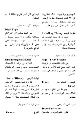 ‫ﺍﻹﺴﻜﺎﻥ ﺍﻟﺘﻰ ﺘﻨﻤﻭ ﺨﺎﺭﺝ ﻤﻨﻁﻘﺔ ﻗﻠـﺏ‬        ‫ﺍﻟﺴﻭﺴﻴﻭﻟﻭﺠﻴﺔ. ﻭﺒﻴﻨﻤﺎ ﺘﻤﻴل ﺍﻟﻨﻅﺭﻴﺎﺕ‬
                          ‫ﺍﻟﻤﺩﻨﻴﺔ.‬      ‫ﺇﻟﻰ ﺍﻻﺭﺘﺒﺎﻁ ﺒﺘﻭﺠﻬﺎﺕ ﻨﻅﺭﻴﺔ ﺃﺭﺤﺏ،‬
                                        ‫ﻓﺈﻨﻬﺎ ﺘﺘﺄﺜﺭ ﻜـﺫﻟﻙ -ﺒﺸـﺩﺓ - ﺒﻨﺘـﺎﺌﺞ‬
              ‫ﻨﻤﻭﺫﺝ ﻤﺜﺎﻟﻰ، ﻨﻤﻁ ﻤﺜﺎﻟﻰ‬          ‫ﺍﻟﺒﺤﻭﺙ ﺍﻟﺘﻰ ﺘﻌﻤل ﻋﻠﻰ ﺘﻭﻟﻴﺩﻫﺎ.‬
‫‪Ideal Type‬‬
‫ﻫﻭ "ﻨﻤﻁ ﺨﺎﻟﺹ" ﺃﻭ "ﻨﻘﻰ" ﺘﺘﻡ‬               ‫ﻨﻅﺭﻴﺔ ﺍﻟﻭﺼﻡ ‪Labelling Theory‬‬
‫ﺼﻴﺎﻏﺘﻪ ﺒﺘﺄﻜﻴﺩ ﻭﺇﺒﺭﺍﺯ ﺒﻌﺽ ﺴﻤﺎﺕ -‬         ‫ﺍﺘﺠﺎﻩ ﻓﻰ ﺩﺭﺍﺴـﺔ ﺍﻻﻨﺤـﺭﺍﻑ‬
‫ﺃﻭ ﻋﻨﺎﺼ ـﺭ - ﻤﻭﻀ ـﻭﻉ ﺍﺠﺘﻤ ـﺎﻋﻰ‬
     ‫ـ‬         ‫ـ‬          ‫ـ‬             ‫ﻴﺭﻯ ﺃﻥ ﺍﻟﻨﺎﺱ "ﺘﻨﺤﺭﻑ" ﻷﻥ ﺍﻟﺴﻠﻁﺎﺕ‬
‫ﻤﻌﻴﻥ، ﻗﺩ ﻻ ﻴﻜﻭﻥ ﻟﻪ ﻭﺠﻭﺩ ﻓﻌﻠﻰ ﻓـﻰ‬        ‫ﺍﻟﺴﻴﺎﺴﻴﺔ ﻭﻏﻴﺭ ﺍﻟﺴﻴﺎﺴﻴﺔ ﺘﺴﻡ ﺴـﻠﻭﻜﻬﺎ‬
                     ‫ﺍﻟﻭﺍﻗﻊ ﺒﺎﻟﻀﺭﻭﺭﺓ.‬                      ‫ﺒﻭﺼﻤﺎﺕ ﻤﻌﻴﻨﺔ.‬

 ‫ﺍﻟﻨﻤﻭﺫﺝ ﺍﻟﻤﺴﺭﺤﻰ، ﺍﻟﻤﻨﻅﻭﺭﺍﻟﻤﺴﺭﺤﻰ‬                      ‫ﺍﻟﻨﻅﻡ ﻋﺎﻟﻴﺔ ﺍﻟﻤﺼﺩﺍﻗﻴﺔ‬
‫‪Dramaturgical Model‬‬                     ‫‪High - Trust Systems‬‬
‫ﺍﺘﺠﺎﻩ ﻓـﻰ ﺩﺭﺍﺴـﺔ ﺍﻟﺘﻔﺎﻋـل‬               ‫ﻫﻰ ﺘﻠﻙ ﺍﻟﺘﻨﻅﻴﻤﺎﺕ ﺃﻭ ﺘﺭﺘﻴﺒﺎﺕ‬
‫ـﺎﻋﻰ ـﻭﻡ ـﻰ ـﺘﺨﺩﺍﻡ‬
     ‫ﻴﻘـ ﻋﻠـ ﺍﺴـ‬           ‫ﺍﻻﺠﺘﻤـ‬       ‫ﺍﻟﻌﻤل ﺍﻟﺘﻰ ﻴﺴﻤﺢ ﻓﻴﻬﺎ ﻟﻸﻓـﺭﺍﺩ ﺒﻘـﺩﺭ‬
   ‫ﺍﺴﺘﻌﺎﺭﺍﺕ ﻤﺴﺘﻤﺩﺓ ﻤﻥ ﻋﺎﻟﻡ ﺍﻟﻤﺴﺭﺡ.‬      ‫ﻜﺒﻴﺭ ﻤﻥ ﺍﻻﺴﺘﻘﻼل ﻭﺍﻟﺘﺤﻜﻡ ﻓﻰ ﺇﻨﺠﺎﺯ‬
                                                                   ‫ﺍﻷﻋﻤﺎل.‬
  ‫ﻨﻬﺎﻴﺔ ﺍﻟﺘﺎﺭﻴﺦ ‪End of History‬‬
‫ﻓﻜﺭﺓ ﺘﺭﺘﺒﻁ ﺒﺎﻟﻤﻔﻜﺭ ﺍﻷﻤﺭﻴﻜﻰ‬              ‫‪Trade‬‬         ‫ﺍﻟﻨﻘﺎﺒــﺔ ﺍﻟﻌﻤﺎﻟﻴــﺔ‬
‫ﻓﺭﺍﻨﺴﻴﺱ ﻓﻭﻜﻭﻴﺎﻤﺎ. ﻭﻴﺭﻯ ﻓﻭﻜﻭﻴﺎﻤﺎ ﺃﻥ‬                                ‫‪Union‬‬
‫ﺍﻟﺘﺎﺭﻴﺦ ﻗﺩ ﺍﻨﺘﻬﻰ ﺒﻌﺩ ﺴـﻘﻭﻁ ﺍﻟﻨﻅـﺎﻡ‬      ‫ﻤﺠﻤﻭﻋﺔ ﻤﻥ ﺍﻷﻓﺭﺍﺩ ﺘﺘﺠﻤـﻊ‬
‫ﺍﻟﺸﻴﻭﻋﻰ، ﻭﺫﻟﻙ ﻷﻨﻨﺎ ﻻ ﻨﺭﻯ ﺃﻯ ﺸﻜل‬         ‫ﻟﺘﻤﺜﻴل ﻤﺼـﺎﻟﺢ ﺍﻟﻌﻤـﺎل ﻓـﻰ ﻤﻭﻗـﻊ‬
‫ﻤﻥ ﺃﺸﻜﺎل ﺍﻟﻤﺠﺘﻤﻌﺎﺕ ﻴﻤﻜﻥ ﺃﻥ ﻴﺤـل‬                                   ‫ﺼﻨﺎﻋﻰ.‬

              ‫ﻤﺤل ﺍﻟﺭﺃﺴﻤﺎﻟﻴﺔ ﺍﻟﻐﺭﺒﻴﺔ.‬                ‫ﻨﻤﻭ ﺴﻜﻨﻰ ﺍﻟﻀﻭﺍﺤﻰ‬
                                        ‫‪Suburbanization‬‬
 ‫‪Gender‬‬                        ‫ﺍﻟﻨﻭﻉ‬    ‫ﺘﻁﻭﺭ ﺍﻟﻀﻭﺍﺤﻰ، ﺃﻯ ﻤﻨـﺎﻁﻕ‬
 