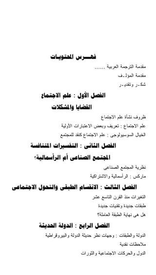 ‫‪ ‬‬
                                      ‫ﻤﻘﺩﻤﺔ ﺍﻟﺘﺭﺠﻤﺔ ﺍﻟﻌﺭﺒﻴﺔ ……‬
                                                   ‫ﻤﻘﺩﻤﺔ ﺍﻟﻤﺅﻟـﻑ‬
                                                   ‫ﺸﻜـﺭ ﻭﺘﻘﺩﻴـﺭ‬

          ‫‪  :  ‬‬
               ‫‪ ‬‬
                                          ‫ﻅﺭﻭﻑ ﻨﺸﺄﺓ ﻋﻠﻡ ﺍﻻﺠﺘﻤﺎﻉ‬
                    ‫ﻋﻠﻡ ﺍﻻﺠﺘﻤﺎﻉ : ﺘﻌﺭﻴﻑ ﻭﺒﻌﺽ ﺍﻻﻋﺘﺒﺎﺭﺍﺕ ﺍﻷﻭﻟﻴﺔ‬
                    ‫ﺍﻟﺨﻴﺎل ﺍﻟﺴﻭﺴﻴﻭﻟﻭﺠﻰ : ﻋﻠﻡ ﺍﻻﺠﺘﻤﺎﻉ ﻜﻨﻘﺩ ﻟﻠﻤﺠﺘﻤﻊ‬

      ‫‪  :  ‬‬
        ‫‪?   ‬‬
                                           ‫ﻨﻅﺭﻴﺔ ﺍﻟﻤﺠﺘﻤﻊ ﺍﻟﺼﻨﺎﻋﻰ‬
                                    ‫ﻤﺎﺭﻜﺱ : ﺍﻟﺭﺃﺴﻤﺎﻟﻴﺔ ﻭﺍﻻﺸﺘﺭﺍﻜﻴﺔ‬

‫‪    :  ‬‬
                                    ‫ﺍﻟﺘﻐﻴﺭﺍﺕ ﻤﻨﺫ ﺍﻟﻘﺭﻥ ﺍﻟﺘﺎﺴﻊ ﻋﺸﺭ‬
                                        ‫ﻁﺒﻘﺎﺕ ﺠﺩﻴﺩﺓ ﻭﺘﻘﻨﻴﺎﺕ ﺠﺩﻴﺩﺓ‬
                                        ‫ﻫل ﻫﻰ ﻨﻬﺎﻴﺔ ﺍﻟﻁﺒﻘﺔ ﺍﻟﻌﺎﻤﻠﺔ؟‬

          ‫‪  :  ‬‬
            ‫ﺍﻟﺩﻭﻟﺔ ﻭﺍﻟﻁﺒﻘﺎﺕ : ﻭﺠﻬﺎﺕ ﻨﻅﺭ ﺤﺩﻴﺜﺔ ﺍﻟﺩﻭﻟﺔ ﻭﺍﻟﺒﻴﺭﻭﻗﺭﺍﻁﻴﺔ‬
                                                    ‫ﻤﻼﺤﻅﺎﺕ ﻨﻘﺩﻴﺔ‬
                               ‫ﺍﻟﺩﻭل ﻭﺍﻟﺤﺭﻜﺎﺕ ﺍﻻﺠﺘﻤﺎﻋﻴﺔ ﻭﺍﻟﺜﻭﺭﺍﺕ‬
 
