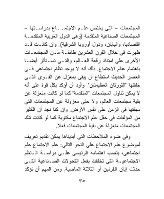 ‫ﺍﻟﻤﺠﺘﻤﻌﺎﺕ – ﺍﻟﺘﻰ ﻴﺨﺘﺹ ﻋﻠـﻡ ﺍﻻﺠﺘﻤــﺎﻉ ﺒﺩﺭﺍﺴـﺘﻬﺎ –‬
‫ﺍﻟﻤﺠﺘﻤﻌﺎﺕ ﺍﻟﺼﻨﺎﻋﻴﺔ ﺍﻟﻤﺘﻘﺩﻤﺔ )ﻭﻫﻰ ﺍﻟﺩﻭل ﺍﻟﻐﺭﺒﻴﺔ ﺍﻟﻤﺘﻘﺩﻤـﺔ‬
‫ﺍﻗﺘﺼﺎﺩﻴﹰ، ﻭﺍﻟﻴﺎﺒﺎﻥ، ﻭﺩﻭل ﺃﻭﺭﻭﺒﺎ ﺍﻟﺸﺭﻗﻴﺔ(. ﻭﺇﻥ ﻜﺎﻨـﺕ ﻗـﺩ‬
                                                 ‫ﺎ‬
‫ﻅﻬﺭﺕ ﻓﻰ ﺨﻼل ﺍﻟﻘﺭﻥ ﺍﻟﻌﺸﺭﻴﻥ ﻁﺎﺌﻔـﺔ ﻤـﻥ ﺍﻟﻤﺠﺘﻤﻌـﺎﺕ‬
‫ﺍﻷﺨﺭﻯ ﻋﻠﻰ ﺍﻤﺘﺩﺍﺩ ﺭﻗﻌﺔ ﺍﻟﻌـﺎﻟﻡ، ﻭﺍﻟﺘـﻰ ﺘﺴـﺘﺄﺜﺭ ﺃﻴﻀـﺎ‬
‫ﺒﺎﻫﺘﻤﺎﻡ ﻋﺎﻟﻡ ﺍﻻﺠﺘﻤﺎﻉ. ﺫﻟﻙ ﺃﻨﻪ ﻻ ﻴﻭﺠﺩ ﻨﻅﺎﻡ ﺍﺠﺘﻤﺎﻋﻰ ﻓـﻰ‬
‫ﺍﻟﻌﺼﺭ ﺍﻟﺤﺩﻴﺙ ﺍﺴﺘﻁﺎﻉ ﺃﻥ ﻴﺒﻘﻰ ﺒﻤﻌﺯل ﻋﻥ ﺍﻟﻘـﻭﻯ ﺍﻟﺘـﻰ‬
‫ﺨﻠﻘﺘﻬﺎ "ﺍﻟﺜﻭﺭﺘﺎﻥ ﺍﻟﻌﻅﻴﻤﺘﺎﻥ". ﻭﺃﻭﺩ ﺃﻥ ﺃﺅﻜﺩ ﺒﻜل ﻗﻭﺓ ﻋﻠﻰ ﺃﻨﻪ‬
‫ﻻ ﻴﻤﻜﻥ ﺘﻨﺎﻭل ﺍﻟﻤﺠﺘﻤﻌﺎﺕ "ﺍﻟﻤﺘﻘﺩﻤﺔ" ﻜﻤﺎ ﻟﻭ ﻜﺎﻨﺕ ﻤﻨﻌﺯﻟﺔ ﻋﻥ‬
‫ﺒﻘﻴﺔ ﻤﺠﺘﻤﻌﺎﺕ ﺍﻟﻌﺎﻟﻡ، ﻭﻻ ﺤﺘﻰ ﻤﻌﺯﻭﻟﺔ ﻋﻥ ﺍﻟﻤﺠﺘﻤﻌﺎﺕ ﺍﻟﺘﻰ‬
‫ﺴﺒﻘﺘﻬﺎ ﻓﻰ ﺍﻟﺯﻤﻥ ﻋﻠﻰ ﻨﻔﺱ ﺍﻷﺭﺽ. ﻭﺇﻥ ﻜﻨﺎ ﻨﺠﺩ ﺃﻥ ﺍﻟﻜﺜﻴﺭ‬
‫ﻤﻥ ﺍﻟﻤﺅﻟﻔﺎﺕ ﻓﻰ ﺤﻘل ﻋﻠﻡ ﺍﻻﺠﺘﻤﺎﻉ ﻤﻜﺘﻭﺒﺔ ﻜﻤﺎ ﻟﻭ ﻜﺎﻨﺕ ﺘﻠﻙ‬
                ‫ﺍﻟﻤﺠﺘﻤﻌﺎﺕ ﻤﻨﻌﺯﻟﺔ ﻋﻥ ﺒﻘﻴﺔ ﺍﻟﻤﺠﺘﻤﻌﺎﺕ ﻓﻌﻼ.‬
                 ‫ﹰ‬
‫ﻭﻓﻰ ﻀﻭﺀ ﺍﻟﻤﻼﺤﻅﺎﺕ ﺍﻟﺘﻰ ﺃﺒﺩﻴﻨﺎﻫﺎ ﻴﻤﻜﻥ ﺘﻘﺩﻴﻡ ﺘﻌﺭﻴﻑ‬
‫ﻟﻤﻭﻀﻭﻉ ﻋﻠﻡ ﺍﻻﺠﺘﻤﺎﻉ ﻋﻠﻰ ﺍﻟﻨﺤﻭ ﺍﻟﺘﺎﻟﻰ: ﻋﻠﻡ ﺍﻻﺠﺘﻤﺎﻉ ﻋﻠﻡ‬
‫ﺍﺠﺘﻤﺎﻋﻰ، ﻴﻨﺼﺏ ﺍﻫﺘﻤﺎﻤﻪ ﺍﻟﺭﺌﻴﺴﻰ ﻋﻠـﻰ ﺩﺭﺍﺴـﺔ ﺍﻟـﻨﻅﻡ‬
‫ﺍﻻﺠﺘﻤﺎﻋﻴـﺔ ﺍﻟﺘﻰ ﺘﺨﻠﻘﺕ ﺒﻔﻌل ﺍﻟﺘﺤﻭﻻﺕ ﺍﻟﺼـﻨﺎﻋﻴﺔ ﺍﻟﺘـﻰ‬
‫ﺤﺩﺜﺕ ﺇﺒﺎﻥ ﺍﻟﻘﺭﻨﻴﻥ ﺃﻭ ﺍﻟﺜﻼﺜﺔ ﺍﻟﻤﺎﻀﻴﺔ. ﻭﻤﻥ ﺍﻟﻤﻬﻡ ﺃﻥ ﻨﺅﻜﺩ‬

                          ‫٥٣‬
 