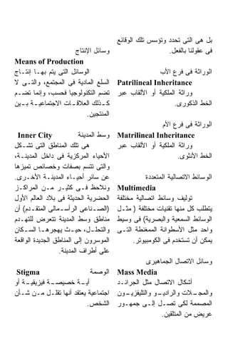 ‫ﺒل ﻫﻰ ﺍﻟﺘﻰ ﺘﺤﺩﺩ ﻭﺘﺅﺴﺱ ﺘﻠﻙ ﺍﻟﻭﻗﺎﺌﻊ‬
                      ‫ﻭﺴﺎﺌل ﺍﻹﻨﺘﺎﺝ‬                        ‫ﻓﻰ ﻋﻘﻭﻟﻨﺎ ﺒﺎﻟﻔﻌل.‬
‫‪Means of Production‬‬
‫ﺍﻟﻭﺴﺎﺌل ﺍﻟﺘﻰ ﻴﺘﻡ ﺒﻬـﺎ ﺇﻨﺘـﺎﺝ‬                          ‫ﺍﻟﻭﺭﺍﺜﺔ ﻓﻰ ﻓﺭﻉ ﺍﻷﺏ‬
‫ﺍﻟﺴﻠﻊ ﺍﻟﻤﺎﺩﻴﺔ ﻓﻰ ﺍﻟﻤﺠﺘﻤﻊ، ﻭﺍﻟﺘـﻰ ﻻ‬      ‫‪Patrilineal Inheritance‬‬
‫ﺘﻀﻡ ﺍﻟﺘﻜﻨﻭﻟﻭﺠﻴﺎ ﻓﺤﺴﺏ، ﻭﺇﻨﻤﺎ ﺘﻀـﻡ‬        ‫ﻭﺭﺍﺜﺔ ﺍﻟﻤﻠﻜﻴﺔ ﺃﻭ ﺍﻷﻟﻘﺎﺏ ﻋﺒﺭ‬
‫ﻜ ـﺫﻟﻙ ﺍﻟﻌﻼﻗ ـﺎﺕ ﺍﻻﺠﺘﻤﺎﻋﻴ ـﺔ ﺒ ـﻴﻥ‬
  ‫ـ ـ‬                ‫ـ‬          ‫ـ‬                            ‫ﺍﻟﺨﻁ ﺍﻟﺫﻜﻭﺭﻯ.‬
                          ‫ﺍﻟﻤﻨﺘﺠﻴﻥ.‬
                                                       ‫ﺍﻟﻭﺭﺍﺜﺔ ﻓﻰ ﻓﺭﻉ ﺍﻷﻡ‬
 ‫‪Inner City‬‬               ‫ﻭﺴﻁ ﺍﻟﻤﺩﻴﻨﺔ‬   ‫‪Matrilineal Inheritance‬‬
‫ﻫﻰ ﺘﻠﻙ ﺍﻟﻤﻨﺎﻁﻕ ﺍﻟﺘﻰ ﺘﺸـﻜل‬               ‫ﻭﺭﺍﺜﺔ ﺍﻟﻤﻠﻜﻴﺔ ﺃﻭ ﺍﻷﻟﻘﺎﺏ ﻋﺒﺭ‬
‫ﺍﻷﺤﻴﺎﺀ ﺍﻟﻤﺭﻜﺯﻴﺔ ﻓﻰ ﺩﺍﺨل ﺍﻟﻤﺩﻴﻨـﺔ،‬                             ‫ﺍﻟﺨﻁ ﺍﻷﻨﺜﻭﻯ.‬
‫ﻭﺍﻟﺘﻰ ﺘﺘﺴﻡ ﺒﺼﻔﺎﺕ ﻭﺨﺼﺎﺌﺹ ﺘﻤﻴﺯﻫﺎ‬
‫ﻋﻥ ﺴﺎﺌﺭ ﺃﺤﻴـﺎﺀ ﺍﻟﻤﺩﻴﻨـﺔ ﺍﻷﺨـﺭﻯ.‬                    ‫ﺍﻟﻭﺴﺎﺌﻁ ﺍﻻﺘﺼﺎﻟﻴﺔ ﺍﻟﻤﺘﻌﺩﺩﺓ‬
‫ﻭﻨﻼﺤﻅ ﻓـﻰ ﻜﺜﻴـﺭ ﻤـﻥ ﺍﻟﻤﺭﺍﻜـﺯ‬            ‫‪Multimedia‬‬
‫ﺍﻟﺤﻀﺭﻴﺔ ﺍﻟﺤﺩﻴﺜﺔ ﻓﻰ ﺒﻼﺩ ﺍﻟﻌﺎﻟﻡ ﺍﻷﻭل‬      ‫ﺘﻭﻟﻴﻑ ﻭﺴﺎﺌﻁ ﺍﺘﺼﺎﻟﻴﺔ ﻤﺨﺘﻠﻔﺔ‬
‫)ﺍﻟﺼ ـﻨﺎﻋﻰ ﺍﻟﺭﺃﺴ ـﻤﺎﻟﻰ ﺍﻟﻤﺘﻘ ـﺩﻡ( ﺃﻥ‬
       ‫ـ‬          ‫ـ‬             ‫ـ‬       ‫ﻴﺘﻁﻠﺏ ﻜل ﻤﻨﻬﺎ ﺘﻘﻨﻴﺎﺕ ﻤﺨﺘﻠﻔﺔ ) ﻤﺜـل‬
‫ﻤﻨﺎﻁﻕ ﻭﺴﻁ ﺍﻟﻤﺩﻴﻨﺔ ﺘﺘﻌﺭﺽ ﻟﻠﺘﻬـﺩﻡ‬         ‫ﺍﻟﻭﺴﺎﺌﻁ ﺍﻟﺴﻤﻌﻴﺔ ﻭﺍﻟﺒﺼﺭﻴﺔ( ﻓﻰ ﻭﺴﻴﻁ‬
‫ﻭﺍﻟﺘﺤﻠ ـل، ﺤﻴ ـﺙ ﻴﻬﺠﺭﻫ ـﺎ ﺍﻟﺴ ـﻜﺎﻥ‬
    ‫ـ‬      ‫ـ‬           ‫ـ‬       ‫ـ‬        ‫ﻭﺍﺤﺩ ﻤﺜل ﺍﻷﺴﻁﻭﺍﻨﺔ ﺍﻟﻤﻤﻐﻨﻁﺔ ﺍﻟﺘـﻰ‬
‫ﺍﻟﻤﻭﺴﺭﻭﻥ ﺇﻟﻰ ﺍﻟﻤﻨﺎﻁﻕ ﺍﻟﺠﺩﻴﺩﺓ ﺍﻟﻭﺍﻗﻌﺔ‬          ‫ﻴﻤﻜﻥ ﺃﻥ ﺘﺴﺘﺨﺩﻡ ﻓﻰ ﺍﻟﻜﻭﻤﺒﻴﻭﺘﺭ.‬
                  ‫ﻋﻠﻰ ﺃﻁﺭﺍﻑ ﺍﻟﻤﺩﻴﻨﺔ.‬
                                                   ‫ﻭﺴﺎﺌل ﺍﻻﺘﺼﺎل ﺍﻟﺠﻤﺎﻫﻴﺭﻯ‬
 ‫‪Stigma‬‬                    ‫ﺍﻟﻭﺼﻤﺔ‬       ‫‪Mass Media‬‬
‫ـﺔ ﺃﻭ‬
    ‫ـﺔ ﻓﻴﺯﻴﻘﻴـ‬
             ‫ـﺔ ﺨﺼﻴﺼـ‬  ‫ﺃﻴـ‬              ‫ﺃﺸﻜﺎل ﺍﻻﺘﺼﺎل ﻤﺜل ﺍﻟﺠﺭﺍﺌـﺩ‬
‫ﺍﺠﺘﻤﺎﻋﻴﺔ ﻴﻌﺘﻘﺩ ﺃﻨﻬﺎ ﺘﻘﻠـل ﻤـﻥ ﺸـﺄﻥ‬      ‫ـﻭﻥ‬‫ـﻭ ﻭﺍﻟﺘﻠﻴﻔﺯﻴـ‬
                                                       ‫ـﻼﺕ ﻭﺍﻟﺭﺍﺩﻴـ‬   ‫ﻭﺍﻟﻤﺠـ‬
                          ‫ﺍﻟﺸﺨﺹ.‬        ‫ﺍﻟﻤﺼﻤﻤﺔ ﻟﻜﻰ ﺘﺼـل ﺇﻟـﻰ ﺠﻤﻬـﻭﺭ‬
                                                         ‫ﻋﺭﻴﺽ ﻤﻥ ﺍﻟﻤﺘﻠﻘﻴﻥ.‬
 