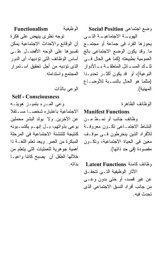 ‫‪Functionalism‬‬             ‫ﺍﻟﻭﻅﻴﻔﻴﺔ‬        ‫ﻭﻀﻊ ﺍﺠﺘﻤﺎﻋﻰ ‪Social Position‬‬
‫ﺘﻭﺠﻪ ﻨﻅﺭﻯ ﻴﻨﻬﺽ ﻋﻠﻰ ﻓﻜﺭﺓ‬                  ‫ـﺔ ـﻰ‬
                                            ‫ـﺔ ﺍﻻﺠﺘﻤﺎﻋﻴـ ﺍﻟﺘـ‬‫ﺍﻟﻬﻭﻴـ‬
‫ﺃﻥ ﺍﻟﻭﻗﺎﺌﻊ ﻭﺍﻷﺤﺩﺍﺙ ﺍﻻﺠﺘﻤﺎﻋﻴﺔ ﻴﻤﻜﻥ‬        ‫ﻴﺤﻭﺯﻫﺎ ﺍﻟﻔﺭﺩ ﻓﻰ ﺠﻤﺎﻋﺔ ﺃﻭ ﻤﺠﺘﻤـﻊ‬
‫ﺘﻔﺴﻴﺭﻫﺎ ﻋﻠﻰ ﺍﻟﻭﺠﻪ ﺍﻷﻓﻀـل ﻋﻠـﻰ‬            ‫ﻤﺎ. ﻭﻗﺩ ﻴﻜﻭﻥ ﺍﻟﻭﻀﻊ ﺍﻻﺠﺘﻤﺎﻋﻰ ﺒﺎﻟﻎ‬
‫ﺃﺴﺎﺱ ﺍﻟﻭﻅﺎﺌﻑ ﺍﻟﺘﻰ ﺘﺅﺩﻴﻬﺎ، ﺃﻯ ﺍﻟﺩﻭﺭ‬       ‫ﺍﻟﻌﻤﻭﻤﻴﺔ ﺒﻁﺒﻴﻌﺘﻪ )ﻜﻤﺎ ﻫﻰ ﺍﻟﺤﺎل ﻓـﻰ‬
‫ﺍﻟﺫﻯ ﺘﺅﺩﻴﻪ ﻤﻥ ﺃﺠل ﺘﺤﻘﻴﻕ ﺍﺴـﺘﻤﺭﺍﺭ‬         ‫ـﺔ ـﺎﻷﺩﻭﺍﺭ‬
                                                ‫ـﺎﺌل ﺍﻟﻤﺘﻌﻠﻘـ ﺒـ‬
                                                               ‫ـﻙ ﺍﻟﻤﺴـ‬ ‫ﺘﻠـ‬
                  ‫ﺍﻟﻤﺠﺘﻤﻊ ﻭﺍﺴﺘﺩﺍﻤﺘﻪ.‬     ‫ﺍﻟﻨﻭﻋﻴﺔ(، ﺃﻭ ﻗﺩ ﻴﻜﻭﻥ ﺃﻜﺜـﺭ ﺘﺤﺩﻴـﺩﺍ‬
                                         ‫ﹰ‬
                                         ‫)ﻤﺜﻠﻤﺎ ﻫﻭ ﺍﻟﺤﺎل ﺒﺎﻟﻨﺴـﺒﺔ ﻟﻸﻭﻀـﺎﻉ‬
                        ‫ﺍﻟﻭﻋﻰ ﺒﺎﻟﺫﺍﺕ‬                               ‫ﺍﻟﻤﻬﻨﻴﺔ(.‬
  ‫‪Self - Consciousness‬‬
‫ﻭﻋﻰ ﺍﻟﻤـﺭﺀ ﺒﺘﻤﻴـﺯ ﻫﻭﻴﺘـﻪ‬                                   ‫ﺍﻟﻭﻅﺎﺌﻑ ﺍﻟﻅﺎﻫﺭﺓ‬
‫ﺍﻻﺠﺘﻤﺎﻋﻴﺔ ﺒﺎﻋﺘﺒﺎﺭﻩ ﺸﺨﺼـﺎ ﻤﺴـﺘﻘﻼ‬          ‫‪Manifest Functions‬‬
‫ﻋﻥ ﺍﻵﺨﺭﻴﻥ. ﻭﻻ ﻴﻭﻟﺩ ﺍﻟﺒﺸﺭ ﻤﺤﻤﻠﻴﻥ‬          ‫ﻭﻅﺎﺌﻑ ﺠﺎﻨﺏ ﺃﻭ ﻨﻤـﻁ ﻤـﻥ‬
‫ﺒﻭﻋﻰ ﺒﺫﻭﺍﺘﻬﻡ، ﺒـل ﺇﻨﻬـﻡ ﻴﻜﺘﺴـﺒﻭﻨﻪ‬        ‫ﺍﻟﻨﺸﺎﻁ ﺍﻻﺠﺘﻤـﺎﻋﻰ ﺘﻜـﻭﻥ ﻤﻌﺭﻭﻓـﺔ‬
‫ﻜﻨﺘﻴﺠﺔ ﻟﻠﺘﻨﺸﺌﺔ ﺍﻻﺠﺘﻤﺎﻋﻴﺔ ﻓﻰ ﺍﻟﻤﺭﺤﻠﺔ‬      ‫ﻟﻸﻓﺭﺍﺩ ﺍﻟﺫﻴﻥ ﻴﻨﺨﺭﻁﻭﻥ ﻓـﻰ ﻤﻭﻗـﻑ‬
‫ﺍﻟﻤﺒﻜﺭﺓ ﻤﻥ ﺍﻟﻌﻤﺭ. ﻭﻴﻌﺩ ﺘﻌﻠﻡ ﺍﻟﻠﻐـﺔ ﺫﺍ‬    ‫ﻤﻌﻴﻥ ﻓﻰ ﺍﻟﺤﻴﺎﺓ ﺍﻻﺠﺘﻤﺎﻋﻴﺔ، ﻭﺘﻜـﻭﻥ‬
‫ﺃﻫﻤﻴﺔ ﺠﻭﻫﺭﻴﺔ ﻟﻠﻌﻤﻠﻴﺎﺕ ﺍﻟﺘﻰ ﻴﺘﻌﻠﻡ ﻤﻥ‬                 ‫ﻤﻘﺼﻭﺩﺓ )ﻓﻰ ﺤﺩ ﺫﺍﺘﻬﺎ(.‬
‫ﺨﻼﻟﻬﺎ ﺍﻟﻁﻔل ﺃﻥ ﻴﺼﺒﺢ ﻜﺎﺌﻨﺎ ﻭﺍﻋﻴـﺎ‬
‫ﹰ‬        ‫ﹰ‬
                                ‫ﺒﺫﺍﺘﻪ.‬    ‫ﻭﻅﺎﺌﻑ ﻜﺎﻤﻨﺔ ‪Latent Functions‬‬
                                         ‫ﺍﻵﺜﺎﺭ ﺍﻟﻭﻅﻴﻔﻴﺔ ﺍﻟﺘـﻰ ﺘﺘﺤﻘـﻕ‬
                                         ‫ﻋﻥ ﻏﻴﺭ ﻗﺼﺩ، ﺃﻭ ﺤﺘﻰ ﺒﺩﻭﻥ ﻭﻋـﻰ‬
                                         ‫ﻤﻥ ﺠﺎﻨﺏ ﺃﻓﺭﺍﺩ ﺍﻟﻨﺴﻕ ﺍﻻﺠﺘﻤﺎﻋﻰ ﺍﻟﺫﻯ‬
                                                                  ‫ﺘﺤﺩﺙ ﻓﻴﻪ.‬
 
