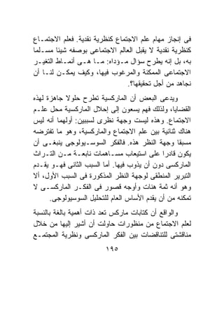 ‫ﻓﻰ ﺇﻨﺠﺎﺯ ﻤﻬﺎﻡ ﻋﻠﻡ ﺍﻻﺠﺘﻤﺎﻉ ﻜﻨﻅﺭﻴﺔ ﻨﻘﺩﻴﺔ. ﻓﻌﻠﻡ ﺍﻻﺠﺘﻤـﺎﻉ‬
‫ﻜﻨﻅﺭﻴﺔ ﻨﻘﺩﻴﺔ ﻻ ﻴﻘﺒل ﺍﻟﻌﺎﻟﻡ ﺍﻻﺠﺘﻤﺎﻋﻰ ﺒﻭﺼﻔﻪ ﺸﻴﺌﺎ ﻤﺴـﻠﻤﺎ‬
‫ﺒﻪ، ﺒل ﺇﻨﻪ ﻴﻁﺭﺡ ﺴﺅﺍل ﻤـﺅﺩﺍﻩ: ﻤـﺎ ﻫـﻰ ﺃﻨﻤـﺎﻁ ﺍﻟﺘﻐﻴـﺭ‬
‫ﺍﻻﺠﺘﻤﺎﻋﻰ ﺍﻟﻤﻤﻜﻨﺔ ﻭﺍﻟﻤﺭﻏﻭﺏ ﻓﻴﻬﺎ، ﻭﻜﻴﻑ ﻴﻤﻜـﻥ ﻟﻨـﺎ ﺃﻥ‬
                                ‫ﻨﺠﺎﻫﺩ ﻤﻥ ﺃﺠل ﺘﺤﻘﻴﻘﻬﺎ؟.‬
‫ﻭﻴﺩﻋﻰ ﺍﻟﺒﻌﺽ ﺃﻥ ﺍﻟﻤﺎﺭﻜﺴﻴﺔ ﺘﻁﺭﺡ ﺤﻠﻭﻻ ﺠﺎﻫﺯﺓ ﻟﻬﺫﻩ‬
‫ﺍﻟﻘﻀﺎﻴﺎ، ﻭﻟﺫﻟﻙ ﻓﻬﻡ ﻴﺴﻌﻭﻥ ﺇﻟﻰ ﺇﺤﻼل ﺍﻟﻤﺎﺭﻜﺴﻴﺔ ﻤﺤل ﻋﻠـﻡ‬
‫ﺍﻻﺠﺘﻤﺎﻉ. ﻭﻫﺫﻩ ﻟﻴﺴﺕ ﻭﺠﻬﺔ ﻨﻅﺭﻯ ﻟﺴﺒﺒﻴﻥ: ﺃﻭﻟﻬﻤﺎ ﺃﻨﻪ ﻟﻴﺱ‬
‫ﻫﻨﺎﻙ ﺜﻨﺎﺌﻴﺔ ﺒﻴﻥ ﻋﻠﻡ ﺍﻻﺠﺘﻤﺎﻉ ﻭﺍﻟﻤﺎﺭﻜﺴﻴﺔ، ﻭﻫﻭ ﻤﺎ ﺘﻔﺘﺭﻀﻪ‬
‫ﻤﺴﺒﻘﺎ ﻭﺠﻬﺔ ﺍﻟﻨﻅﺭ ﻫﺫﻩ. ﻓﺎﻟﻔﻜﺭ ﺍﻟﺴﻭﺴـﻴﻭﻟﻭﺠﻰ ﻴﻨﺒﻐـﻰ ﺃﻥ‬
‫ﻴﻜﻭﻥ ﻗﺎﺩﺭﺍ ﻋﻠﻰ ﺍﺴﺘﻴﻌﺎﺏ ﻤﺴـﺎﻫﻤﺎﺕ ﻨﺎﺒﻌـﺔ ﻤـﻥ ﺍﻟﺘـﺭﺍﺙ‬
‫ﺍﻟﻤﺎﺭﻜﺴﻰ ﺩﻭﻥ ﺃﻥ ﻴﺫﻭﺏ ﻓﻴﻬﺎ. ﺃﻤﺎ ﺍﻟﺴﺒﺏ ﺍﻟﺜﺎﻨﻰ ﻓﻬـﻭ ﻴﻘـﺩﻡ‬
‫ﺍﻟﺘﺒﺭﻴﺭ ﺍﻟﻤﻨﻁﻘﻰ ﻟﻭﺠﻬﺔ ﺍﻟﻨﻅﺭ ﺍﻟﻤﺫﻜﻭﺭﺓ ﻓﻰ ﺍﻟﺴﺒﺏ ﺍﻷﻭل، ﺃﻻ‬
‫ﻭﻫﻭ ﺃﻨﻪ ﺜﻤﺔ ﻫﻨﺎﺕ ﻭﺃﻭﺠﻪ ﻗﺼﻭﺭ ﻓﻰ ﺍﻟﻔﻜـﺭ ﺍﻟﻤﺎﺭﻜﺴـﻰ ﻻ‬
      ‫ﺘﻤﻜﻨﻪ ﻤﻥ ﺃﻥ ﻴﻘﺩﻡ ﺍﻷﺴﺎﺱ ﺍﻟﻌﺎﻡ ﻟﻠﺘﺤﻠﻴل ﺍﻟﺴﻭﺴﻴﻭﻟﻭﺠﻰ.‬
‫ﻭﺍﻟﻭﺍﻗﻊ ﺃﻥ ﻜﺘﺎﺒﺎﺕ ﻤﺎﺭﻜﺱ ﺘﻌﺩ ﺫﺍﺕ ﺃﻫﻤﻴﺔ ﺒﺎﻟﻐﺔ ﺒﺎﻟﻨﺴﺒﺔ‬
‫ﻟﻌﻠﻡ ﺍﻻﺠﺘﻤﺎﻉ ﻤﻥ ﻤﻨﻅﻭﺭﺍﺕ ﺤﺎﻭﻟﺕ ﺃﻥ ﺃﺸﻴﺭ ﺇﻟﻴﻬﺎ ﻤﻥ ﺨﻼل‬
‫ﻤﻨﺎﻗﺸﺘﻰ ﻟﻠﺘﻨﺎﻗﻀﺎﺕ ﺒﻴﻥ ﺍﻟﻔﻜﺭ ﺍﻟﻤﺎﺭﻜﺴﻰ ﻭﻨﻅﺭﻴﺔ ﺍﻟﻤﺠﺘﻤـﻊ‬
                         ‫٥٩١‬
 