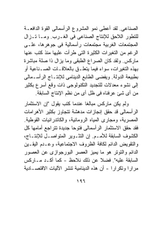 ‫ﺍﻟﺼﻨﺎﻋﻰ. ﻟﻘﺩ ﺃﻋﻁﻰ ﻨﻤﻭ ﺍﻟﻤﺸﺭﻭﻉ ﺍﻟﺭﺃﺴﻤﺎﻟﻰ ﺍﻟﻘﻭﺓ ﺍﻟﺩﺍﻓﻌـﺔ‬
‫ﻟﻠﺘﻁﻭﺭ ﺍﻟﻼﺤﻕ ﻟﻺﻨﺘﺎﺝ ﺍﻟﺼﻨﺎﻋﻰ ﻓﻰ ﺍﻟﻐـﺭﺏ. ﻭﻤـﺎ ﺘـﺯﺍل‬
‫ﺍﻟﻤﺠﺘﻤﻌﺎﺕ ﺍﻟﻐﺭﺒﻴﺔ ﻤﺠﺘﻤﻌﺎﺕ ﺭﺃﺴﻤﺎﻟﻴﺔ ﻓﻰ ﺠﻭﻫﺭﻫﺎ، ﻋﻠـﻰ‬
‫ﺍﻟﺭﻏﻡ ﻤﻥ ﺍﻟﺘﻐﻴﺭﺍﺕ ﺍﻟﻜﺜﻴﺭﺓ ﺍﻟﺘﻰ ﻁﺭﺃﺕ ﻋﻠﻴﻬﺎ ﻤﻨﺫ ﻜﺘﺏ ﻋﻨﻬﺎ‬
‫ﻤﺎﺭﻜﺱ. ﻭﻟﻘﺩ ﻜﺎﻥ ﺍﻟﺼﺭﺍﻉ ﺍﻟﻁﺒﻘﻰ ﻭﻤﺎ ﻴﺯﺍل ﺫﺍ ﺼﻠﺔ ﻤﺒﺎﺸﺭﺓ‬
‫ﺒﻬﺫﻩ ﺍﻟﺘﻐﻴﺭﺍﺕ، ﺴﻭﺍﺀ ﻓﻴﻤﺎ ﻴﺘﻌﻠـﻕ ﺒﺎﻟﻌﻼﻗـﺎﺕ ﺍﻟﺼـﻨﺎﻋﻴﺔ ﺃﻭ‬
‫ﺒﻁﺒﻴﻌﺔ ﺍﻟﺩﻭﻟﺔ. ﻭﻴﻔﻀﻰ ﺍﻟﻁﺎﺒﻊ ﺍﻟﺩﻴﻨﺎﻤﻰ ﻟﻺﻨﺘـﺎﺝ ﺍﻟﺭﺃﺴـﻤﺎﻟﻰ‬
‫ﺇﻟﻰ ﻨﺸﻭﺀ ﻤﻌﺩﻻﺕ ﻟﻠﺘﺠﺩﻴﺩ ﺍﻟﺘﻜﻨﻭﻟﻭﺠﻰ ﺫﺍﺕ ﻭﻗﻊ ﺃﺴﺭﻉ ﺒﻜﺜﻴﺭ‬
      ‫ﻤﻥ ﺃﻯ ﺸﺊ ﻋﺭﻓﻨﺎﻩ ﻓﻰ ﻅل ﺃﻯ ﻤﻥ ﻨﻅﻡ ﺍﻹﻨﺘﺎﺝ ﺍﻟﺴﺎﺒﻘﺔ.‬
‫ﻭﻟﻡ ﻴﻜﻥ ﻤﺎﺭﻜﺱ ﻤﺒﺎﻟﻐﺎ ﻋﻨﺩﻤﺎ ﻜﺘﺏ ﻴﻘﻭل "ﺇﻥ ﺍﻻﺴﺘﺜﻤﺎﺭ‬
‫ﺍﻟﺭﺃﺴﻤﺎﻟﻰ ﻗﺩ ﺤﻘﻕ ﺇﻨﺠﺎﺯﺍﺕ ﻤﺩﻫﺸﺔ ﺘﺘﺠﺎﻭﺯ ﺒﻜﺜﻴﺭ ﺍﻷﻫﺭﺍﻤﺎﺕ‬
‫ﺍﻟﻤﺼﺭﻴﺔ، ﻭﻤﺠﺎﺭﻯ ﺍﻟﻤﻴﺎﻩ ﺍﻟﺭﻭﻤﺎﻨﻴﺔ، ﻭﺍﻟﻜﺎﺘﺩﺭﺍﺌﻴﺎﺕ ﺍﻟﻘﻭﻁﻴﺔ.‬
‫ﻓﻘﺩ ﺤﻘﻕ ﺍﻻﺴﺘﺜﻤﺎﺭ ﺍﻟﺭﺃﺴﻤﺎﻟﻰ ﻓﺘﻭﺤﺎ ﺠﺩﻴﺩﺓ ﺘﺘﺭﺍﺠﻊ ﺃﻤﺎﻤﻬﺎ ﻜل‬
‫ﺍﻟﻜﺸﻭﻑ ﺍﻟﺴﺎﺒﻘﺔ ﻟﻸﻤـﻡ. ﺇﻥ ﺍﻟﺘﺜـﻭﻴﺭ ﺍﻟﻤﺘﻭﺍﺼـل ﻟﻺﻨﺘـﺎﺝ،‬
‫ﻭﺍﻟﺘﻘﻭﻴﺽ ﺍﻟﺩﺍﺌﻡ ﻟﻜﺎﻓﺔ ﺍﻟﻅﺭﻭﻑ ﺍﻻﺠﺘﻤﺎﻋﻴﺔ، ﻭﻋـﺩﻡ ﺍﻟﻴﻘـﻴﻥ‬
‫ﺍﻟﺩﺍﺌﻡ ﻭﺍﻟﺘﻭﺘﺭ ﻫﻭ ﻤﺎ ﻴﻤﻴﺯ ﺍﻟﻌﺼﺭ ﺍﻟﺒﻭﺭﺠﻭﺍﺯﻯ ﻋﻥ ﺍﻟﻌﺼﻭﺭ‬
‫ﺍﻟﺴﺎﺒﻘﺔ ﻋﻠﻴﻪ". ﻓﻀﻼ ﻋﻥ ﺫﻟﻙ ﻨﻼﺤﻅ - ﻜﻤﺎ ﺃﻜـﺩ ﻤـﺎﺭﻜﺱ‬
‫ﻤﺭﺍﺭﺍ ﻭﺘﻜﺭﺍﺭﺍ - ﺃﻥ ﻫﺫﻩ ﺍﻟﺩﻴﻨﺎﻤﻴﺔ ﺘﻨﺸﺭ ﺍﻵﻟﻴﺎﺕ ﺍﻻﻗﺘﺼـﺎﺩﻴﺔ‬

                         ‫٦٩١‬
 