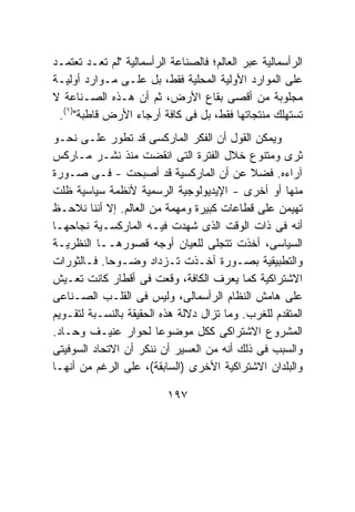 ‫ﺍﻟﺭﺃﺴﻤﺎﻟﻴﺔ ﻋﺒﺭ ﺍﻟﻌﺎﻟﻡ؛ ﻓﺎﻟﺼﻨﺎﻋﺔ ﺍﻟﺭﺃﺴﻤﺎﻟﻴﺔ "ﻟﻡ ﺘﻌـﺩ ﺘﻌﺘﻤـﺩ‬
‫ﻋﻠﻰ ﺍﻟﻤﻭﺍﺭﺩ ﺍﻷﻭﻟﻴﺔ ﺍﻟﻤﺤﻠﻴﺔ ﻓﻘﻁ، ﺒل ﻋﻠـﻰ ﻤـﻭﺍﺭﺩ ﺃﻭﻟﻴـﺔ‬
‫ﻤﺠﻠﻭﺒﺔ ﻤﻥ ﺃﻗﺼﻰ ﺒﻘﺎﻉ ﺍﻷﺭﺽ، ﺜﻡ ﺃﻥ ﻫـﺫﻩ ﺍﻟﺼـﻨﺎﻋﺔ ﻻ‬
 ‫ﺘﺴﺘﻬﻠﻙ ﻤﻨﺘﺠﺎﺘﻬﺎ ﻓﻘﻁ، ﺒل ﻓﻰ ﻜﺎﻓﺔ ﺃﺭﺠﺎﺀ ﺍﻷﺭﺽ ﻗﺎﻁﺒﺔ")١(.‬
‫ﻭﻴﻤﻜﻥ ﺍﻟﻘﻭل ﺃﻥ ﺍﻟﻔﻜﺭ ﺍﻟﻤﺎﺭﻜﺴﻰ ﻗﺩ ﺘﻁﻭﺭ ﻋﻠـﻰ ﻨﺤـﻭ‬
‫ﺜﺭﻯ ﻭﻤﺘﻨﻭﻉ ﺨﻼل ﺍﻟﻔﺘﺭﺓ ﺍﻟﺘﻰ ﺍﻨﻘﻀﺕ ﻤﻨﺫ ﻨﺸـﺭ ﻤـﺎﺭﻜﺱ‬
‫ﺁﺭﺍﺀﻩ. ﻓﻀﻼ ﻋﻥ ﺃﻥ ﺍﻟﻤﺎﺭﻜﺴﻴﺔ ﻗﺩ ﺃﺼﺒﺤﺕ - ﻓـﻰ ﺼـﻭﺭﺓ‬
‫ﻤﻨﻬﺎ ﺃﻭ ﺃﺨﺭﻯ - ﺍﻹﻴﺩﻴﻭﻟﻭﺠﻴﺔ ﺍﻟﺭﺴﻤﻴﺔ ﻷﻨﻅﻤﺔ ﺴﻴﺎﺴﻴﺔ ﻅﻠﺕ‬
‫ﺘﻬﻴﻤﻥ ﻋﻠﻰ ﻗﻁﺎﻋﺎﺕ ﻜﺒﻴﺭﺓ ﻭﻤﻬﻤﺔ ﻤﻥ ﺍﻟﻌﺎﻟﻡ. ﺇﻻ ﺃﻨﻨﺎ ﻨﻼﺤـﻅ‬
‫ﺃﻨﻪ ﻓﻰ ﺫﺍﺕ ﺍﻟﻭﻗﺕ ﺍﻟﺫﻯ ﺸﻬﺩﺕ ﻓﻴـﻪ ﺍﻟﻤﺎﺭﻜﺴـﻴﺔ ﻨﺠﺎﺤﻬـﺎ‬
‫ﺍﻟﺴﻴﺎﺴﻰ، ﺃﺨﺫﺕ ﺘﺘﺠﻠﻰ ﻟﻠﻌﻴﺎﻥ ﺃﻭﺠﻪ ﻗﺼﻭﺭﻫــﺎ ﺍﻟﻨﻅﺭﻴـﺔ‬
‫ﻭﺍﻟﺘﻁﺒﻴﻘﻴﺔ ﺒﺼـﻭﺭﺓ ﺃﺨـﺫﺕ ﺘـﺯﺩﺍﺩ ﻭﻀـﻭﺤﺎ. ﻓـﺎﻟﺜﻭﺭﺍﺕ‬
‫ﺍﻻﺸﺘﺭﺍﻜﻴﺔ ﻜﻤﺎ ﻴﻌﺭﻑ ﺍﻟﻜﺎﻓﺔ، ﻭﻗﻌﺕ ﻓﻰ ﺃﻗﻁﺎﺭ ﻜﺎﻨﺕ ﺘﻌـﻴﺵ‬
‫ﻋﻠﻰ ﻫﺎﻤﺵ ﺍﻟﻨﻅﺎﻡ ﺍﻟﺭﺃﺴﻤﺎﻟﻰ، ﻭﻟﻴﺱ ﻓﻰ ﺍﻟﻘﻠـﺏ ﺍﻟﺼـﻨﺎﻋﻰ‬
‫ﺍﻟﻤﺘﻘﺩﻡ ﻟﻠﻐﺭﺏ. ﻭﻤﺎ ﺘﺯﺍل ﺩﻻﻟﺔ ﻫﺫﻩ ﺍﻟﺤﻘﻴﻘﺔ ﺒﺎﻟﻨﺴـﺒﺔ ﻟﺘﻘـﻭﻴﻡ‬
‫ﺍﻟﻤﺸﺭﻭﻉ ﺍﻻﺸﺘﺭﺍﻜﻰ ﻜﻜل ﻤﻭﻀﻭﻋﺎ ﻟﺤﻭﺍﺭ ﻋﻨﻴـﻑ ﻭﺤـﺎﺩ.‬
‫ﻭﺍﻟﺴﺒﺏ ﻓﻰ ﺫﻟﻙ ﺃﻨﻪ ﻤﻥ ﺍﻟﻌﺴﻴﺭ ﺃﻥ ﻨﻨﻜﺭ ﺃﻥ ﺍﻻﺘﺤﺎﺩ ﺍﻟﺴﻭﻓﻴﺘﻰ‬
‫ﻭﺍﻟﺒﻠﺩﺍﻥ ﺍﻻﺸﺘﺭﺍﻜﻴﺔ ﺍﻷﺨﺭﻯ )ﺍﻟﺴﺎﺒﻘﺔ(، ﻋﻠﻰ ﺍﻟﺭﻏﻡ ﻤﻥ ﺃﻨﻬـﺎ‬

                          ‫٧٩١‬
 