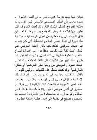 ‫ﺘﺘﺒﺎﻴﻥ ﻓﻴﻤﺎ ﺒﻴﻨﻬﺎ ﺒﺩﺭﺠﺔ ﻜﺒﻴﺭﺓ، ﺘﺒﺩﻭ – ﻓﻰ ﺃﻓﻀل ﺍﻷﺤﻭﺍل –‬
‫ﺒﻌﻴﺩﺓ ﻋﻥ ﻨﻤﻭﺫﺝ ﺍﻟﻨﻅﺎﻡ ﺍﻻﺠﺘﻤﺎﻋﻰ ﺍﻹﻨﺴﺎﻨﻰ ﺍﻟﺤﺭ ﺍﻟﺫﻯ ﻴﻌـﺩ‬
‫ﺒﻤﺜﺎﺒﺔ ﺍﻟﻨﻤﻭﺫﺝ ﺍﻟﻤﺜﺎﻟﻰ ﻟﻼﺸﺘﺭﺍﻜﻴﺔ. ﻭﻟﻘﺩ ﻟﻌﺒﺕ ﺍﻟﻅﺭﻭﻑ ﺍﻟﺘﻰ‬
‫ﺘﻁﻭﺭ ﻓﻴﻬﺎ ﺍﻻﺘﺤﺎﺩ ﺍﻟﺴﻭﻓﻴﺘﻰ ﻜﻤﺠﺘﻤﻊ ﻴﻤﺭ ﺒﻤﺭﺤﻠـﺔ ﺘﺼـﻨﻴﻊ‬
‫ﻓﺎﺌﻕ ﺍﻟﺴﺭﻋﺔ ﻓﻰ ﺒﻴﺌﺔ ﻤﻌﺎﺩﻴﺔ ﻤﻥ ﺍﻟﻘﻭﻯ ﺍﻟﺭﺃﺴﻤﺎﻟﻴﺔ، ﻟﻌﺒﺕ ﺒﻼ‬
‫ﺸﻙ ﺩﻭﺭﺍ ﻓﻰ ﺘﺸﻜل ﺒﻌﺽ ﺍﻟﻤﻼﻤﺢ ﺍﻟﺘﺴﻠﻁﻴﺔ ﺍﻟﺘﻰ ﻜﺎﻥ ﻴﺘﺴـﻡ‬
‫ﺒﻬﺎ ﺍﻻﺘﺤﺎﺩ ﺍﻟﺴﻭﻓﻴﺘﻰ. ﻜﺫﻟﻙ ﻟﻌﺏ ﺘﺄﺜﻴﺭ ﺍﻻﺘﺤﺎﺩ ﺍﻟﺴﻭﻓﻴﺘﻰ ﻋﻠﻰ‬
‫ﺍﻟﺩﻭل ﺍﻻﺸﺘﺭﺍﻜﻴﺔ ﺍﻟﺘﻰ ﺘﻜﻭﻨﺕ ﻻﺤﻘﺎ ﺩﻭﺭﺍ ﻓﻰ ﺇﻋـﺎﺩﺓ ﺇﻨﺘـﺎﺝ‬
‫ﻋﻨﺎﺼﺭ ﺘﺴﻠﻁﻴﺔ ﻤﺸﺎﺒﻬﺔ ﻓﻰ ﺘﻠﻙ ﺍﻟﺩﻭل. ﻭﺸﻬﺩﺕ ﺍﻟﺜﻤﺎﻨﻴﻨﻴـﺎﺕ‬
‫ﻅﻬﻭﺭ ﻋﺩﺩ ﻜﺒﻴﺭ ﻤﻥ ﺍﻟﻜﺘﺎﺒﺎﺕ ﺍﻟﺘﻰ ﺘﻨﺘﻘﺩ ﺍﻟﻤﺠﺘﻤﻌـﺎﺕ ﺍﻟﺘـﻰ‬
‫ﺍﺘﺒﻌﺕ ﺍﻟﻨﻤﻭﺫﺝ ﺍﻟﺴﻭﻓﻴﺘﻰ ﻤﻥ ﻭﺠﻬﺔ ﻨﻅﺭ ﺍﻟﻤﺎﺭﻜﺴﻴﺔ ﺃﻭ ﻤﺘﺄﺜﺭﺓ‬
‫ﺒﺎﻟﻤﺎﺭﻜﺴﻴﺔ. ﻭﻗﺩ ﻜﺘﺒﺕ ﻤﻌﻅﻡ ﻫﺫﻩ ﺍﻟﻜﺘﺎﺒﺎﺕ – ﻭﻟﻴﺱ ﻜﻠﻬـﺎ -‬
‫ﺒﺄﻗﻼﻡ ﻤﺎﺭﻜﺴﻴﻴﻥ ﻴﻌﻴﺸﻭﻥ ﻓﻰ ﺍﻟﻐـﺭﺏ. ﻏﻴـﺭ ﺃﻥ ﺍﻟﻤﺸـﻜﻠﺔ‬
‫ﺍﻷﺴﺎﺴﻴﺔ ﻤﺎ ﺘﺯﺍل ﻫـﻰ: ﺇﻟـﻰ ﺃﻯ ﺤـﺩ ﻴﻤﻜـﻥ ﺭﺩ ﺒﻌـﺽ‬
‫ﺍﻟﺨﺼﺎﺌﺹ ﺍﻟﺸﻤﻭﻟﻴﺔ ﻟﻠﻤﺠﺘﻤﻌﺎﺕ ﺍﻻﺸـﺘﺭﺍﻜﻴﺔ ﺇﻟـﻰ ﺠﻭﺍﻨـﺏ‬
‫ﺍﻟﻘﺼﻭﺭ ﻓﻰ ﺃﻓﻜﺎﺭ ﻤﺎﺭﻜﺱ ﺫﺍﺘﻬﺎ. ﻭﺇﺫﺍ ﻤﺎ ﻜﺎﻨـﺕ ﻫـﺫﻩ ﻫـﻰ‬
‫ﺍﻟﺤﺎﻟﺔ، ﻭﻫﻭ ﻤﺎ ﺃﺭﺍﻩ ﺃﻨﺎ ﺸﺨﺼﻴﺎ، ﻓـﺈﻥ ﺍﻟﻨﻅﺭﻴـﺔ ﺍﻟﺴﻴﺎﺴـﻴﺔ‬
‫ﺍﻟﻤﻌﺎﺼﺭﺓ ﺘﺼﺒﺢ ﻓﻰ ﺤﺎﺠﺔ ﺇﻟﻰ ﺇﻋﺎﺩﺓ ﻫﻴﻜﻠﺔ ﻭﺍﺴﻌﺔ ﺍﻟﻨﻁـﺎﻕ،‬

                         ‫٨٩١‬
 