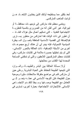 ‫ﺃﺒﻌﺩ ﺒﻜﺜﻴﺭ ﻤﻤﺎ ﻴﺴﺘﻁﻴﻌﻪ ﺃﻭﻟﺌﻙ ﺍﻟﺫﻴﻥ ﻴﺨﺸﻭﻥ ﺍﻻﺒﺘﻌـﺎﺩ ﻋـﻥ‬
                             ‫ﺜﻭﺍﺒﺕ ﺍﻟﻤﺫﻫﺏ ﺍﻟﻤﺎﺭﻜﺴﻰ.‬
‫ﻭﻴﻨﺘﻤﻰ ﻤﻌﻅﻡ ﻨﻘﺎﺩ ﻤﺎﺭﻜﺱ ﺇﻟﻰ ﺘﻭﺠﻬـﺎﺕ ﻤﺤﺎﻓﻅـﺔ ﺃﻭ‬
‫ﻟﻴﺒﺭﺍﻟﻴﺔ، ﻏﻴﺭ ﺃﻨﻨﻰ ﺃﻅﻥ ﺃﻨﻪ ﻤﻥ ﺍﻟﻀﺭﻭﺭﻯ ﺒﺎﻟﻨﺴﺒﺔ ﻟﻠﻨﻅﺭﻴـﺔ‬
‫ﺍﻻﺠﺘﻤﺎﻋﻴﺔ ﺍﻟﻨﻘﺩﻴﺔ - ﺍﻟﺘﻰ ﺘﺴﺘﻠﻬﻡ ﺃﻋﻤﺎل ﻤﺜل ﻫﺅﻻﺀ ﺍﻟﻨﻘـﺎﺩ -‬
‫ﺃﻥ ﺘﻁﻭﺭ ﻓﻰ ﺫﺍﺕ ﺍﻟﻭﻗﺕ ﻨﻘﺩﺍ ﻟﻤﺎﺭﻜﺱ ﻤﻥ ﻤﻨﻅﻭﺭ ﻴﺴـﺎﺭﻯ.‬
‫ﻓﺒﺎﻹﻀﺎﻓﺔ ﺇﻟﻰ ﺍﻟﻘﻀﻴﺔ ﺍﻷﺴﺎﺴﻴﺔ ﺍﻟﻤﺘﻌﻠﻘﺔ ﺒﺄﺼـﻭل ﺍﻟﺴـﻴﻁﺭﺓ‬
‫ﺍﻟﺴﻴﺎﺴﻴﺔ ﺍﻟﺸﻤﻭﻟﻴﺔ، ﻓﺈﻨﻪ ﻴﺒﺩﻭ ﻟﻰ ﺃﻥ ﻫﻨﺎﻙ ﺃﺭﺒﻊ ﻤﺠﻤﻭﻋـﺎﺕ‬
‫ﺃﺨﺭﻯ ﻤﻥ ﺍﻷﺴﺌﻠﺔ ﺍﻹﻀﺎﻓﻴﺔ- ﺫﺍﺕ ﺍﻟﻌﻼﻗﺔ ﺒﺎﻟﺘﺤﺭﺭ ﺍﻹﻨﺴﺎﻨﻰ-‬
‫ﺍﻟﺘﻰ ﻟﻡ ﻴﺘﻡ ﺘﺤﻠﻴﻠﻬﺎ ﺒﺼﻭﺭﺓ ﻤﻼﺌﻤﺔ ﻓﻰ ﻜﺘﺎﺒﺎﺕ ﻤﺎﺭﻜﺱ، ﻭﻓﻰ‬
‫ﻜﺘﺎﺒﺎﺕ ﻤﻌﻅﻡ ﺍﻟﻤﺎﺭﻜﺴﻴﻴﻥ ﺍﻟﻼﺤﻘﻴﻥ، ﻭﺍﻟﺘﻰ ﻟﻡ ﺘﻤﻜﻨﻨﻰ ﺍﻟﻤﺴﺎﺤﺔ‬
                         ‫ﺍﻟﻤﺤﺩﺩﺓ ﻟﻬﺫﺍ ﺍﻟﻜﺘﺎﺏ ﻤﻥ ﻤﻌﺎﻟﺠﺘﻬﺎ.‬
‫ﺃﻭﻻ: ﻤﺴﺄﻟﺔ ﺍﻟﻌﻼﻗﺔ ﺒﻴﻥ ﺍﻟﺒﺸﺭ ﻭﺍﻟﻁﺒﻴﻌـﺔ، ﻭﺍﻟﻤـﻭﺍﺭﺩ‬
                                              ‫ﹰ‬
‫ﺍﻟﺘﻰ ﺘﺘﻴﺤﻬﺎ ﺍﻟﻁﺒﻴﻌﺔ ﻟﻠﺤﻔﺎﻅ ﻋﻠﻰ ﺍﻟﺤﻴﺎﺓ ﺍﻟﺒﺸﺭﻴﺔ. ﻭﻋﻠﻰ ﺤﻴﻥ‬
‫ﺃﻥ ﻤﺎﺭﻜﺱ ﻗﺩﻡ ﻓﻰ ﻤﻭﺍﻀﻊ ﻤﺘﻔﺭﻗﺔ ﻤﻼﺤﻅﺎﺕ ﻤﺜﻴﺭﺓ ﻭﻤﻭﺤﻴﺔ‬
‫ﺤﻭل ﺍﻟﻁﺒﻴﻌﺔ، ﻓﺈﻥ ﺍﻟﺘﻭﺠﻪ ﺍﻷﺴﺎﺴﻰ ﻓﻰ ﻋﻤﻠـﻪ ﻴﻨﺤـﻭ ﺇﻟـﻰ‬
‫ﺍﻟﺘﻌﺎﻤل ﻤﻊ ﺍﻟﻁﺒﻴﻌﺔ ﺒﻭﺼـﻔﻬﺎ ﻭﺴـﻴﻁﺎ ﻟﻠﺘﻘـﺩﻡ ﺍﻻﺠﺘﻤـﺎﻋﻰ‬
‫ﺍﻹﻨﺴﺎﻨﻰ. ﻓﺎﻹﻨﺠﺎﺯﺍﺕ ﺍﻻﺠﺘﻤﺎﻋﻴﺔ، ﺒﻌﺒﺎﺭﺓ ﺃﺨﺭﻯ، ﺘﺴﺎﻭﻯ ﻓﻰ‬
                          ‫٩٩١‬
 