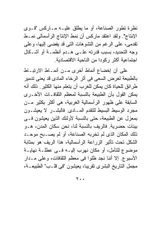 ‫ﻨﻅﺭﺓ ﺘﻁﻭﺭ ﺍﻟﺼﻨﺎﻋﺔ، ﺃﻭ ﻤﺎ ﻴﻁﻠﻕ ﻋﻠﻴـﻪ ﻤـﺎﺭﻜﺱ "ﻗـﻭﻯ‬
‫ﺍﻹﻨﺘﺎﺝ". ﻭﻟﻘﺩ ﺍﻋﺘﻘﺩ ﻤﺎﺭﻜﺱ ﺃﻥ ﻨﻤﻁ ﺍﻹﻨﺘﺎﺝ ﺍﻟﺭﺃﺴﻤﺎﻟﻰ ﻨﻤـﻁ‬
‫ﺘﻘﺩﻤﻰ، ﻋﻠﻰ ﺍﻟﺭﻏﻡ ﻤﻥ ﺍﻟﺘﺸﻭﻫﺎﺕ ﺍﻟﺘﻰ ﻗﺩ ﻴﻔﻀﻰ ﺇﻟﻴﻬﺎ، ﻭﻋﻠﻰ‬
‫ﻭﺠﻪ ﺍﻟﺘﺤﺩﻴﺩ، ﺒﺴﺒﺏ ﻗﺩﺭﺘﻪ ﻋﻠـﻰ ﻫـﺩﻡ ﺃﻨﻅﻤـﺔ ﺃﻭ ﺃﺸـﻜﺎل‬
              ‫ﺍﺠﺘﻤﺎﻋﻴﺔ ﺃﻜﺜﺭ ﺭﻜﻭﺩﺍ ﻤﻥ ﺍﻟﻨﺎﺤﻴﺔ ﺍﻻﻗﺘﺼﺎﺩﻴﺔ.‬
‫ﻋﻠﻰ ﺃﻥ ﺇﺨﻀﺎﻉ ﺃﻨﻤﺎﻁ ﺃﺨﺭﻯ ﻤـﻥ ﺃﻨﻤـﺎﻁ ﺍﻻﺭﺘﺒـﺎﻁ‬
‫ﺒﺎﻟﻁﺒﻴﻌﺔ ﻟﻐﺭﺽ ﺍﻟﺴﻌﻰ ﻓﻰ ﺃﺜﺭ ﺍﻟﺭﺨﺎﺀ ﺍﻟﻤﺎﺩﻯ ﻗﺩ ﻴﻌﻨﻰ ﺘﺩﻤﻴﺭ‬
‫ﻁﺭﺍﺌﻕ ﻟﻠﺤﻴﺎﺓ ﻜﺎﻥ ﻴﻤﻜﻥ ﻟﻠﻐﺭﺏ ﺃﻥ ﻴﺘﻌﻠﻡ ﻤﻨﻬﺎ ﺍﻟﻜﺜﻴﺭ. ﺫﻟﻙ ﺃﻨﻪ‬
‫ﻴﻤﻜﻥ ﺍﻟﻘﻭل ﺒﺄﻥ ﺍﻟﻁﺒﻴﻌﺔ ﺒﺎﻟﻨﺴﺒﺔ ﻟﻤﻌﻅﻡ ﺍﻟﺜﻘﺎﻓـﺎﺕ ﺍﻷﺨـﺭﻯ‬
‫ﺍﻟﺴﺎﺒﻘﺔ ﻋﻠﻰ ﻅﻬﻭﺭ ﺍﻟﺭﺃﺴﻤﺎﻟﻴﺔ ﺍﻟﻐﺭﺒﻴﺔ، ﻫﻰ ﺃﻜﺜﺭ ﺒﻜﺜﻴﺭ ﻤـﻥ‬
‫ﻤﺠﺭﺩ ﺍﻟﻭﺴﻴﻁ ﺍﻟﺒﺴﻴﻁ ﻟﻠﺘﻘﺩﻡ ﺍﻟﻤـﺎﺩﻯ. ﻓﺎﻟﺒﺸـﺭ ﻻ ﻴﻌﻴﺸـﻭﻥ‬
‫ﺒﻤﻌﺯل ﻋﻥ ﺍﻟﻁﺒﻴﻌﺔ، ﺤﺘﻰ ﺒﺎﻟﻨﺴﺒﺔ ﻷﻭﻟﺌﻙ ﺍﻟﺫﻴﻥ ﻴﻌﻴﺸﻭﻥ ﻓـﻰ‬
‫ﺒﻴﺌﺎﺕ ﺤﻀﺭﻴﺔ. ﻓﺎﻟﺭﻴﻑ ﺒﺎﻟﻨﺴﺒﺔ ﻟﻨﺎ، ﻨﺤﻥ ﺴﻜﺎﻥ ﺍﻟﻤﺩﻥ، ﻫـﻭ‬
‫ﺫﻟﻙ ﺍﻟﻤﻜﺎﻥ ﺍﻟﺫﻯ ﻟﻡ ﺘﺨﺭﺒﻪ ﺍﻟﺼﻨﺎﻋﺔ، ﺃﻭ ﻟﻡ ﻴﺼـﺒﺢ ﻤﻭﺤـﺩ‬
‫ﺍﻟﺸﻜل ﺘﺤﺕ ﺘﺄﺜﻴﺭ ﺍﻟﺯﺭﺍﻋﺔ ﺍﻟﺭﺃﺴﻤﺎﻟﻴﺔ، ﻫﺫﺍ ﺍﻟﺭﻴﻑ ﻫﻭ ﺒﻤﺜﺎﺒﺔ‬
‫ﻤﻭﻀﻭﻉ ﻟﻠﺘﺄﻤل، ﺃﻭ ﻤﻜﺎﻥ ﻨﻬﺭﺏ ﺇﻟﻴـﻪ ﻓـﻰ ﻋﻁﻠـﺔ ﻨﻬﺎﻴـﺔ‬
‫ﺍﻷﺴﺒﻭﻉ. ﺇﻻ ﺃﻨﻨﺎ ﻨﺠﺩ ﻅﻠﻭﺍ ﻓﻰ ﻤﻌﻅﻡ ﺍﻟﺜﻘﺎﻓﺎﺕ، ﻭﻋﻠﻰ ﻤـﺩﺍﺭ‬
‫ﻤﺠﻤل ﺍﻟﺘﺎﺭﻴﺦ ﺍﻟﺒﺸﺭﻯ ﺘﻘﺭﻴﺒﺎ، ﻴﻌﻴﺸﻭﻥ "ﻓﻰ ﻗﻠـﺏ" ﺍﻟﻁﺒﻴﻌـﺔ،‬

                          ‫٠٠٢‬
 