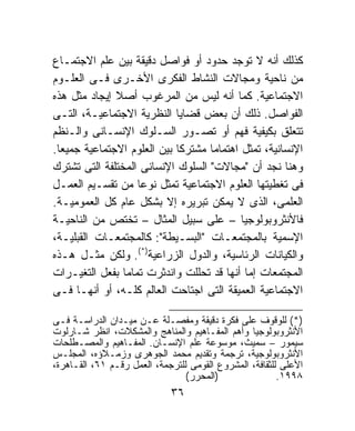 ‫ﻜﺫﻟﻙ ﺃﻨﻪ ﻻ ﺘﻭﺠﺩ ﺤﺩﻭﺩ ﺃﻭ ﻓﻭﺍﺼل ﺩﻗﻴﻘﺔ ﺒﻴﻥ ﻋﻠﻡ ﺍﻻﺠﺘﻤـﺎﻉ‬
‫ﻤﻥ ﻨﺎﺤﻴﺔ ﻭﻤﺠﺎﻻﺕ ﺍﻟﻨﺸﺎﻁ ﺍﻟﻔﻜﺭﻯ ﺍﻷﺨـﺭﻯ ﻓـﻰ ﺍﻟﻌﻠـﻭﻡ‬
‫ﺍﻻﺠﺘﻤﺎﻋﻴﺔ. ﻜﻤﺎ ﺃﻨﻪ ﻟﻴﺱ ﻤﻥ ﺍﻟﻤﺭﻏﻭﺏ ﺃﺼﻼ ﺇﻴﺠﺎﺩ ﻤﺜل ﻫﺫﻩ‬
              ‫ﹰ‬
‫ﺍﻟﻔﻭﺍﺼل. ﺫﻟﻙ ﺃﻥ ﺒﻌﺽ ﻗﻀﺎﻴﺎ ﺍﻟﻨﻅﺭﻴﺔ ﺍﻻﺠﺘﻤﺎﻋﻴـﺔ، ﺍﻟﺘـﻰ‬
‫ﺘﺘﻌﻠﻕ ﺒﻜﻴﻔﻴﺔ ﻓﻬﻡ ﺃﻭ ﺘﺼـﻭﺭ ﺍﻟﺴـﻠﻭﻙ ﺍﻹﻨﺴـﺎﻨﻰ ﻭﺍﻟـﻨﻅﻡ‬
‫ﺍﻹﻨﺴﺎﻨﻴﺔ، ﺘﻤﺜل ﺍﻫﺘﻤﺎﻤﹰ ﻤﺸﺘﺭﻜﺎ ﺒﻴﻥ ﺍﻟﻌﻠﻭﻡ ﺍﻻﺠﺘﻤﺎﻋﻴﺔ ﺠﻤﻴﻌﺎ.‬
 ‫ﹰ‬                          ‫ﹰ‬      ‫ﺎ‬
‫ﻭﻫﻨﺎ ﻨﺠﺩ ﺃﻥ "ﻤﺠﺎﻻﺕ" ﺍﻟﺴﻠﻭﻙ ﺍﻹﻨﺴﺎﻨﻰ ﺍﻟﻤﺨﺘﻠﻔﺔ ﺍﻟﺘﻰ ﺘﺸﺘﺭﻙ‬
‫ﻓﻰ ﺘﻐﻁﻴﺘﻬﺎ ﺍﻟﻌﻠﻭﻡ ﺍﻻﺠﺘﻤﺎﻋﻴﺔ ﺘﻤﺜل ﻨﻭﻋﺎ ﻤﻥ ﺘﻘﺴـﻴﻡ ﺍﻟﻌﻤـل‬
                   ‫ﹰ‬
‫ﺍﻟﻌﻠﻤﻰ، ﺍﻟﺫﻯ ﻻ ﻴﻤﻜﻥ ﺘﺒﺭﻴﺭﻩ ﺇﻻ ﺒﺸﻜل ﻋﺎﻡ ﻜل ﺍﻟﻌﻤﻭﻤﻴـﺔ.‬
‫ﻓﺎﻷﻨﺜﺭﻭﺒﻭﻟﻭﺠﻴﺎ – ﻋﻠﻰ ﺴﺒﻴل ﺍﻟﻤﺜﺎل – ﺘﺨﺘﺹ ﻤﻥ ﺍﻟﻨﺎﺤﻴـﺔ‬
‫ﺍﻹﺴﻤﻴﺔ ﺒﺎﻟﻤﺠﺘﻤﻌـﺎﺕ "ﺍﻟﺒﺴـﻴﻁﺔ": ﻜﺎﻟﻤﺠﺘﻤﻌـﺎﺕ ﺍﻟﻘﺒﻠﻴـﺔ،‬
‫ﻭﺍﻟﻜﻴﺎﻨﺎﺕ ﺍﻟﺭﺌﺎﺴﻴﺔ، ﻭﺍﻟﺩﻭل ﺍﻟﺯﺭﺍﻋﻴﺔ)*(. ﻭﻟﻜﻥ ﻤﺜـل ﻫـﺫﻩ‬
‫ﺍﻟﻤﺠﺘﻤﻌﺎﺕ ﺇﻤﺎ ﺃﻨﻬﺎ ﻗﺩ ﺘﺤﻠﻠﺕ ﻭﺍﻨﺩﺜﺭﺕ ﺘﻤﺎﻤﹰ ﺒﻔﻌل ﺍﻟﺘﻐﻴـﺭﺍﺕ‬
                ‫ﺎ‬
‫ﺍﻻﺠﺘﻤﺎﻋﻴﺔ ﺍﻟﻌﻤﻴﻘﺔ ﺍﻟﺘﻰ ﺍﺠﺘﺎﺤﺕ ﺍﻟﻌﺎﻟﻡ ﻜﻠـﻪ، ﺃﻭ ﺃﻨﻬـﺎ ﻓـﻰ‬

‫)*( ﻟﻠﻭﻗﻭﻑ ﻋﻠﻰ ﻓﻜﺭﺓ ﺩﻗﻴﻘﺔ ﻭﻤﻔﺼـﻠﺔ ﻋـﻥ ﻤﻴـﺩﺍﻥ ﺍﻟﺩﺭﺍﺴـﺔ ﻓـﻰ‬
‫ﺍﻷﻨﺜﺭﻭﺒﻭﻟﻭﺠﻴﺎ ﻭﺃﻫﻡ ﺍﻟﻤﻔـﺎﻫﻴﻡ ﻭﺍﻟﻤﻨﺎﻫﺞ ﻭﺍﻟﻤﺸﻜﻼﺕ، ﺍﻨﻅﺭ ﺸـﺎﺭﻟﻭﺕ‬
‫ﺴﻴﻤﻭﺭ – ﺴﻤﻴﺙ، ﻤﻭﺴﻭﻋﺔ ﻋﻠﻡ ﺍﻹﻨﺴـﺎﻥ. ﺍﻟﻤﻔـﺎﻫﻴﻡ ﻭﺍﻟﻤﺼـﻁﻠﺤﺎﺕ‬
‫ﺍﻷﻨﺜﺭﻭﺒﻭﻟﻭﺠﻴﺔ، ﺘﺭﺠﻤﺔ ﻭﺘﻘﺩﻴﻡ ﻤﺤﻤﺩ ﺍﻟﺠﻭﻫﺭﻯ ﻭﺯﻤـﻼﺅﻩ، ﺍﻟﻤﺠﻠـﺱ‬
‫ﺍﻷﻋﻠﻰ ﻟﻠﺜﻘﺎﻓﺔ، ﺍﻟﻤﺸﺭﻭﻉ ﺍﻟﻘﻭﻤﻰ ﻟﻠﺘﺭﺠﻤﺔ، ﺍﻟﻌﻤل ﺭﻗـﻡ ١٦، ﺍﻟﻘـﺎﻫﺭﺓ،‬
                                 ‫)ﺍﻟﻤﺤﺭﺭ(‬                ‫٨٩٩١.‬
                             ‫٦٣‬
 