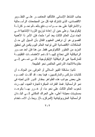 ‫ﺠﺎﻨﺏ ﺍﻟﻨﺸﺎﻁ ﺍﻹﻨﺴﺎﻨﻰ. ﻓﺎﻟﺘﺄﻜﻴﺩ ﺍﻟﻤﻌﺎﺼـﺭ ﻋﻠـﻰ ﺍﻟﺘﻁـﻭﻴﺭ‬
‫ﺍﻻﻗﺘﺼﺎﺩﻯ، ﺍﻟﺫﻯ ﺘﺸﺘﺭﻙ ﻓﻴﻪ ﻜل ﻤﻥ ﺍﻟﻤﺠﺘﻤﻌﺎﺕ ﺍﻟﺭﺃﺴـﻤﺎﻟﻴﺔ‬
‫ﻭﺍﻻﺸﺘﺭﺍﻜﻴﺔ ﻋﻠﻰ ﺤﺩ ﺴـﻭﺍﺀ، ﻴـﺩﻓﻊ ﺒﺎﻟﻌـﺎﻟﻡ ﻨﺤـﻭ ﻜﺎﺭﺜـﺔ‬
‫ﺇﻴﻜﻭﻟﻭﺠﻴﺔ. ﻭﻋﻠﻰ ﺤﻴﻥ ﺃﻥ ﺇﻋﺎﺩﺓ ﺘﻭﺯﻴﻊ ﺍﻟﺜﺭﻭﺓ ﺍﻹﻨﺘﺎﺠﻴﺔ ﻓـﻰ‬
‫ﺍﺘﺠﺎﻩ ﺩﻭل ﺍﻟﻌﺎﻟﻡ ﺍﻟﺜﺎﻟﺙ ﻴﻌﺩ ﺃﻤﺭﺍ ﻤﻠﺤﺎ، ﻓﺈﻥ ﺍﻷﻤﺭ ﺫﺍ ﺍﻷﻫﻤﻴﺔ‬
‫ﺍﻟﻘﺼﻭﻯ ﻫﻭ ﺃﻥ ﻨﺭﻓﺽ ﺍﻟﻤﻔﻬﻭﻡ ﺍﻟﻘﺎﺌل ﺒﺄﻥ ﺍﻟﺴﺒﻴل ﺇﻟﻰ ﺤـل‬
‫ﺍﻟﻤﺸﻜﻼﺕ ﺍﻻﻗﺘﺼﺎﺩﻴﺔ ﺍﻟﺘﻰ ﺘﻭﺍﺠﻪ ﺍﻟﻌﺎﻟﻡ ﺍﻟﻴﻭﻡ ﻴﻜﻤﻥ ﻓﻰ ﺘﺤﻘﻴﻕ‬
‫ﺍﻟﻤﺯﻴﺩ ﻤﻥ ﺍﻟﺘﻁﻭﺭ ﺍﻟﺘﻜﻨﻭﻟﻭﺠﻰ ﻓﻘﻁ. ﻤﻥ ﻫﻨﺎ ﻓﺈﻥ ﺃﺤﺩ ﺼـﻭﺭ‬
‫ﺍﻟﺭﺍﺩﻴﻜﺎﻟﻴﺔ ﺍﻟﺘﻰ ﻨﺤﺘﺎﺝ ﺇﻟﻴﻬـﺎ ﻟﺘـﺘﻤﻡ ﺍﻻﻫﺘﻤﺎﻤـﺎﺕ ﺍﻟﺘﻘﻠﻴﺩﻴـﺔ‬
‫ﻟﻠﻤﺎﺭﻜﺴﻴﺔ ﻫﻰ ﺍﻟﺭﺍﺩﻴﻜﺎﻟﻴﺔ ﺍﻹﻴﻜﻭﻟﻭﺠﻴﺔ، ﺍﻟﺘـﻰ ﺘﺴـﻌﻰ ﺇﻟـﻰ‬
              ‫ﻤﻘﺎﻭﻤﺔﺍﻻﺘﺠﺎﻩ ﺍﻟﺫﺭﺍﺌﻌﻰ ﺍﻟﺨﺎﻟﺹ ﻨﺤﻭ ﺍﻟﻁﺒﻴﻌﺔ.‬
‫ﺜﺎﻨﻴﺎ: ﻤﺸﻜﻠﺔ ﺍﻟﻘﻬﺭ ﺍﻟﺴﻼﻟﻰ ﺃﻭ ﺍﻟﻌﺭﻗﻰ. ﻤﻥ ﺍﻟﻤﺅﻜـﺩ ﺃﻥ‬
                                                 ‫ﹰ‬
‫ﻜﺘﺎﺒﺎﺕ ﻤﺎﺭﻜﺱ ﻭﺍﻟﻤﺎﺭﻜﺴﻴﻴﻥ- ﻓﻴﻤﺎ ﺒﻌﺩ- ﻗﺩ ﺃﻟﻘـﺕ ﺍﻟﻀـﻭﺀ‬
‫ﻋﻠﻰ ﺒﻌﺽ ﺠﻭﺍﻨﺏ ﻫﺫﻩ ﺍﻟﻅﻭﺍﻫﺭ ﺒﻤﻘﺩﺍﺭ ﺍﻟﺩﻭﺭ ﺍﻟﺫﻯ ﻟﻌﺒﺘﻪ ﻓﻰ‬
‫ﻨﻤﻭ ﺍﻟﺭﺃﺴﻤﺎﻟﻴﺔ. ﻓﻤﻨﺫ ﺍﻟﻔﺘﺭﺍﺕ ﺍﻟﻤﺒﻜﺭﺓ ﻟﺘﺠﺎﺭﺓ ﺍﻟﻌﺒﻴﺩ، ﺃﺠﺒـﺭﺕ‬
‫ﺸﻌﻭﺏ ﺍﻟﻌﺎﻟﻡ ﺍﻟﺜﺎﻟﺙ ﻋﻠﻰ ﻨﺤﻭ ﻤﺎ، ﺃﻭ ﻏـﺭﺭ ﺒﻬـﺎ ﺒﺎﻟﻭﻋـﺩ‬
‫ﺒﻤﺴﺘﻭﻴﺎﺕ ﻤﻌﻴﺸﺔ ﺃﻋﻠﻰ، ﻋﻠﻰ ﺍﻟﺤﺭﺍﻙ ﺍﻟﻤﻜﺎﻨﻰ ﺇﻟـﻰ ﺍﻟﺒﻠـﺩﺍﻥ‬
‫ﺍﻟﺭﺃﺴﻤﺎﻟﻴﺔ ﺍﻟﻤﺘﺭﻭﺒﻭﻟﻴﺘﺎﻨﻴﺔ )ﺍﻟﻤﺭﻜﺯﻴـﺔ(. ﻭﻴﻤﺜـل ﺍﻻﺴـﺘﺨﺩﺍﻡ‬

                          ‫٢٠٢‬
 