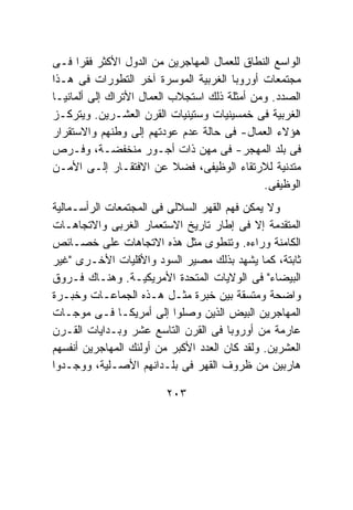 ‫ﺍﻟﻭﺍﺴﻊ ﺍﻟﻨﻁﺎﻕ ﻟﻠﻌﻤﺎل ﺍﻟﻤﻬﺎﺠﺭﻴﻥ ﻤﻥ ﺍﻟﺩﻭل ﺍﻷﻜﺜﺭ ﻓﻘﺭﺍ ﻓـﻰ‬
‫ﻤﺠﺘﻤﻌﺎﺕ ﺃﻭﺭﻭﺒﺎ ﺍﻟﻐﺭﺒﻴﺔ ﺍﻟﻤﻭﺴﺭﺓ ﺁﺨﺭ ﺍﻟﺘﻁﻭﺭﺍﺕ ﻓﻰ ﻫـﺫﺍ‬
‫ﺍﻟﺼﺩﺩ. ﻭﻤﻥ ﺃﻤﺜﻠﺔ ﺫﻟﻙ ﺍﺴﺘﺠﻼﺏ ﺍﻟﻌﻤﺎل ﺍﻷﺘﺭﺍﻙ ﺇﻟﻰ ﺃﻟﻤﺎﻨﻴـﺎ‬
‫ﺍﻟﻐﺭﺒﻴﺔ ﻓﻰ ﺨﻤﺴﻴﻨﻴﺎﺕ ﻭﺴﺘﻴﻨﻴﺎﺕ ﺍﻟﻘﺭﻥ ﺍﻟﻌﺸـﺭﻴﻥ. ﻭﻴﺘﺭﻜـﺯ‬
‫ﻫﺅﻻﺀ ﺍﻟﻌﻤﺎل- ﻓﻰ ﺤﺎﻟﺔ ﻋﺩﻡ ﻋﻭﺩﺘﻬﻡ ﺇﻟﻰ ﻭﻁﻨﻬﻡ ﻭﺍﻻﺴﺘﻘﺭﺍﺭ‬
‫ﻓﻰ ﺒﻠﺩ ﺍﻟﻤﻬﺠﺭ- ﻓﻰ ﻤﻬﻥ ﺫﺍﺕ ﺃﺠـﻭﺭ ﻤﻨﺨﻔﻀـﺔ، ﻭﻓـﺭﺹ‬
‫ﻤﺘﺩﻨﻴﺔ ﻟﻼﺭﺘﻘﺎﺀ ﺍﻟﻭﻅﻴﻔﻰ، ﻓﻀﻼ ﻋﻥ ﺍﻻﻓﺘﻘـﺎﺭ ﺇﻟـﻰ ﺍﻷﻤـﻥ‬
                                              ‫ﺍﻟﻭﻅﻴﻔﻰ.‬
‫ﻭﻻ ﻴﻤﻜﻥ ﻓﻬﻡ ﺍﻟﻘﻬﺭ ﺍﻟﺴﻼﻟﻰ ﻓﻰ ﺍﻟﻤﺠﺘﻤﻌﺎﺕ ﺍﻟﺭﺃﺴـﻤﺎﻟﻴﺔ‬
‫ﺍﻟﻤﺘﻘﺩﻤﺔ ﺇﻻ ﻓﻰ ﺇﻁﺎﺭ ﺘﺎﺭﻴﺦ ﺍﻻﺴﺘﻌﻤﺎﺭ ﺍﻟﻐﺭﺒﻰ ﻭﺍﻻﺘﺠﺎﻫـﺎﺕ‬
‫ﺍﻟﻜﺎﻤﻨﺔ ﻭﺭﺍﺀﻩ. ﻭﺘﻨﻁﻭﻯ ﻤﺜل ﻫﺫﻩ ﺍﻻﺘﺠﺎﻫﺎﺕ ﻋﻠﻰ ﺨﺼـﺎﺌﺹ‬
‫ﺜﺎﺒﺘﺔ، ﻜﻤﺎ ﻴﺸﻬﺩ ﺒﺫﻟﻙ ﻤﺼﻴﺭ ﺍﻟﺴﻭﺩ ﻭﺍﻷﻗﻠﻴﺎﺕ ﺍﻷﺨـﺭﻯ "ﻏﻴﺭ‬
‫ﺍﻟﺒﻴﻀﺎﺀ" ﻓﻰ ﺍﻟﻭﻻﻴﺎﺕ ﺍﻟﻤﺘﺤﺩﺓ ﺍﻷﻤﺭﻴﻜﻴـﺔ. ﻭﻫﻨـﺎﻙ ﻓـﺭﻭﻕ‬
‫ﻭﺍﻀﺤﺔ ﻭﻤﺘﺴﻘﺔ ﺒﻴﻥ ﺨﺒﺭﺓ ﻤﺜـل ﻫـﺫﻩ ﺍﻟﺠﻤﺎﻋـﺎﺕ ﻭﺨﺒـﺭﺓ‬
‫ﺍﻟﻤﻬﺎﺠﺭﻴﻥ ﺍﻟﺒﻴﺽ ﺍﻟﺫﻴﻥ ﻭﺼﻠﻭﺍ ﺇﻟﻰ ﺃﻤﺭﻴﻜـﺎ ﻓـﻰ ﻤﻭﺠـﺎﺕ‬
‫ﻋﺎﺭﻤﺔ ﻤﻥ ﺃﻭﺭﻭﺒﺎ ﻓﻰ ﺍﻟﻘﺭﻥ ﺍﻟﺘﺎﺴﻊ ﻋﺸﺭ ﻭﺒـﺩﺍﻴﺎﺕ ﺍﻟﻘـﺭﻥ‬
‫ﺍﻟﻌﺸﺭﻴﻥ. ﻭﻟﻘﺩ ﻜﺎﻥ ﺍﻟﻌﺩﺩ ﺍﻷﻜﺒﺭ ﻤﻥ ﺃﻭﻟﺌﻙ ﺍﻟﻤﻬﺎﺠﺭﻴﻥ ﺃﻨﻔﺴﻬﻡ‬
‫ﻫﺎﺭﺒﻴﻥ ﻤﻥ ﻅﺭﻭﻑ ﺍﻟﻘﻬﺭ ﻓﻰ ﺒﻠـﺩﺍﻨﻬﻡ ﺍﻷﺼـﻠﻴﺔ، ﻭﻭﺠـﺩﻭﺍ‬

                         ‫٣٠٢‬
 