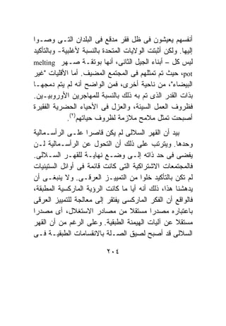 ‫ﺃﻨﻔﺴﻬﻡ ﻴﻌﻴﺸﻭﻥ ﻓﻰ ﻅل ﻓﻘﺭ ﻤﺩﻗﻊ ﻓﻰ ﺍﻟﺒﻠﺩﺍﻥ ﺍﻟﺘـﻰ ﻭﺼـﻭﺍ‬
‫ﺇﻟﻴﻬﺎ. ﻭﻟﻜﻥ ﺃﺜﺒﺘﺕ ﺍﻟﻭﻻﻴﺎﺕ ﺍﻟﻤﺘﺤﺩﺓ ﺒﺎﻟﻨﺴﺒﺔ ﻷﻏﻠﺒﻴﺔ- ﻭﺒﺎﻟﺘﺄﻜﻴﺩ‬
‫ﻟﻴﺱ ﻜل – ﺃﺒﻨﺎﺀ ﺍﻟﺠﻴل ﺍﻟﺜﺎﻨﻰ، ﺃﻨﻬﺎ ﺒﻭﺘﻘـﺔ ﺼـﻬﺭ ‪melting‬‬
‫‪ ،pot‬ﺤﻴﺙ ﺘﻡ ﺘﻤﺜﻠﻬﻡ ﻓﻰ ﺍﻟﻤﺠﺘﻤﻊ ﺍﻟﻤﻀﻴﻑ. ﺃﻤﺎ ﺍﻷﻗﻠﻴﺎﺕ "ﻏﻴﺭ‬
‫ﺍﻟﺒﻴﻀﺎﺀ"، ﻤﻥ ﻨﺎﺤﻴﺔ ﺃﺨﺭﻯ، ﻓﻤﻥ ﺍﻟﻭﺍﻀﺢ ﺃﻨﻪ ﻟﻡ ﻴﺘﻡ ﺩﻤﺠﻬـﺎ‬
‫ﺒﺫﺍﺕ ﺍﻟﻘﺩﺭ ﺍﻟﺫﻯ ﺘﻡ ﺒﻪ ﺫﻟﻙ ﺒﺎﻟﻨﺴﺒﺔ ﻟﻠﻤﻬﺎﺠﺭﻴﻥ ﺍﻷﻭﺭﻭﺒﻴـﻴﻥ.‬
‫ﻓﻅﺭﻭﻑ ﺍﻟﻌﻤل ﺍﻟﺴﻴﺌﺔ، ﻭﺍﻟﻌﺯل ﻓﻰ ﺍﻷﺤﻴﺎﺀ ﺍﻟﺤﻀﺭﻴﺔ ﺍﻟﻔﻘﻴﺭﺓ‬
             ‫ﺃﺼﺒﺤﺕ ﺘﻤﺜل ﻤﻼﻤﺢ ﻤﻼﺯﻤﺔ ﻟﻅﺭﻭﻑ ﺤﻴﺎﺘﻬﻡ)٢(.‬
‫ﺒﻴﺩ ﺃﻥ ﺍﻟﻘﻬﺭ ﺍﻟﺴﻼﻟﻰ ﻟﻡ ﻴﻜﻥ ﻗﺎﺼﺭﺍ ﻋﻠـﻰ ﺍﻟﺭﺃﺴـﻤﺎﻟﻴﺔ‬
‫ﻭﺤﺩﻫﺎ. ﻭﻴﺘﺭﺘﺏ ﻋﻠﻰ ﺫﻟﻙ ﺃﻥ ﺍﻟﺘﺤﻭل ﻋﻥ ﺍﻟﺭﺃﺴـﻤﺎﻟﻴﺔ ﻟـﻥ‬
‫ﻴﻔﻀﻰ ﻓﻰ ﺤﺩ ﺫﺍﺘﻪ ﺇﻟـﻰ ﻭﻀـﻊ ﻨﻬﺎﻴـﺔ ﻟﻠﻘﻬـﺭ ﺍﻟﺴـﻼﻟﻰ.‬
‫ﻓﺎﻟﻤﺠﺘﻤﻌﺎﺕ ﺍﻻﺸﺘﺭﺍﻜﻴﺔ ﺍﻟﺘﻰ ﻜﺎﻨﺕ ﻗﺎﺌﻤﺔ ﻓﻰ ﺃﻭﺍﺌل ﺍﻟﺴﺘﻴﻨﻴﺎﺕ‬
‫ﻟﻡ ﺘﻜﻥ ﺒﺎﻟﺘﺄﻜﻴﺩ ﺨﻠﻭﺍ ﻤﻥ ﺍﻟﺘﻤﻴﻴـﺯ ﺍﻟﻌﺭﻗـﻰ. ﻭﻻ ﻴﻨﺒﻐـﻰ ﺃﻥ‬
‫ﻴﺩﻫﺸﻨﺎ ﻫﺫﺍ، ﺫﻟﻙ ﺃﻨﻪ ﺃﻴﺎ ﻤﺎ ﻜﺎﻨﺕ ﺍﻟﺭﺅﻴﺔ ﺍﻟﻤﺎﺭﻜﺴﻴﺔ ﺍﻟﻤﻁﺒﻘﺔ،‬
‫ﻓﺎﻟﻭﺍﻗﻊ ﺃﻥ ﺍﻟﻔﻜﺭ ﺍﻟﻤﺎﺭﻜﺴﻰ ﻴﻔﺘﻘﺭ ﺇﻟﻰ ﻤﻌﺎﻟﺠﺔ ﻟﻠﺘﻤﻴﻴﺯ ﺍﻟﻌﺭﻗﻰ‬
‫ﺒﺎﻋﺘﺒﺎﺭﻩ ﻤﺼﺩﺭﺍ ﻤﺴﺘﻘﻼ ﻤﻥ ﻤﺼﺎﺩﺭ ﺍﻻﺴﺘﻐﻼل، ﺃﻯ ﻤﺼﺩﺭﺍ‬
‫ﻤﺴﺘﻘﻼ ﻋﻥ ﺁﻟﻴﺎﺕ ﺍﻟﻬﻴﻤﻨﺔ ﺍﻟﻁﺒﻘﻴﺔ. ﻭﻋﻠﻰ ﺍﻟﺭﻏﻡ ﻤﻥ ﺃﻥ ﺍﻟﻘﻬﺭ‬
‫ﺍﻟﺴﻼﻟﻰ ﻗﺩ ﺃﺼﺒﺢ ﻟﺼﻴﻕ ﺍﻟﺼـﻠﺔ ﺒﺎﻻﻨﻘﺴﺎﻤﺎﺕ ﺍﻟﻁﺒﻘﻴـﺔ ﻓـﻰ‬

                           ‫٤٠٢‬
 