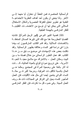 ‫ﺍﻟﺭﺃﺴﻤﺎﻟﻴﺔ ﺍﻟﻤﻌﺎﺼﺭﺓ، ﻓﻤﻥ ﺍﻟﺨﻁﺄ ﺃﻥ ﻨﺨﺘﺯل ﺃﻴﺎ ﻤﻨﻬﻤﺎ ﺇﻟـﻰ‬
‫ﺍﻵﺨﺭ. ﻭﻟﺫﺍ ﻴﻨﺒﻐﻰ ﺃﻥ ﻴﻜﻭﻥ ﺃﺤﺩ ﺃﻫﺩﺍﻑ ﺍﻟﻨﻅﺭﻴﺔ ﺍﻻﺠﺘﻤﺎﻋﻴـﺔ‬
‫ﺍﻟﻨﻘﺩﻴﺔ ﻫﻭ ﺘﻁﻭﻴﺭ ﺘﺤﻠﻴل ﻟﻠﺘﻔﺭﻗﺔ ﺍﻟﻌﻨﺼﺭﻴﺔ ﻭﺃﺸﻜﺎل ﺍﻻﺴﺘﻐﻼل‬
‫ﺍﻟﺴﻼﻟﻰ ﺍﻟﺘﻰ ﻴﻤﻜﻥ ﻟﻬﺎ ﺃﻥ ﺘﻭﺴﻊ ﻤﻥ ﺍﻻﻫﺘﻤﺎﻤـﺎﺕ ﺍﻟﺘﻘﻠﻴﺩﻴـﺔ‬
                         ‫ﻟﻠﻔﻜﺭ ﺍﻟﻤﺎﺭﻜﺴﻰ ﺒﺎﻟﻬﻴﻤﻨﺔ ﺍﻟﻁﺒﻘﻴﺔ.‬
‫ﺜﺎﻟﺜ ﹰ: ﻗﻀﻴﺔ ﺍﻟﻘﻬﺭ ﺍﻟﻨﻭﻋﻰ )ﻗﻬﺭ ﺍﻟﺭﺠل ﻟﻠﻤﺭﺃﺓ(. ﺘﺘﺸﺎﺒﻪ‬
                                               ‫ﺎ‬
‫ﺍﻟﻘﻀﺎﻴﺎ ﺍﻟﻤﻁﺭﻭﺤﺔ ﻫﻨﺎ ﻤﻊ ﺘﻠﻙ ﺍﻟﺘﻰ ﺘﺜﻴﺭﻫﺎ ﺍﻟﻤﺴﺎﺌل ﺍﻟﻤﺘﻌﻠﻘـﺔ‬
‫ﺒﺎﻻﻨﻘﺴﺎﻤﺎﺕ ﺍﻟﺴﻼﻟﻴﺔ. ﻭﻟﻘﺩ ﻗﺩﻡ ﺍﻟﻜﺘﺎﺏ ﺍﻟﻤﺎﺭﻜﺴﻴﻭﻥ ﺇﺴـﻬﺎﻤﺎ‬
‫ﺒﺎﺭﺯﺍ ﻓﻰ ﺩﺭﺍﺴﺔ ﻗﻬﺭ ﺍﻟﻨﺴﺎﺀ ﻭﻋﻼﻗﺘﻪ ﺒﻅﻬﻭﺭ ﺍﻟﺭﺃﺴﻤﺎﻟﻴﺔ. ﻭﻟﻘﺩ‬
‫ﻨﺎﻗﺸﺕ ﺒﻌﺽ ﻫﺫﻩ ﺍﻹﺴﻬﺎﻤﺎﺕ ﻓﻰ ﻤﻭﻀﻊ ﺴـﺎﺒﻕ ﻤـﻥ ﻫـﺫﺍ‬
‫ﺍﻟﻜﺘﺎﺏ. ﻓﻘﺩ ﻋﻤل ﺍﻟﺘﻁﻭﺭ ﺍﻟﺭﺃﺴﻤﺎﻟﻰ ﻤﻥ ﺨﻼل ﻓﺼﻠﻪ ﻤﺎ ﺒـﻴﻥ‬
‫ﺍﻟﺒﻴﺕ ﻭﻤﻜﺎﻥ ﺍﻟﻌﻤل - ﺒﺎﻻﺸﺘﺭﺍﻙ ﻤﻊ ﻤﻼﻤﺢ ﻤﻌﻴﻨـﺔ ﻟﻠﺤﻴـﺎﺓ‬
‫ﺍﻷﺴﺭﻴﺔ- ﻋﻠﻰ ﺘﺭﻭﻴﺞ ﻨﻤﻭﺫﺝ ﻟﻠﻭﻟﻊ ﺒﺎﻟﺤﻴﺎﺓ ﺍﻟﻌﺎﺌﻠﻴﺔ، ﻜــﺎﻨﺕ‬
‫ﻟﻪ ﺁﺜﺎﺭ ﺒﺎﻟﻐﺔ ﻋﻠﻰ ﻭﻀﻌﻴﺔ ﺍﻟﻤﺭﺃﺓ ﻓﻰ ﺍﻟﻤﺠﺘﻤﻊ. ﻭﻤﺜﻠﻤﺎ ﻫـﻰ‬
‫ﺍﻟﺤﺎل ﺒﺎﻟﻨﺴﺒﺔ ﻟﻸﻗﻠﻴـﺎﺕ ﺍﻟﻌﺭﻗﻴﺔ، ﻭﺒﺩﺭﺠﺔ ﺃﻜﺒﺭ ﻓـﻰ ﺤﺎﻟـﺔ‬
‫ﺍﻟﻨﺴﺎﺀ ﺍﻟﻠﻭﺍﺘﻰ ﻴﻨﺘﻤﻴﻥ ﺃﻴﻀﺎ ﺇﻟﻰ ﻤﺜل ﻫﺫﻩ ﺍﻷﻗﻠﻴﺎﺕ، ﻓﺈﻥ ﺍﻟﻌﻤل‬
‫ﺍﻟﻤﺄﺠﻭﺭ ﻟﻠﻨﺴﺎﺀ ﻴﻤﻴل ﺇﻟﻰ ﺍﻟﺘﺭﻜﺯ ﻓﻰ ﺍﻟﻤﺠﺎﻻﺕ ﺫﺍﺕ ﻅـﺭﻭﻑ‬
‫ﺍﻟﻌﻤل ﺍﻟﺴﻴﺌﺔ. ﻭﻓﻰ ﻀﻭﺀ ﻜل ﻤﺎ ﺫﻜﺭﻨﺎﻩ، ﻓﺈﻥ ﺍﻟﻔﻜﺭ ﺍﻟﻤﺎﺭﻜﺴﻰ‬

                          ‫٥٠٢‬
 