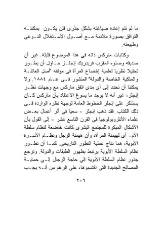 ‫ﻤﺎ ﻟﻡ ﺘﺘﻡ ﺇﻋﺎﺩﺓ ﺼﻴﺎﻏﺘﻪ ﺒﺸﻜل ﺠﺫﺭﻯ ﻓﻠﻥ ﻴﻜـﻭﻥ ﺒﻤﻜﻨﺘـﻪ‬
‫ﺍﻟﺘﻭﺍﻓﻕ ﺒﺼﻭﺭﺓ ﻤﻼﺌﻤﺔ ﻤـﻊ ﺃﺼـﻭل ﺍﻻﺴـﺘﻐﻼل ﺍﻟﻨـﻭﻋﻰ‬
                                         ‫ﻭﻁﺒﻴﻌﺘﻪ.‬
‫ﻭﻜﺘﺎﺒﺎﺕ ﻤﺎﺭﻜﺱ ﺫﺍﺘﻪ ﻓﻰ ﻫﺫﺍ ﺍﻟﻤﻭﻀﻭﻉ ﻗﻠﻴﻠﺔ. ﻏﻴﺭ ﺃﻥ‬
‫ﺼﺩﻴﻘﻪ ﻭﺼﻨﻭﻩ ﺍﻟﻤﻘﺭﺏ ﻓﺭﻴﺩﺭﻴﻙ ﺇﻨﺠﻠـﺯ ﺤـﺎﻭل ﺃﻥ ﻴﻁـﻭﺭ‬
‫ﺘﺤﻠﻴﻼ ﻨﻅﺭﻴﺎ ﻟﻌﻠﻤﻴﺔ ﺇﺨﻀﺎﻉ ﺍﻟﻤﺭﺃﺓ ﻓﻰ ﻤﺅﻟﻔﻪ "ﺃﺼل ﺍﻟﻌﺎﺌﻠـﺔ‬
‫ﻭﺍﻟﻤﻠﻜﻴﺔ ﺍﻟﺨﺎﺼﺔ ﻭﺍﻟﺩﻭﻟﺔ" ﺍﻟﻤﻨﺸﻭﺭ ﻓـﻰ ﻋـﺎﻡ ٤٨٨١. ﻭﻻ‬
‫ﻴﻤﻜﻨﻨﺎ ﺃﻥ ﻨﺤﺩﺩ ﺇﻟﻰ ﺃﻯ ﻤﺩﻯ ﺍﺘﻔﻕ ﻤﺎﺭﻜﺱ ﻤﻊ ﻭﺠﻬﺎﺕ ﻨﻅـﺭ‬
‫ﺇﻨﺠﻠﺯ، ﻏﻴﺭ ﺃﻨﻪ ﻻ ﻴﻭﺠﺩ ﻤﺎ ﻴﺴﻭﻍ ﺍﻻﻋﺘﻘﺎﺩ ﺒﺄﻥ ﻤﺎﺭﻜﺱ ﻜـﺎﻥ‬
‫ﻴﺴﺘﻨﻜﺭ ﻋﻠﻰ ﺇﻨﺠﻠﺯ ﺍﻟﺨﻁﻭﻁ ﺍﻟﻌﺎﻤﺔ ﻟﻭﺠﻬﺔ ﻨﻅﺭﻩ ﺍﻟﻭﺍﺭﺩﺓ ﻓـﻰ‬
‫ﺫﻟﻙ ﺍﻟﻜﺘﺎﺏ. ﻓﻘﺩ ﺫﻫﺏ ﺇﻨﺠﻠﺯ - ﺴﻌﻴﺎ ﻓﻰ ﺃﺜﺭ ﺃﻋﻤﺎل ﺒﻌـﺽ‬
‫ﻋﻠﻤﺎﺀ ﺍﻷﻨﺜﺭﻭﺒﻭﻟﻭﺠﻴﺎ ﻓﻰ ﺍﻟﻘﺭﻥ ﺍﻟﺘﺎﺴﻊ ﻋﺸﺭ - ﺇﻟﻰ ﺍﻟﻘﻭل ﺒﺄﻥ‬
‫ﺍﻷﺸﻜﺎل ﺍﻟﻤﺒﻜﺭﺓ ﻟﻠﻤﺠﺘﻤﻊ ﺍﻟﺒﺸﺭﻯ ﻜﺎﻨﺕ ﺨﺎﻀﻌﺔ ﻟﻨﻅﺎﻡ ﺴﻠﻁﺔ‬
‫ﺍﻷﻡ- ﺃﻯ ﻟﻬﻴﻤﻨﺔ ﺍﻟﻤﺭﺃﺓ، ﻭﺃﻥ ﻫﻴﻤﻨﺔ ﺍﻟﺭﺠل ﻭﻨﻅـﺎﻡ ﺍﻷﺴـﺭﺓ‬
‫ﺍﻷﺒﻭﻴﺔ، ﻫﻤﺎ ﻨﺘﺎﺝ ﻋﻤﻠﻴﺔ ﺍﻟﺘﻁﻭﺭ ﺍﻟﺘﺎﺭﻴﺨﻰ. ﻜﻤـﺎ ﺃﻥ ﺘﻁـﻭﺭ‬
‫ﻨﻅﺎﻡ ﺍﻟﺴﻠﻁﺔ ﺍﻷﺒﻭﻴﺔ ﻴﺭﺘﺒﻁ ﺒﻅﻬﻭﺭ ﺍﻟﻁﺒﻘﺎﺕ ﻭﺍﻟﺩﻭﻟﺔ. ﻭﺘﺭﺠﻊ‬
‫ﺠﺫﻭﺭ ﻨﻅﺎﻡ ﺍﻟﺴﻠﻁﺔ ﺍﻷﺒﻭﻴﺔ ﺇﻟﻰ ﺤﺎﺠﺔ ﺍﻟﺭﺠﺎل ﺇﻟـﻰ ﺤﻤﺎﻴـﺔ‬
‫ﺍﻟﻤﺼﺎﻟﺢ ﺍﻟﺠﺩﻴﺩﺓ ﺍﻟﺘﻰ ﺍﻜﺘﺴﺒﻭﻫﺎ، ﻋﻠﻰ ﺍﻟﺭﻏﻡ ﻤﻥ ﺃﻨـﻪ ﻴﺠـﺏ‬

                         ‫٦٠٢‬
 