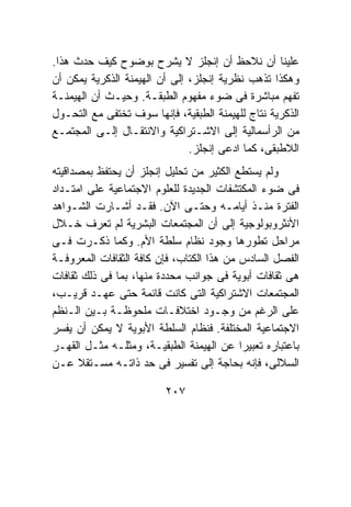 ‫ﻋﻠﻴﻨﺎ ﺃﻥ ﻨﻼﺤﻅ ﺃﻥ ﺇﻨﺠﻠﺯ ﻻ ﻴﺸﺭﺡ ﺒﻭﻀﻭﺡ ﻜﻴﻑ ﺤﺩﺙ ﻫﺫﺍ.‬
‫ﻭﻫﻜﺫﺍ ﺘﺫﻫﺏ ﻨﻅﺭﻴﺔ ﺇﻨﺠﻠﺯ، ﺇﻟﻰ ﺃﻥ ﺍﻟﻬﻴﻤﻨﺔ ﺍﻟﺫﻜﺭﻴﺔ ﻴﻤﻜﻥ ﺃﻥ‬
‫ﺘﻔﻬﻡ ﻤﺒﺎﺸﺭﺓ ﻓﻰ ﻀﻭﺀ ﻤﻔﻬﻭﻡ ﺍﻟﻁﺒﻘـﺔ. ﻭﺤﻴـﺙ ﺃﻥ ﺍﻟﻬﻴﻤﻨـﺔ‬
‫ﺍﻟﺫﻜﺭﻴﺔ ﻨﺘﺎﺝ ﻟﻠﻬﻴﻤﻨﺔ ﺍﻟﻁﺒﻘﻴﺔ، ﻓﺈﻨﻬﺎ ﺴﻭﻑ ﺘﺨﺘﻔﻰ ﻤﻊ ﺍﻟﺘﺤـﻭل‬
‫ﻤﻥ ﺍﻟﺭﺃﺴﻤﺎﻟﻴﺔ ﺇﻟﻰ ﺍﻻﺸـﺘﺭﺍﻜﻴﺔ ﻭﺍﻻﻨﺘﻘـﺎل ﺇﻟـﻰ ﺍﻟﻤﺠﺘﻤـﻊ‬
                               ‫ﺍﻟﻼﻁﺒﻘﻰ، ﻜﻤﺎ ﺍﺩﻋﻰ ﺇﻨﺠﻠﺯ.‬
‫ﻭﻟﻡ ﻴﺴﺘﻁﻊ ﺍﻟﻜﺜﻴﺭ ﻤﻥ ﺘﺤﻠﻴل ﺇﻨﺠﻠﺯ ﺃﻥ ﻴﺤﺘﻔﻅ ﺒﻤﺼﺩﺍﻗﻴﺘﻪ‬
‫ﻓﻰ ﻀﻭﺀ ﺍﻟﻤﻜﺘﺸﻔﺎﺕ ﺍﻟﺠﺩﻴﺩﺓ ﻟﻠﻌﻠﻭﻡ ﺍﻻﺠﺘﻤﺎﻋﻴﺔ ﻋﻠﻰ ﺍﻤﺘـﺩﺍﺩ‬
‫ﺍﻟﻔﺘﺭﺓ ﻤﻨـﺫ ﺃﻴﺎﻤـﻪ ﻭﺤﺘـﻰ ﺍﻵﻥ. ﻓﻘـﺩ ﺃﺸـﺎﺭﺕ ﺍﻟﺸـﻭﺍﻫﺩ‬
‫ﺍﻷﻨﺜﺭﻭﺒﻭﻟﻭﺠﻴﺔ ﺇﻟﻰ ﺃﻥ ﺍﻟﻤﺠﺘﻤﻌﺎﺕ ﺍﻟﺒﺸﺭﻴﺔ ﻟﻡ ﺘﻌﺭﻑ ﺨـﻼل‬
‫ﻤﺭﺍﺤل ﺘﻁﻭﺭﻫﺎ ﻭﺠﻭﺩ ﻨﻅﺎﻡ ﺴﻠﻁﺔ ﺍﻷﻡ. ﻭﻜﻤﺎ ﺫﻜـﺭﺕ ﻓـﻰ‬
‫ﺍﻟﻔﺼل ﺍﻟﺴﺎﺩﺱ ﻤﻥ ﻫﺫﺍ ﺍﻟﻜﺘﺎﺏ، ﻓﺈﻥ ﻜﺎﻓﺔ ﺍﻟﺜﻘﺎﻓﺎﺕ ﺍﻟﻤﻌﺭﻭﻓـﺔ‬
‫ﻫﻰ ﺜﻘﺎﻓﺎﺕ ﺃﺒﻭﻴﺔ ﻓﻰ ﺠﻭﺍﻨﺏ ﻤﺤﺩﺩﺓ ﻤﻨﻬﺎ، ﺒﻤﺎ ﻓﻰ ﺫﻟﻙ ﺜﻘﺎﻓﺎﺕ‬
‫ﺍﻟﻤﺠﺘﻤﻌﺎﺕ ﺍﻻﺸﺘﺭﺍﻜﻴﺔ ﺍﻟﺘﻰ ﻜﺎﻨﺕ ﻗﺎﺌﻤﺔ ﺤﺘﻰ ﻋﻬـﺩ ﻗﺭﻴـﺏ،‬
‫ﻋﻠﻰ ﺍﻟﺭﻏﻡ ﻤﻥ ﻭﺠـﻭﺩ ﺍﺨﺘﻼﻓـﺎﺕ ﻤﻠﺤﻭﻅـﺔ ﺒـﻴﻥ ﺍﻟـﻨﻅﻡ‬
‫ﺍﻻﺠﺘﻤﺎﻋﻴﺔ ﺍﻟﻤﺨﺘﻠﻔﺔ. ﻓﻨﻅﺎﻡ ﺍﻟﺴﻠﻁﺔ ﺍﻷﺒﻭﻴﺔ ﻻ ﻴﻤﻜﻥ ﺃﻥ ﻴﻔﺴﺭ‬
‫ﺒﺎﻋﺘﺒﺎﺭﻩ ﺘﻌﺒﻴﺭﺍ ﻋﻥ ﺍﻟﻬﻴﻤﻨﺔ ﺍﻟﻁﺒﻘﻴـﺔ، ﻭﻤﺜﻠـﻪ ﻤﺜـل ﺍﻟﻘﻬـﺭ‬
‫ﺍﻟﺴﻼﻟﻰ، ﻓﺈﻨﻪ ﺒﺤﺎﺠﺔ ﺇﻟﻰ ﺘﻔﺴﻴﺭ ﻓﻰ ﺤﺩ ﺫﺍﺘـﻪ ﻤﺴـﺘﻘﻼ ﻋـﻥ‬

                         ‫٧٠٢‬
 