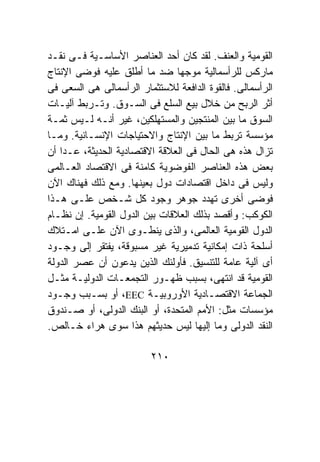 ‫ﺍﻟﻘﻭﻤﻴﺔ ﻭﺍﻟﻌﻨﻑ. ﻟﻘﺩ ﻜﺎﻥ ﺃﺤﺩ ﺍﻟﻌﻨﺎﺼﺭ ﺍﻷﺴﺎﺴـﻴﺔ ﻓـﻰ ﻨﻘـﺩ‬
‫ﻤﺎﺭﻜﺱ ﻟﻠﺭﺃﺴﻤﺎﻟﻴﺔ ﻤﻭﺠﻬﺎ ﻀﺩ ﻤﺎ ﺃﻁﻠﻕ ﻋﻠﻴﻪ ﻓﻭﻀﻰ ﺍﻹﻨﺘﺎﺝ‬
‫ﺍﻟﺭﺃﺴﻤﺎﻟﻰ. ﻓﺎﻟﻘﻭﺓ ﺍﻟﺩﺍﻓﻌﺔ ﻟﻼﺴﺘﺜﻤﺎﺭ ﺍﻟﺭﺃﺴﻤﺎﻟﻰ ﻫﻰ ﺍﻟﺴﻌﻰ ﻓﻰ‬
‫ﺃﺜﺭ ﺍﻟﺭﺒﺢ ﻤﻥ ﺨﻼل ﺒﻴﻊ ﺍﻟﺴﻠﻊ ﻓﻰ ﺍﻟﺴـﻭﻕ. ﻭﺘـﺭﺒﻁ ﺁﻟﻴـﺎﺕ‬
‫ﺍﻟﺴﻭﻕ ﻤﺎ ﺒﻴﻥ ﺍﻟﻤﻨﺘﺠﻴﻥ ﻭﺍﻟﻤﺴﺘﻬﻠﻜﻴﻥ، ﻏﻴﺭ ﺃﻨـﻪ ﻟـﻴﺱ ﺜﻤـﺔ‬
‫ﻤﺅﺴﺴﺔ ﺘﺭﺒﻁ ﻤﺎ ﺒﻴﻥ ﺍﻹﻨﺘﺎﺝ ﻭﺍﻻﺤﺘﻴﺎﺠﺎﺕ ﺍﻹﻨﺴـﺎﻨﻴﺔ. ﻭﻤـﺎ‬
‫ﺘﺯﺍل ﻫﺫﻩ ﻫﻰ ﺍﻟﺤﺎل ﻓﻰ ﺍﻟﻌﻼﻗﺔ ﺍﻻﻗﺘﺼﺎﺩﻴﺔ ﺍﻟﺤﺩﻴﺜﺔ، ﻋـﺩﺍ ﺃﻥ‬
‫ﺒﻌﺽ ﻫﺫﻩ ﺍﻟﻌﻨﺎﺼﺭ ﺍﻟﻔﻭﻀﻭﻴﺔ ﻜﺎﻤﻨﺔ ﻓﻰ ﺍﻻﻗﺘﺼﺎﺩ ﺍﻟﻌـﺎﻟﻤﻰ‬
‫ﻭﻟﻴﺱ ﻓﻰ ﺩﺍﺨل ﺍﻗﺘﺼﺎﺩﺍﺕ ﺩﻭل ﺒﻌﻴﻨﻬﺎ. ﻭﻤﻊ ﺫﻟﻙ ﻓﻬﻨﺎﻙ ﺍﻵﻥ‬
‫ﻓﻭﻀﻰ ﺃﺨﺭﻯ ﺘﻬﺩﺩ ﺠﻭﻫﺭ ﻭﺠﻭﺩ ﻜل ﺸـﺨﺹ ﻋﻠـﻰ ﻫـﺫﺍ‬
‫ﺍﻟﻜﻭﻜﺏ: ﻭﺃﻗﺼﺩ ﺒﺫﻟﻙ ﺍﻟﻌﻼﻗﺎﺕ ﺒﻴﻥ ﺍﻟﺩﻭل ﺍﻟﻘﻭﻤﻴﺔ. ﺇﻥ ﻨﻅـﺎﻡ‬
‫ﺍﻟﺩﻭل ﺍﻟﻘﻭﻤﻴﺔ ﺍﻟﻌﺎﻟﻤﻰ، ﻭﺍﻟﺫﻯ ﻴﻨﻁـﻭﻯ ﺍﻵﻥ ﻋﻠـﻰ ﺍﻤـﺘﻼﻙ‬
‫ﺃﺴﻠﺤﺔ ﺫﺍﺕ ﺇﻤﻜﺎﻨﻴﺔ ﺘﺩﻤﻴﺭﻴﺔ ﻏﻴﺭ ﻤﺴﺒﻭﻗﺔ، ﻴﻔﺘﻘﺭ ﺇﻟﻰ ﻭﺠـﻭﺩ‬
‫ﺃﻯ ﺁﻟﻴﺔ ﻋﺎﻤﺔ ﻟﻠﺘﻨﺴﻴﻕ. ﻓﺄﻭﻟﺌﻙ ﺍﻟﺫﻴﻥ ﻴﺩﻋﻭﻥ ﺃﻥ ﻋﺼﺭ ﺍﻟﺩﻭﻟﺔ‬
‫ﺍﻟﻘﻭﻤﻴﺔ ﻗﺩ ﺍﻨﺘﻬﻰ، ﺒﺴﺒﺏ ﻅﻬـﻭﺭ ﺍﻟﺘﺠﻤﻌـﺎﺕ ﺍﻟﺩﻭﻟﻴـﺔ ﻤﺜـل‬
‫ﺍﻟﺠﻤﺎﻋﺔ ﺍﻻﻗﺘﺼـﺎﺩﻴﺔ ﺍﻷﻭﺭﻭﺒﻴـﺔ ‪ ،EEC‬ﺃﻭ ﺒﺴـﺒﺏ ﻭﺠـﻭﺩ‬
‫ﻤﺅﺴﺴﺎﺕ ﻤﺜل: ﺍﻷﻤﻡ ﺍﻟﻤﺘﺤﺩﺓ، ﺃﻭ ﺍﻟﺒﻨﻙ ﺍﻟﺩﻭﻟﻰ، ﺃﻭ ﺼـﻨﺩﻭﻕ‬
‫ﺍﻟﻨﻘﺩ ﺍﻟﺩﻭﻟﻰ ﻭﻤﺎ ﺇﻟﻴﻬﺎ ﻟﻴﺱ ﺤﺩﻴﺜﻬﻡ ﻫﺫﺍ ﺴﻭﻯ ﻫﺭﺍﺀ ﺨـﺎﻟﺹ.‬

                         ‫٠١٢‬
 