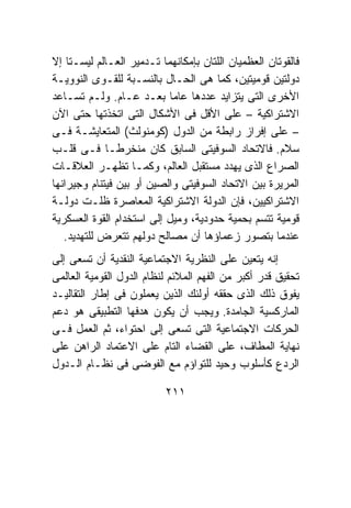 ‫ﻓﺎﻟﻘﻭﺘﺎﻥ ﺍﻟﻌﻅﻤﻴﺎﻥ ﺍﻟﻠﺘﺎﻥ ﺒﺈﻤﻜﺎﻨﻬﻤﺎ ﺘـﺩﻤﻴﺭ ﺍﻟﻌـﺎﻟﻡ ﻟﻴﺴـﺘﺎ ﺇﻻ‬
‫ﺩﻭﻟﺘﻴﻥ ﻗﻭﻤﻴﺘﻴﻥ، ﻜﻤﺎ ﻫﻰ ﺍﻟﺤـﺎل ﺒﺎﻟﻨﺴـﺒﺔ ﻟﻠﻘـﻭﻯ ﺍﻟﻨﻭﻭﻴـﺔ‬
‫ﺍﻷﺨﺭﻯ ﺍﻟﺘﻰ ﻴﺘﺯﺍﻴﺩ ﻋﺩﺩﻫﺎ ﻋﺎﻤﺎ ﺒﻌـﺩ ﻋـﺎﻡ. ﻭﻟـﻡ ﺘﺴـﺎﻋﺩ‬
‫ﺍﻻﺸﺘﺭﺍﻜﻴﺔ – ﻋﻠﻰ ﺍﻷﻗل ﻓﻰ ﺍﻷﺸﻜﺎل ﺍﻟﺘﻰ ﺍﺘﺨﺫﺘﻬﺎ ﺤﺘﻰ ﺍﻵﻥ‬
‫– ﻋﻠﻰ ﺇﻓﺭﺍﺯ ﺭﺍﺒﻁﺔ ﻤﻥ ﺍﻟﺩﻭل )ﻜﻭﻤﻨﻭﻟﺙ( ﺍﻟﻤﺘﻌﺎﻴﺸـﺔ ﻓـﻰ‬
‫ﺴﻼﻡ. ﻓﺎﻻﺘﺤﺎﺩ ﺍﻟﺴﻭﻓﻴﺘﻰ ﺍﻟﺴﺎﺒﻕ ﻜﺎﻥ ﻤﻨﺨﺭﻁـﺎ ﻓـﻰ ﻗﻠـﺏ‬
‫ﺍﻟﺼﺭﺍﻉ ﺍﻟﺫﻯ ﻴﻬﺩﺩ ﻤﺴﺘﻘﺒل ﺍﻟﻌﺎﻟﻡ، ﻭﻜﻤـﺎ ﺘﻅﻬـﺭ ﺍﻟﻌﻼﻗـﺎﺕ‬
‫ﺍﻟﻤﺭﻴﺭﺓ ﺒﻴﻥ ﺍﻻﺘﺤﺎﺩ ﺍﻟﺴﻭﻓﻴﺘﻰ ﻭﺍﻟﺼﻴﻥ ﺃﻭ ﺒﻴﻥ ﻓﻴﺘﻨﺎﻡ ﻭﺠﻴﺭﺍﻨﻬﺎ‬
‫ﺍﻻﺸﺘﺭﺍﻜﻴﻴﻥ، ﻓﺈﻥ ﺍﻟﺩﻭﻟﺔ ﺍﻻﺸﺘﺭﺍﻜﻴﺔ ﺍﻟﻤﻌﺎﺼﺭﺓ ﻅﻠـﺕ ﺩﻭﻟـﺔ‬
‫ﻗﻭﻤﻴﺔ ﺘﺘﺴﻡ ﺒﺤﻤﻴﺔ ﺤﺩﻭﺩﻴﺔ، ﻭﻤﻴل ﺇﻟﻰ ﺍﺴﺘﺨﺩﺍﻡ ﺍﻟﻘﻭﺓ ﺍﻟﻌﺴﻜﺭﻴﺔ‬
   ‫ﻋﻨﺩﻤﺎ ﺒﺘﺼﻭﺭ ﺯﻋﻤﺎﺅﻫﺎ ﺃﻥ ﻤﺼﺎﻟﺢ ﺩﻭﻟﻬﻡ ﺘﺘﻌﺭﺽ ﻟﻠﺘﻬﺩﻴﺩ.‬
‫ﺇﻨﻪ ﻴﺘﻌﻴﻥ ﻋﻠﻰ ﺍﻟﻨﻅﺭﻴﺔ ﺍﻻﺠﺘﻤﺎﻋﻴﺔ ﺍﻟﻨﻘﺩﻴﺔ ﺃﻥ ﺘﺴﻌﻰ ﺇﻟﻰ‬
‫ﺘﺤﻘﻴﻕ ﻗﺩﺭ ﺃﻜﺒﺭ ﻤﻥ ﺍﻟﻔﻬﻡ ﺍﻟﻤﻼﺌﻡ ﻟﻨﻅﺎﻡ ﺍﻟﺩﻭل ﺍﻟﻘﻭﻤﻴﺔ ﺍﻟﻌﺎﻟﻤﻰ‬
‫ﻴﻔﻭﻕ ﺫﻟﻙ ﺍﻟﺫﻯ ﺤﻘﻘﻪ ﺃﻭﻟﺌﻙ ﺍﻟﺫﻴﻥ ﻴﻌﻤﻠﻭﻥ ﻓﻰ ﺇﻁﺎﺭ ﺍﻟﺘﻘﺎﻟﻴـﺩ‬
‫ﺍﻟﻤﺎﺭﻜﺴﻴﺔ ﺍﻟﺠﺎﻤﺩﺓ. ﻭﻴﺠﺏ ﺃﻥ ﻴﻜﻭﻥ ﻫﺩﻓﻬﺎ ﺍﻟﺘﻁﺒﻴﻘﻰ ﻫﻭ ﺩﻋﻡ‬
‫ﺍﻟﺤﺭﻜﺎﺕ ﺍﻻﺠﺘﻤﺎﻋﻴﺔ ﺍﻟﺘﻰ ﺘﺴﻌﻰ ﺇﻟﻰ ﺍﺤﺘﻭﺍﺀ، ﺜﻡ ﺍﻟﻌﻤل ﻓـﻰ‬
‫ﻨﻬﺎﻴﺔ ﺍﻟﻤﻁﺎﻑ، ﻋﻠﻰ ﺍﻟﻘﻀﺎﺀ ﺍﻟﺘﺎﻡ ﻋﻠﻰ ﺍﻻﻋﺘﻤﺎﺩ ﺍﻟﺭﺍﻫﻥ ﻋﻠﻰ‬
‫ﺍﻟﺭﺩﻉ ﻜﺄﺴﻠﻭﺏ ﻭﺤﻴﺩ ﻟﻠﺘﻭﺍﺅﻡ ﻤﻊ ﺍﻟﻔﻭﻀﻰ ﻓﻰ ﻨﻅـﺎﻡ ﺍﻟـﺩﻭل‬

                           ‫١١٢‬
 