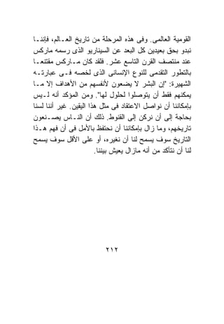 ‫ﺍﻟﻘﻭﻤﻴﺔ ﺍﻟﻌﺎﻟﻤﻰ. ﻭﻓﻰ ﻫﺫﻩ ﺍﻟﻤﺭﺤﻠﺔ ﻤﻥ ﺘﺎﺭﻴﺦ ﺍﻟﻌـﺎﻟﻡ، ﻓﺈﻨﻨـﺎ‬
‫ﻨﺒﺩﻭ ﺒﺤﻕ ﺒﻌﻴﺩﻴﻥ ﻜل ﺍﻟﺒﻌﺩ ﻋﻥ ﺍﻟﺴﻴﻨﺎﺭﻴﻭ ﺍﻟﺫﻯ ﺭﺴﻤﻪ ﻤﺎﺭﻜﺱ‬
‫ﻋﻨﺩ ﻤﻨﺘﺼﻑ ﺍﻟﻘﺭﻥ ﺍﻟﺘﺎﺴﻊ ﻋﺸﺭ. ﻓﻠﻘﺩ ﻜﺎﻥ ﻤـﺎﺭﻜﺱ ﻤﻘﺘﻨﻌـﺎ‬
‫ﺒﺎﻟﺘﻁﻭﺭ ﺍﻟﺘﻘﺩﻤﻰ ﻟﻠﻨﻭﻉ ﺍﻹﻨﺴﺎﻨﻰ ﺍﻟﺫﻯ ﻟﺨﺼﻪ ﻓـﻰ ﻋﺒﺎﺭﺘـﻪ‬
‫ﺍﻟﺸﻬﻴﺭﺓ: "ﺇﻥ ﺍﻟﺒﺸﺭ ﻻ ﻴﻀﻌﻭﻥ ﻷﻨﻔﺴﻬﻡ ﻤﻥ ﺍﻷﻫﺩﺍﻑ ﺇﻻ ﻤـﺎ‬
‫ﻴﻤﻜﻨﻬﻡ ﻓﻘﻁ ﺃﻥ ﻴﺘﻭﺼﻠﻭﺍ ﻟﺤﻠﻭل ﻟﻬﺎ". ﻭﻤﻥ ﺍﻟﻤﺅﻜﺩ ﺃﻨﻪ ﻟـﻴﺱ‬
‫ﺒﺈﻤﻜﺎﻨﻨﺎ ﺃﻥ ﻨﻭﺍﺼل ﺍﻻﻋﺘﻘﺎﺩ ﻓﻰ ﻤﺜل ﻫﺫﺍ ﺍﻟﻴﻘﻴﻥ. ﻏﻴﺭ ﺃﻨﻨﺎ ﻟﺴﻨﺎ‬
‫ﺒﺤﺎﺠﺔ ﺇﻟﻰ ﺃﻥ ﻨﺭﻜﻥ ﺇﻟﻰ ﺍﻟﻘﻨﻭﻁ. ﺫﻟﻙ ﺃﻥ ﺍﻟﻨـﺎﺱ ﻴﺼـﻨﻌﻭﻥ‬
‫ﺘﺎﺭﻴﺨﻬﻡ، ﻭﻤﺎ ﺯﺍل ﺒﺈﻤﻜﺎﻨﻨﺎ ﺃﻥ ﻨﺤﺘﻔﻅ ﺒﺎﻷﻤل ﻓﻰ ﺃﻥ ﻓﻬﻡ ﻫـﺫﺍ‬
‫ﺍﻟﺘﺎﺭﻴﺦ ﺴﻭﻑ ﻴﺴﻤﺢ ﻟﻨﺎ ﺃﻥ ﻨﻐﻴﺭﻩ، ﺃﻭ ﻋﻠﻰ ﺍﻷﻗل ﺴﻭﻑ ﻴﺴﻤﺢ‬
                        ‫ﻟﻨﺎ ﺃﻥ ﻨﺘﺄﻜﺩ ﻤﻥ ﺃﻨﻪ ﻤﺎﺯﺍل ﻴﻌﻴﺵ ﺒﻴﻨﻨﺎ.‬




                            ‫٢١٢‬
 