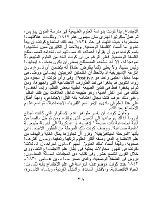 ‫ـــــــــــــــــــــــــــــــــــــــــــــــــــــــــــــــــ‬
‫ﺍﻻﺠﺘﻤﺎﻉ. ﺒﺩﺃ ﻜﻭﻨﺕ ﺒﺩﺭﺍﺴﺔ ﺍﻟﻌﻠﻭﻡ ﺍﻟﻁﺒﻴﻌﻴﺔ ﻓﻰ ﻤﺩﺭﺴﺔ ﺍﻟﻔﻨﻭﻥ ﺒﺒﺎﺭﻴﺱ،‬
‫ﺜﻡ ﻋﻤل ﺴﻜﺭﺘﻴﺭﹰ ﻟﻬﻨﺭﻯ ﺴﺎﻥ ﺴﻴﻤﻭﻥ ﻋﺎﻡ ٧١٨١. ﻭﻅﻠـﺕ ﻋﻼﻗﺘﻬﻤـﺎ‬          ‫ﺍ‬
‫ﻤﻀﻁﺭﺒﺔ، ﺤﻴﺙ ﺍﻨﺘﻬﺕ ﻓﻰ ﻋﺎﻡ ٤٢٨١. ﺒﻌﺩ ﺫﻟﻙ ﺍﺴﺘﻁﺎﻉ ﻜﻭﻨﺕ ﺃﻥ ﻴﺒﺩﺃ‬
‫ﺘﻁﻭﻴﺭ ﻤﺎ ﺃﺴﻤﺎﻩ "ﺍﻟﻔﻠﺴﻔﺔ ﺍﻟﻭﻀﻌﻴﺔ. ﻭﻴﻼﺤﻅ ﺃﻥ ﺍﻟﻜﺜﻴﺭﻴﻥ ﻤﻤﻥ ﺍﺴﺘﺸﻬﺩﻭﺍ‬
‫ﺒﺎﺴﻡ ﻜﻭﻨﺕ ﺩﻭﻥ ﺃﻥ ﻴﻘﺭﺃﻭﺍ ﺃﻋﻤﺎﻟﻪ، ﻗﺩ ﻀـﻠﻠﻬﻡ ﺍﺴـﺘﺨﺩﺍﻤﻪ ﻟﻤﺼـﻁﻠﺢ‬
‫ﺍﻟﻔﻠﺴﻔﺔ ﺍﻟﻭﻀﻌﻴﺔ. ﻓﻌﻠﻰ ﺍﻟﺭﻏﻡ ﻤﻥ ﺃﻥ ﻜﻭﻨﺕ ﺍﺘﺨﺫ ﻤﻥ ﺍﻟﻌﻠﻭﻡ ﺍﻟﻁﺒﻴﻌﻴـﺔ‬
‫ﻨﻤﻭﺫﺠﺎ ﻟﻪ، ﺇﻻ ﺃﻨﻪ ﺍﺴﺘﺨﺩﻡ ﺍﻟﻤﺼﻁﻠﺢ ﺒﻤﻌﻨﻰ ﺃﻥ ﻴﻜﻭﻥ ﻤﺩﺨﻠـﻪ ﺇﻴﺠﺎﺒﻴـﺎ‬
‫ﹰ‬                                                                               ‫ﹰ‬
‫ﻭﻟﻴﺱ ﺴﻠﺒﻴﹰ، ﻭﻻ ﻴﻌﻨﻰ )ﻜﻤﺎ ﻴﻔﺘﺭﺽ ﻋﺎﺩﺓ( ﺃﻨﻪ ﻴﺘﻀﻤﻥ ﺃﻯ ﻨـﻭﻉ ﻤـﻥ‬                ‫ﺎ‬
‫ﺍﻟﻨﺯﻋﺔ ﺍﻹﻤﺒﻴﺭﻴﻘﻴﺔ ﺇﺫ ﻴﻼﺤﻅ ﺃﻥ ﺍﻟﻜﻠﻤﺘﻴﻥ ﺍﻟﻌﺭﺒﻴﺘﻴﻥ ﺇﻴﺠـﺎﺒﻰ ﻭﻭﻀـﻌﻰ‬
‫ﻟﻬﻤﺎ ﻤﻘﺎﺒل ﺃﺠﻨﺒﻰ ﻭﺍﺤﺩ ﻫﻭ ‪ .Positive‬ﻭﻓﻰ ﺭﺃﻯ ﻜﻭﻨﺕ ﺃﻥ ﺴﺒﻘﻭﻩ ﻤﻥ‬
‫ﺭﻭﺍﺩ ﺍﻟﺘﻨﻭﻴﺭ ﻗﺩ ﺒﺎﻟﻐﻭﺍ ﻓﻰ ﻨﻘﺩ ﺍﻟﻅﺭﻭﻑ ﺍﻻﺠﺘﻤﺎﻋﻴﺔ ﺍﻟﺘﻰ ﻭﺍﺠﻬﻭﻫﺎ، ﻭﻤﻥ‬
‫ﺜﻡ ﻟﻡ ﻴﺨﻔﻘﻭﺍ ﻓﻘﻁ ﻓﻰ ﺘﻘﺩﻴﺭ ﺍﻟﻁﺒﻴﻌﺔ ﺍﻟﻁﻴﺒﺔ ﻟﺒﻌﺽ ﺍﻟﻨﻅﻡ، ﻭﺇﻨﻤﺎ ﺃﺨﻔﻘـﻭﺍ‬
‫ﻜﺫﻟﻙ ﻓﻰ ﺃﻤﺭ ﺃﻜﺜﺭ ﺃﻫﻤﻴﺔ، ﻭﻫﻭ ﻁﺒﻴﻌﺔ ﺘﺩﺍﺨل ﺍﻟﻌﻼﻗﺎﺕ ﺒﻴﻥ ﺘﻠﻙ ﺍﻟﻨﻅﻡ.‬
‫ﻭﻋﻠﻰ ﺫﻟﻙ ﻋﺭﻑ ﻜﻨﺕ ﻤﺠﺎل ﺍﻫﺘﻤﺎﻤﻪ ﺒﺄﻨﻪ ﺍﻟﻜل ﺍﻻﺠﺘﻤﺎﻋﻰ، ﻭﻟﻬﺫﺍ ﺃﻁﻠﻕ‬
‫ﻋﻠﻰ ﻫﺫﺍ ﺍﻟﻌﻠﻡ ﻓﻰ ﺒﺎﺩﻯﺀ ﺍﻷﻤﺭ ﺍﺴﻡ "ﺍﻟﻔﻴﺯﻴﺎﺀ ﺍﻻﺠﺘﻤﺎﻋﻴﺔ"، ﺜﻡ ﺍﺴﻡ ﻋﻠـﻡ‬
                                                               ‫ﺍﻻﺠﺘﻤﺎﻉ ﺒﻌﺩ ﺫﻟﻙ.‬
‫ﻭﺤﺎﻭل ﻜﻭﻨﺕ ﺃﻥ ﻴﻔﺴﺭ ﻅﻭﺍﻫﺭ ﻋﺩﻡ ﺍﻻﺴﺘﻘﺭﺍﺭ ﺍﻟﺘﻰ ﻜﺎﻨﺕ ﺘﺠﺘﺎﺡ‬
‫ﺃﻭﺭﻭﺒﺎ ﺁﻨﺫﺍﻙ ﺒﺈﺭﺠﺎﻋﻬﺎ ﺇﻟﻰ ﺍﻟﺘﺤﻭل ﺍﻟﺫﻯ ﺘﻭﻗﻑ، ﻭﻤﻥ ﺜﻡ ﻅل ﻨﺎﻗﺼﺎ ﻤﻥ‬
     ‫ﹰ‬
‫ﺃﺒﻨﻴﺔ ﺍﺠﺘﻤﺎﻋﻴﺔ ﺫﺍﺕ ﺼﺒﻐﺔ " ﻻﻫﻭﺘﻴﻪ ﺃﻭ ﻋﺴﻜﺭﻴﺔ" ﺇﻟﻰ ﺃﺒﻨﻴـﺔ ﻁﺒﻴﻌﻴـﺔ‬
‫"ﻋﻠﻤﻴﺔ ﺼﻨﺎﻋﻴﺔ". ﻭﻭﺼﻑ ﻜﻭﻨﺕ ﺘﻠﻙ ﺍﻟﻤﺭﺤﻠﺔ ﻤﻥ ﺍﻟﺘﻁﻭﺭ ﺍﻻﺠﺘﻤـﺎﻋﻰ‬
‫ﺒﺄﻨﻬﺎ "ﺍﻟﻤﺭﺤﻠﺔ ﺍﻟﻤﻴﺘﺎﻓﻴﺯﻴﻘﻴﺔ". ﻭﻗﺭﺭ ﺃﻥ ﺘﺠﺎﻭﺯﻫﺎ ﻴﻤﺜل ﺍﻟﻐﺎﻴﺔ ﻭﺍﻟﻬﺩﻑ ﻤﻥ‬
‫ﻋﻠﻡ ﺍﻻﺠﺘﻤﺎﻉ، ﺍﻟﺫﻯ ﻭﺼﻔﻪ ﺃﻜﺜﺭ ﺍﻟﻌﻠﻭﻡ ﺘﺭﻜﻴﺒﹰ ﻭﺘﻌﻘﻴﺩﹰ، ﻭﻤـﻥ ﺃﻜﺜﺭﻫـﺎ‬
                 ‫ﺍ‬      ‫ﺎ‬
‫ﺼﻌﻭﺒﺔ، ﻭﻟﻬﺫﺍ ﺃﺴﻤﺎﻩ "ﻤﻠﻙ ﺍﻟﻌﻠﻭﻡ". ﺃﺴﻬﻡ "ﻗـﺎﻨﻭﻥ ﺍﻟﻤﺭﺍﺤـل ﺍﻟـﺜﻼﺙ"‬
‫ﻟﻜﻭﻨﺕ ﻓﻰ ﻅﻬﻭﺭ ﻤﺤﺎﻭﻻﺕ ﺒﺤﺜﻴﺔ ﻓﻰ ﺇﻁﺎﺭ ﻋﻠﻡ ﺍﻻﺠﺘﻤـﺎﻉ ﺍﻟﺘﻁـﻭﺭﻯ‬
‫ﺨﻼل ﺍﻟﻘﺭﻥ ﺍﻟﺘﺎﺴﻊ ﻋﺸﺭ. ﻭﻓﻰ ﻜﺘﺎﺒﻪ ﺫﻯ ﺍﻟﻤﺠﻠﺩﺍﺕ ﺍﻟﺴـﺘﺔ ﺍﻟﻤﻌﻨـﻭﻥ:‬
‫ﺩﺭﻭﺱ ﻓﻰ ﺍﻟﻔﻠﺴﻔﺔ ﺍﻟﻭﻀﻌﻴﺔ، ﻭﺍﻟﺫﻯ ﺼﺩﺭ ﻤـﺎ ﺒـﻴﻥ ﻋـﺎﻤﻰ ٠٣٨١-‬
‫٢٤٨١ ﺤﺩﺩ ﻜﻭﻨﺕ ﻤﻭﻀﻭﻋﺎﺕ ﺍﻟﺩﺭﺍﺴﺔ ﻓﻰ ﻋﻠﻡ ﺍﻻﺠﺘﻤﺎﻉ ﺒﺄﻨﻪ ﺘﺸـﻤل:‬
‫ﺍﻟﺤﻴﺎﺓ ﺍﻻﻗﺘﺼﺎﺩﻴﺔ، ﻭﺍﻷﻓﻜﺎﺭ ﺍﻟﺴﺎﺌﺩﺓ، ﻭﺃﺸﻜﺎل ﺍﻟﻔﺭﺩﻴﺔ، ﻭﺒﻨـﺎﺀ ﺍﻷﺴـﺭﺓ،‬

                                           ‫٨٣‬
 