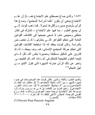 ‫٧٥٨١ ﻭﺍﻟﺫﻯ ﺼﺎﻍ ﻤﺼﻁﻠﺢ ﻋﻠﻡ ﺍﻻﺠﺘﻤﺎﻉ ﻨﻔﺴـﻪ( ﺃﻥ ﻋﻠـﻡ‬
‫ﺍﻻﺠﺘﻤﺎﻉ ﻴﻨﺒﻐﻰ ﺃﻥ ﻴﻜﻭﻥ "ﻋﻠﻤﺎ ﻟﺩﺭﺍﺴﺔ ﺍﻟﻤﺠﺘﻤﻊ"، ﻭﺼﺎﻍ ﻫﺫﺍ‬
                             ‫ﹰ‬
‫ﺍﻟﺭﺃﻯ ﺒﺄﻭﻀﺢ ﺼﻭﺭﻩ ﻭﺃﻜﺜﺭﻫﺎ ﺸﻤﻭﻻ. ﻜﻤﺎ ﺫﻫﺏ ﻜﻭﻨﺕ ﺇﻟـﻰ‬
                       ‫ﹰ‬
‫ﺃﻥ ﺠﻤﻴﻊ ﺍﻟﻌﻠﻭﻡ – ﺒﻤﺎ ﻓﻴﻬﺎ ﻋﻠﻡ ﺍﻻﺠﺘﻤﺎﻉ – ﺘﺸﺘﺭﻙ ﻓﻰ ﺇﻁﺎﺭ‬
‫ﻤﻨﻁﻘﻰ ﻭﻤﻨﻬﺠﻰ ﻋﺎﻡ، ﺇﺫ ﺘﺴﻌﻰ ﺠﻤﻴﻌﻬﺎ ﺇﻟﻰ ﺍﻜﺘﺸﺎﻑ ﺍﻟﻘﻭﺍﻨﻴﻥ‬
‫ﺍﻟﻌﺎﻤﺔ ﺍﻟﺘﻰ ﺘﺤﻜﻡ ﺍﻟﻅﻭﺍﻫﺭ ﺍﻟﺘـﻰ ﻴﺘﻨﺎﻭﻟﻬـﺎ ﻜـل ﺘﺨﺼـﺹ‬
‫ﺒﺎﻟﺩﺭﺍﺴﺔ. ﻭﻜﺎﻥ ﻜﻭﻨﺕ ﻴﻌﺘﻘﺩ ﺃﻨﻪ ﺇﺫﺍ ﺍﺴﺘﻁﻌﻨﺎ ﺍﻜﺘﺸﺎﻑ ﺍﻟﻘﻭﺍﻨﻴﻥ‬
‫ﺍﻟﺘﻰ ﺘﺤﻜﻡ ﺤﺭﻜﺔ ﺍﻟﻤﺠﺘﻤﻊ ﺍﻹﻨﺴﺎﻨﻰ، ﻓﺴـﻭﻑ ﻴﺠﻌﻠﻨـﺎ ﺫﻟـﻙ‬
‫ﻗﺎﺩﺭﻴﻥ ﻋﻠﻰ ﺘﺸﻜﻴل ﻤﺴﺘﻘﺒﻠﻨﺎ ﻭﻤﺼﻴﺭﻨﺎ ﺒﻨﻔﺱ ﺍﻟﺸـﻜل ﺍﻟـﺫﻯ‬
‫ﺘﺘﻴﺤﻪ ﺍﻟﻌﻠﻭﻡ ﺍﻟﻁﺒﻴﻌﻴﺔ ﻟﻠﺘﺤﻜﻡ ﻓﻰ ﺃﺤـﺩﺍﺙ ﺍﻟﻌـﺎﻟﻡ ﺍﻟﻁﺒﻴﻌـﻰ.‬
‫ﻭﺘﻌﺒﺭ ﻋﻥ ﺫﻟﻙ ﺍﻟﺭﺃﻯ ﻋﺒﺎﺭﺘﻪ ﺍﻟﺸﻬﻴﺭﺓ ﺍﻟﺘﻰ ﺘﻘﻭل "ﺍﻟﺘﻨﺒﺅ ﻤـﻥ‬
                                            ‫)*(‬
                                                ‫ﺃﺠل ﺍﻟﺘﺤﻜﻡ"‬

                         ‫ـــــــــــــــــــــــــــــــــــــــــــــــــــــــــــــــــ‬
‫ﻭﺘﻘﺴﻴﻡ ﺍﻟﻌﻤل، ﻭﺍﻟﻠﻐﺔ، ﻭﺍﻟﺩﻴﻥ. ﻨﺎﻗﺵ ﻜﻭﻨﺕ ﻫﺫﻩ ﺍﻟﻤﻭﻀﻭﻋﺎﺕ ﻓﻰ ﻀﻭﺀ‬
‫ﺘﻤﻴﻴﺯﻩ ﺍﻟﺸﻬﻴﺭ ﺒـﻴﻥ "ﺍﻻﺴـﺘﺎﺘﻴﻜﺎ ﺍﻻﺠﺘﻤﺎﻋﻴـﺔ" )ﺃﻭ ﻤﺘﻁﻠﺒـﺎﺕ ﺍﻟﻨﻅـﺎﻡ‬
‫ﺍﻻﺠﺘﻤﺎﻋﻰ( ﻭﺒـﻴﻥ "ﺍﻟـﺩﻴﻨﺎﻤﻴﻜﺎ ﺍﻻﺠﺘﻤﺎﻋﻴـﺔ" )ﺃﻭ ﻤﺤـﺩﺩﺍﺕ ﺍﻟﺘﻐﻴـﺭ‬
‫ﺍﻻﺠﺘﻤﺎﻋﻰ(. ﺭﺍﺠﻊ ﺍﻟﻤﺯﻴﺩ ﻤﻥ ﺍﻟﺘﻔﺎﺼـﻴل ﻓـﻰ ﺠـﻭﺭﺩﻭﻥ ﻤﺎﺭﺸـﺎل،‬
‫ﻤﻭﺴﻭﻋﺔ ﻋﻠﻡ ﺍﻻﺠﺘﻤﺎﻉ، ﺘﺭﺠﻤﺔ ﻤﺤﻤﺩ ﺍﻟﺠﻭﻫﺭﻯ ﻭﺯﻤﻼﺅﻩ، ﺍﻟﻤﺸـﺭﻭﻉ‬
‫ﺍﻟﻘﻭﻤﻰ ﻟﻠﺘﺭﺠﻤﺔ، ﺍﻟﻤﺠﻠﺱ ﺍﻷﻋﻠﻰ ﻟﻠﺜﻘﺎﻓـﺔ، ﺍﻟﻘـﺎﻫﺭﺓ، ٠٠٠٢-١٠٠٢،‬
                                       ‫)ﺍﻟﻤﺤﺭﺭ(‬                     ‫ﺜﻼﺜﺔ ﻤﺠﻠﺩﺍﺕ.‬
‫‪(*) Prevoir Pour Pouvoir Auguste‬‬
                                          ‫٩٣‬
 