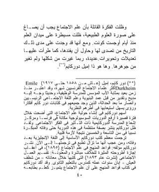 ‫ﻭﻅﻠﺕ ﺍﻟﻔﻜﺭﺓ ﺍﻟﻘﺎﺌﻠﺔ ﺒﺄﻥ ﻋﻠﻡ ﺍﻻﺠﺘﻤﺎﻉ ﻴﺠﺏ ﺃﻥ ﻴﺼـﺎﻍ‬
‫ﻋﻠﻰ ﺼﻭﺭﺓ ﺍﻟﻌﻠﻭﻡ ﺍﻟﻁﺒﻴﻌﻴﺔ، ﻅﻠﺕ ﻤﺴﻴﻁﺭﺓ ﻋﻠﻰ ﻤﻴﺩﺍﻥ ﺍﻟﻌﻠﻡ‬
‫ﻤﻨﺫ ﺃﻴﺎﻡ ﺃﻭﺠﺴﺕ ﻜﻭﻨﺕ. ﻭﻤﻊ ﺃﻨﻬﺎ ﻗﺩ ﻭﺠﺩﺕ ﻋﻠﻰ ﻤﺩﻯ ﺫﻟـﻙ‬
‫ﺍﻟﺘﺎﺭﻴﺦ ﻤﻥ ﺘﺼﺩﻯ ﻟﻬﺎ ﻭﺤﺎﻭل ﺃﻥ ﻴﻔﻨﺩﻫﺎ، ﻜﻤﺎ ﻁﺭﺃﺕ ﻋﻠﻴﻬـﺎ‬
‫ﺘﻌﺩﻴﻼﺕ ﻭﺘﺤﻭﻴﺭﺍﺕ.ﻋﺩﻴﺩﺓ، ﺭﺒﻤﺎ ﻏﻴﺭﺕ ﻤﻥ ﺸﻜﻠﻬﺎ ﻭﻟﻡ ﺘﻐﻴﺭ‬
                 ‫ﻤﻥ ﺠﻭﻫﺭﻫﺎ. ﻭﻫﺎ ﻫﻭ ﺫﺍ ﺇﻤﻴل ﺩﻭﺭﻜﺎﻴﻡ)**(.‬

  ‫)**( ﺩﻭﺭ ﻜﺎﻴﻡ، ﺇﻤﻴل )ﻋـﺎﺵ ﻤـﻥ ٨٥٨١ ﺤﺘـﻰ ٧١٩١( ‪Emile‬‬
‫‪Durkheim‬ﺃﻜﺜﺭ ﻋﻠﻤﺎﺀ ﺍﻻﺠﺘﻤﺎﻉ ﺍﻟﻔﺭﻨﺴﻴﻴﻥ ﺸﻬﺭﺓ، ﻭﻗﺩ ﺍﻋﺘﺒـﺭ ﻤﻨـﺫ‬
‫ﺯﻤﻥ ﺒﻌﻴﺩ ﺒﻤﺜﺎﺒﺔ ﺍﻷﺏ ﺍﻟﻤﺅﺴﺱ ﻟﻠﻤﺩﺭﺴﺔ ﺍﻟﻭﻅﻴﻔﻴﺔ، ﻭﺤﺩﻴﺜﹰ ﻭﺠـﻪ ﺇﻟﻴـﻪ‬
             ‫ﺎ‬
‫ﻤﺩﻴﺢ ﻭﺘﻘﺩﻴﺭ ﻤﻥ ﻗﺒل ﻋﻤﺩ ﺍﻟﺒﻨﻴﻭﻴﺔ ﻭﻋﻠﻡ ﺍﻟﻠﻐﺔ ﺍﻻﺠﺘﻤـﺎﻋﻰ ﺍﻟﺭﺌﻴﺴـﻴﻴﻥ‬
‫ﻭﺃﻨﺼﺎﺭ ﻤﺎ ﺒﻌﺩ ﺍﻟﺤﺩﺍﺜﺔ، ﺍﻟﺫﻴﻥ ﻭﺠﺩ ﺠﻤﻴﻌﻬﻡ ﻓﻰ ﻜﺘﺎﺒﺎﺕ ﺩﻭﺭ ﻜﺎﻴﻡ ﺃﻓﻜﺎﺭﺍ‬
‫ﹰ‬
                           ‫ﻭﺭﺅﻯ ﻴﺴﻬل ﺍﺴﺘﻴﻌﺎﺒﻬﺎ ﻓﻰ ﺃﻁﺭﻫﻡ ﺍﻟﻨﻅﺭﻴﺔ.‬
‫ﺃﺴﻬﻡ ﺩﻭﺭﻜﺎﻴﻡ ﻓﻰ ﺇﻨﺸﺎﺀ ﺤﻭﻟﻴﺔ ﻋﻠﻡ ﺍﻻﺠﺘﻤﺎﻉ، ﺍﻟﺘﻰ ﺃﻀﺤﺕ ﺨﻼل‬
‫ﻓﺘﺭﺓ ﻗﺼﻴﺭﺓ ﺃﺭﻓﻊ ﺍﻟﺩﻭﺭﻴﺎﺕ ﺍﻟﺴﻭﺴﻴﻭﻟﻭﺠﻴﺔ ﻤﻜﺎﻨﺔ ﻓﻰ ﻓﺭﻨﺴـﺎ ﻭﻤﺭﻜـﺯ‬
‫ﺇﺸﻌﺎﻉ ﺍﻟﻤﺩﺭﺴﺔ ﺍﻟﺩﻭﺭﻜﺎﻴﻤﻴﺔ ﺫﺍﺕ ﺍﻟﺘـﺄﺜﻴﺭ ﻓﻰ ﺍﻟﻔﻜﺭ ﺍﻻﺠﺘﻤﺎﻋﻰ. ﻭﻟﻘـﺩ‬
‫ﻅل ﺩﻭﺭﻜﺎﻴﻡ ﻴﻨﺸﺭ ﺒﺼﻔﺔ ﻤﻨﺘﻅﻤﺔ ﻓﻰ ﻫﺫﻩ ﺍﻟﺩﻭﺭﻴﺔ ﺤﺘﻰ ﻭﻓﺎﺘﻪ ﺍﻟﻤﺒﻜـﺭﺓ‬
                   ‫ﻨﺴﺒﻴﺎ ﻓﻰ ﺴﻥ ﺍﻟﺘﺎﺴﻌﺔ ﻭﺍﻟﺨﻤﺴﻴﻥ ﻨﺘﻴﺠﺔ ﻷﺯﻤﺔ ﻗﻠﺒﻴﺔ.‬
                                                             ‫ﹰ‬
‫ﺘﺭﺠﻤﺕ ﻤﻌﻅﻡ ﻜﺘﺏ ﺩﻭﺭﻜﺎﻴﻡ ﺍﻷﺴﺎﺴﻴﺔ ﺇﻟﻰ ﺍﻟﻠﻐﺔ ﺍﻹﻨﺠﻠﻴﺯﻴﺔ ﺒﻌـﺩ‬
‫ﻭﻓﺎﺘﻪ، ﻭﻤﻥ ﻋﺠﺏ ﺃﻨﻬﺎ ﻤﺎ ﺘﺯﺍل ﺘﻁﺒﻊ ﻓﻰ ﺘﺭﺠﻤﺘﻬـﺎ ﺇﻟـﻰ ﺍﻵﻥ. ﻨﺸـﺭ‬
‫ﺩﻭﺭﻜﺎﻴﻡ ﻤﺅﻟﻔﻪ: ﻗﻭﺍﻋﺩ ﺍﻟﻤﻨﻬﺞ ﻓﻰ ﻋﻠﻡ ﺍﻻﺠﺘﻤﺎﻉ )٥٩٨١(، ﻓﻰ ﺃﻋﻘـﺎﺏ‬
‫ﺇﺠﺎﺯﺓ ﺃﻁﺭﻭﺤﺘﻪ ﺍﻟﻤﺜﻴﺭﺓ ﻟﻠﺨﻼﻑ ﻤﺒﺎﺸﺭﺓ ﻭﺍﻟﻤﻌﻨﻭﻨـﺔ: ﺘﻘﺴـﻴﻡ ﺍﻟﻌﻤـل‬
‫ﺍﻻﺠﺘﻤﺎﻋﻰ )ﻨﺸﺭﺕ ﻋﺎﻡ ٣٩٨١( ﺍﻟﺘﻰ ﻜﺘﺒﻬﺎ ﺨﻼل ﻤﻌﺎﻨﺎﺘﻪ – ﻤﻥ ﺸﻅﻑ‬
‫ﺍﻟﻌﻴﺵ - ﺇﺒﺎﻥ ﺴﻨﻭﺍﺕ ﻋﻤﻠﻪ ﻜﻤﺩﺭﺱ ﺒﺎﻟﺘﻌﻠﻴﻡ ﺍﻟﺜﺎﻨﻭﻯ. ﻭﻗﺩ ﺃﻜﺩ ﺩﻭﺭﻜﺎﻴﻡ‬
‫ﻓﻰ ﻜﺘﺎﺏ ﻗﻭﺍﻋﺩ ﺍﻟﻤﻨﻬﺞ ﻋﻠﻰ ﺃﻥ ﻋﻠﻡ ﺍﻻﺠﺘﻤﺎﻉ ﻴﺘﻤﻴـﺯ ﻜﻌﻠـﻡ ﺒﻁﺎﺒﻌـﻪ‬
                              ‫٠٤‬
 