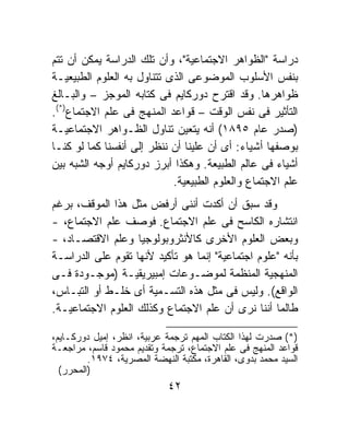 ‫ﺩﺭﺍﺴﺔ "ﺍﻟﻅﻭﺍﻫﺭ ﺍﻻﺠﺘﻤﺎﻋﻴﺔ"، ﻭﺃﻥ ﺘﻠﻙ ﺍﻟﺩﺭﺍﺴﺔ ﻴﻤﻜﻥ ﺃﻥ ﺘﺘﻡ‬
‫ﺒﻨﻔﺱ ﺍﻷﺴﻠﻭﺏ ﺍﻟﻤﻭﻀﻭﻋﻰ ﺍﻟﺫﻯ ﺘﺘﻨﺎﻭل ﺒﻪ ﺍﻟﻌﻠﻭﻡ ﺍﻟﻁﺒﻴﻌﻴـﺔ‬
‫ﻅﻭﺍﻫﺭﻫﺎ. ﻭﻗﺩ ﺍﻗﺘﺭﺡ ﺩﻭﺭﻜﺎﻴﻡ ﻓﻰ ﻜﺘﺎﺒﻪ ﺍﻟﻤﻭﺠﺯ – ﻭﺍﻟﺒـﺎﻟﻎ‬
‫ﺍﻟﺘﺄﺜﻴﺭ ﻓﻰ ﻨﻔﺱ ﺍﻟﻭﻗﺕ – ﻗﻭﺍﻋﺩ ﺍﻟﻤﻨﻬﺞ ﻓﻰ ﻋﻠﻡ ﺍﻻﺠﺘﻤﺎﻉ)*(.‬
‫)ﺼﺩﺭ ﻋﺎﻡ ٥٩٨١( ﺃﻨﻪ ﻴﺘﻌﻴﻥ ﺘﻨﺎﻭل ﺍﻟﻅـﻭﺍﻫﺭ ﺍﻻﺠﺘﻤﺎﻋﻴـﺔ‬
‫ﺒﻭﺼﻔﻬﺎ ﺃﺸﻴﺎﺀ: ﺃﻯ ﺃﻥ ﻋﻠﻴﻨﺎ ﺃﻥ ﻨﻨﻅﺭ ﺇﻟﻰ ﺃﻨﻔﺴﻨﺎ ﻜﻤﺎ ﻟﻭ ﻜﻨـﺎ‬
‫ﺃﺸﻴﺎﺀ ﻓﻰ ﻋﺎﻟﻡ ﺍﻟﻁﺒﻴﻌﺔ. ﻭﻫﻜﺫﺍ ﺃﺒﺭﺯ ﺩﻭﺭﻜﺎﻴﻡ ﺃﻭﺠﻪ ﺍﻟﺸﺒﻪ ﺒﻴﻥ‬
                            ‫ﻋﻠﻡ ﺍﻻﺠﺘﻤﺎﻉ ﻭﺍﻟﻌﻠﻭﻡ ﺍﻟﻁﺒﻴﻌﻴﺔ.‬
‫ﻭﻗﺩ ﺴﺒﻕ ﺃﻥ ﺃﻜﺩﺕ ﺃﻨﻨﻰ ﺃﺭﻓﺽ ﻤﺜل ﻫﺫﺍ ﺍﻟﻤﻭﻗﻑ، ﺒﺭﻏﻡ‬
‫ﺍﻨﺘﺸﺎﺭﻩ ﺍﻟﻜﺎﺴﺢ ﻓﻰ ﻋﻠﻡ ﺍﻻﺠﺘﻤﺎﻉ. ﻓﻭﺼﻑ ﻋﻠﻡ ﺍﻻﺠﺘﻤﺎﻉ، -‬
‫ﻭﺒﻌﺽ ﺍﻟﻌﻠﻭﻡ ﺍﻷﺨﺭﻯ ﻜﺎﻷﻨﺜﺭﻭﺒﻭﻟﻭﺠﻴﺎ ﻭﻋﻠﻡ ﺍﻻﻗﺘﺼـﺎﺩ، -‬
‫ﺒﺄﻨﻪ "ﻋﻠﻭﻡ ﺍﺠﺘﻤﺎﻋﻴﺔ" ﺇﻨﻤﺎ ﻫﻭ ﺘﺄﻜﻴﺩ ﻷﻨﻬﺎ ﺘﻘﻭﻡ ﻋﻠﻰ ﺍﻟﺩﺭﺍﺴـﺔ‬
‫ﺍﻟﻤﻨﻬﺠﻴﺔ ﺍﻟﻤﻨﻅﻤﺔ ﻟﻤﻭﻀـﻭﻋﺎﺕ ﺇﻤﺒﻴﺭﻴﻘﻴـﺔ )ﻤﻭﺠـﻭﺩﺓ ﻓـﻰ‬
‫ﺍﻟﻭﺍﻗﻊ(. ﻭﻟﻴﺱ ﻓﻰ ﻤﺜل ﻫﺫﻩ ﺍﻟﺘﺴـﻤﻴﺔ ﺃﻯ ﺨﻠـﻁ ﺃﻭ ﺍﻟﺘﺒـﺎﺱ،‬
‫ﻁﺎﻟﻤﺎ ﺃﻨﻨﺎ ﻨﺭﻯ ﺃﻥ ﻋﻠﻡ ﺍﻻﺠﺘﻤﺎﻉ ﻭﻜﺫﻟﻙ ﺍﻟﻌﻠﻭﻡ ﺍﻻﺠﺘﻤﺎﻋﻴـﺔ.‬

‫)*( ﺼﺩﺭﺕ ﻟﻬﺫﺍ ﺍﻟﻜﺘﺎﺏ ﺍﻟﻤﻬﻡ ﺘﺭﺠﻤﺔ ﻋﺭﺒﻴﺔ، ﺍﻨﻅﺭ، ﺇﻤﻴل ﺩﻭﺭﻜـﺎﻴﻡ،‬
‫ﻗﻭﺍﻋﺩ ﺍﻟﻤﻨﻬﺞ ﻓﻰ ﻋﻠﻡ ﺍﻻﺠﺘﻤﺎﻉ، ﺘﺭﺠﻤﺔ ﻭﺘﻘﺩﻴﻡ ﻤﺤﻤﻭﺩ ﻗﺎﺴﻡ، ﻤﺭﺍﺠﻌـﺔ‬
         ‫ﺍﻟﺴﻴﺩ ﻤﺤﻤﺩ ﺒﺩﻭﻯ، ﺍﻟﻘﺎﻫﺭﺓ، ﻤﻜﺘﺒﺔ ﺍﻟﻨﻬﻀﺔ ﺍﻟﻤﺼﺭﻴﺔ، ٤٧٩١.‬
  ‫)ﺍﻟﻤﺤﺭﺭ(‬
                             ‫٢٤‬
 