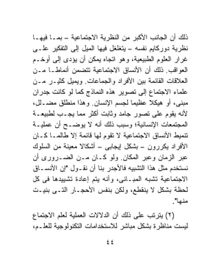 ‫ﺫﻟﻙ ﺃﻥ ﺍﻟﺠﺎﻨﺏ ﺍﻷﻜﺒﺭ ﻤﻥ ﺍﻟﻨﻅﺭﻴﺔ ﺍﻻﺠﺘﻤﺎﻋﻴﺔ – ﺒﻤـﺎ ﻓﻴﻬـﺎ‬
‫ﻨﻅﺭﻴﺔ ﺩﻭﺭﻜﺎﻴﻡ ﻨﻔﺴﻪ – ﻴﺘﻐﻠﻐل ﻓﻴﻬﺎ ﺍﻟﻤﻴل ﺇﻟﻰ ﺍﻟﺘﻔﻜﻴﺭ ﻋﻠـﻰ‬
‫ﻏﺭﺍﺭ ﺍﻟﻌﻠﻭﻡ ﺍﻟﻁﺒﻴﻌﻴﺔ، ﻭﻫﻭ ﺍﺘﺠﺎﻩ ﻴﻤﻜﻥ ﺃﻥ ﻴﺅﺩﻯ ﺇﻟﻰ ﺃﻭﺨـﻡ‬
‫ﺍﻟﻌﻭﺍﻗﺏ. ﺫﻟﻙ ﺃﻥ ﺍﻷﻨﺴﺎﻕ ﺍﻻﺠﺘﻤﺎﻋﻴﺔ ﺘﺘﻀﻤﻥ ﺃﻨﻤﺎﻁـﺎ ﻤـﻥ‬
      ‫ﹰ‬
‫ﺍﻟﻌﻼﻗﺎﺕ ﺍﻟﻘﺎﺌﻤﺔ ﺒﻴﻥ ﺍﻷﻓﺭﺍﺩ ﻭﺍﻟﺠﻤﺎﻋﺎﺕ. ﻭﻴﻤﻴل ﻜﺜﻴـﺭ ﻤـﻥ‬
‫ﻋﻠﻤﺎﺀ ﺍﻻﺠﺘﻤﺎﻉ ﺇﻟﻰ ﺘﺼﻭﻴﺭ ﻫﺫﻩ ﺍﻟﻨﻤﺎﺫﺝ ﻜﻤﺎ ﻟﻭ ﻜﺎﻨﺕ ﺠﺩﺭﺍﻥ‬
‫ﻤﺒﻨﻰ، ﺃﻭ ﻫﻴﻜﻼ ﻋﻅﻴﻤﺎ ﻟﺠﺴﻡ ﺍﻹﻨﺴﺎﻥ. ﻭﻫﺫﺍ ﻤﻨﻁﻠﻕ ﻤﻀـﻠل،‬
                                    ‫ﹰ‬     ‫ﹰ‬
‫ﻷﻨﻪ ﻴﻘﻭﻡ ﻋﻠﻰ ﺘﺼﻭﺭ ﺠﺎﻤﺩ ﻭﺜﺎﺒﺕ ﺃﻜﺜﺭ ﻤﻤﺎ ﻴﺠـﺏ ﻟﻁﺒﻴﻌـﺔ‬
‫ﺍﻟﻤﺠﺘﻤﻌﺎﺕ ﺍﻹﻨﺴﺎﻨﻴﺔ؛ ﻭﺴﺒﺏ ﺫﻟﻙ ﺃﻨﻪ ﻻ ﻴﻭﻀـﺢ ﺃﻥ ﻋﻤﻠﻴـﺔ‬
‫ﺘﻨﻤﻴﻁ ﺍﻷﻨﺴﺎﻕ ﺍﻻﺠﺘﻤﺎﻋﻴﺔ ﻻ ﺘﻘﻭﻡ ﻟﻬﺎ ﻗﺎﺌﻤﺔ ﺇﻻ ﻁﺎﻟﻤـﺎ ﻜـﺎﻥ‬
‫ﺍﻷﻓﺭﺍﺩ ﻴﻜﺭﺭﻭﻥ – ﺒﺸﻜل ﺇﻴﺠﺎﺒﻰ – ﺃﺸﻜﺎﻻ ﻤﻌﻴﻨﺔ ﻤﻥ ﺍﻟﺴﻠﻭﻙ‬
                ‫ﹰ‬
‫ﻋﺒﺭ ﺍﻟﺯﻤﺎﻥ ﻭﻋﺒﺭ ﺍﻟﻤﻜﺎﻥ. ﻭﻟﻭ ﻜـﺎﻥ ﻤـﻥ ﺍﻟﻀـﺭﻭﺭﻯ ﺃﻥ‬
‫ﻨﺴﺘﺨﺩﻡ ﻤﺜل ﻫﺫﺍ ﺍﻟﺘﺸﺒﻴﻪ ﻓﺎﻷﺠﺩﺭ ﺒﻨﺎ ﺃﻥ ﻨﻘـﻭل "ﺇﻥ ﺍﻷﻨﺴـﺎﻕ‬
‫ﺍﻻﺠﺘﻤﺎﻋﻴﺔ ﺘﺸﺒﻪ ﺍﻟﻤﺒـﺎﻨﻰ، ﻭﺃﻨﻪ ﻴﺘﻡ ﺇﻋﺎﺩﺓ ﺘﺸﻴﻴﺩﻫﺎ ﻓﻰ ﻜل‬
‫ﻟﺤﻅﺔ ﺒﺸﻜل ﻻ ﻴﻨﻘﻁﻊ، ﻭﻟﻜﻥ ﺒﻨﻔﺱ ﺍﻷﺤﺠـﺎﺭ ﺍﻟﺘـﻰ ﺒﻨﻴـﺕ‬
                                                  ‫ﻤﻨﻬﺎ".‬
‫)٢( ﻴﺘﺭﺘﺏ ﻋﻠﻰ ﺫﻟﻙ ﺃﻥ ﺍﻟﺩﻻﻻﺕ ﺍﻟﻌﻤﻠﻴﺔ ﻟﻌﻠﻡ ﺍﻻﺠﺘﻤﺎﻉ‬
‫ﻟﻴﺴﺕ ﻤﻨﺎﻅﺭﺓ ﺒﺸﻜل ﻤﺒﺎﺸﺭ ﻟﻼﺴﺘﺨﺩﺍﻤﺎﺕ ﺍﻟﺘﻜﻨﻭﻟﻭﺠﻴﺔ ﻟﻠﻌﻠـﻡ،‬

                          ‫٤٤‬
 