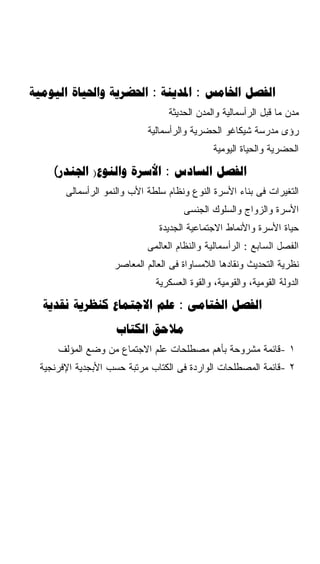 ‫‪   :  :  ‬‬
                                 ‫ﻤﺩﻥ ﻤﺎ ﻗﺒل ﺍﻟﺭﺃﺴﻤﺎﻟﻴﺔ ﻭﺍﻟﻤﺩﻥ ﺍﻟﺤﺩﻴﺜﺔ‬
                            ‫ﺭﺅﻯ ﻤﺩﺭﺴﺔ ﺸﻴﻜﺎﻏﻭ ﺍﻟﺤﻀﺭﻴﺔ ﻭﺍﻟﺭﺃﺴﻤﺎﻟﻴﺔ‬
                                              ‫ﺍﻟﺤﻀﺭﻴﺔ ﻭﺍﻟﺤﻴﺎﺓ ﺍﻟﻴﻭﻤﻴﺔ‬

    ‫‪( )  :  ‬‬
       ‫ﺍﻟﺘﻐﻴﺭﺍﺕ ﻓﻰ ﺒﻨﺎﺀ ﺍﻷﺴﺭﺓ ﺍﻟﻨﻭﻉ ﻭﻨﻅﺎﻡ ﺴﻠﻁﺔ ﺍﻷﺏ ﻭﺍﻟﻨﻤﻭ ﺍﻟﺭﺃﺴﻤﺎﻟﻰ‬
                                      ‫ﺍﻷﺴﺭﺓ ﻭﺍﻟﺯﻭﺍﺝ ﻭﺍﻟﺴﻠﻭﻙ ﺍﻟﺠﻨﺴﻰ‬
                               ‫ﺤﻴﺎﺓ ﺍﻷﺴﺭﺓ ﻭﺍﻷﻨﻤﺎﻁ ﺍﻻﺠﺘﻤﺎﻋﻴﺔ ﺍﻟﺠﺩﻴﺩﺓ‬
                            ‫ﺍﻟﻔﺼل ﺍﻟﺴﺎﺒﻊ : ﺍﻟﺭﺃﺴﻤﺎﻟﻴﺔ ﻭﺍﻟﻨﻅﺎﻡ ﺍﻟﻌﺎﻟﻤﻰ‬
                   ‫ﻨﻅﺭﻴﺔ ﺍﻟﺘﺤﺩﻴﺙ ﻭﻨﻘﺎﺩﻫﺎ ﺍﻟﻼﻤﺴﺎﻭﺍﺓ ﻓﻰ ﺍﻟﻌﺎﻟﻡ ﺍﻟﻤﻌﺎﺼﺭ‬
                              ‫ﺍﻟﺩﻭﻟﺔ ﺍﻟﻘﻭﻤﻴﺔ، ﻭﺍﻟﻘﻭﻤﻴﺔ، ﻭﺍﻟﻘﻭﺓ ﺍﻟﻌﺴﻜﺭﻴﺔ‬

  ‫‪    :  ‬‬
                    ‫‪ ‬‬
     ‫١ -ﻗﺎﺌﻤﺔ ﻤﺸﺭﻭﺤﺔ ﺒﺄﻫﻡ ﻤﺼﻁﻠﺤﺎﺕ ﻋﻠﻡ ﺍﻻﺠﺘﻤﺎﻉ ﻤﻥ ﻭﻀﻊ ﺍﻟﻤﺅﻟﻑ‬
 ‫٢ -ﻗﺎﺌﻤﺔ ﺍﻟﻤﺼﻁﻠﺤﺎﺕ ﺍﻟﻭﺍﺭﺩﺓ ﻓﻰ ﺍﻟﻜﺘﺎﺏ ﻤﺭﺘﺒﺔ ﺤﺴﺏ ﺍﻷﺒﺠﺩﻴﺔ ﺍﻹﻓﺭﻨﺠﻴﺔ‬
 