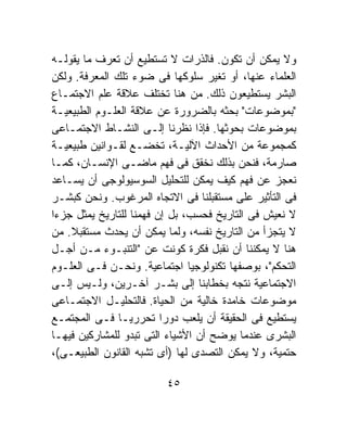 ‫ﻭﻻ ﻴﻤﻜﻥ ﺃﻥ ﺘﻜﻭﻥ. ﻓﺎﻟﺫﺭﺍﺕ ﻻ ﺘﺴﺘﻁﻴﻊ ﺃﻥ ﺘﻌﺭﻑ ﻤﺎ ﻴﻘﻭﻟـﻪ‬
‫ﺍﻟﻌﻠﻤﺎﺀ ﻋﻨﻬﺎ، ﺃﻭ ﺘﻐﻴﺭ ﺴﻠﻭﻜﻬﺎ ﻓﻰ ﻀﻭﺀ ﺘﻠﻙ ﺍﻟﻤﻌﺭﻓﺔ. ﻭﻟﻜﻥ‬
‫ﺍﻟﺒﺸﺭ ﻴﺴﺘﻁﻴﻌﻭﻥ ﺫﻟﻙ. ﻤﻥ ﻫﻨﺎ ﺘﺨﺘﻠﻑ ﻋﻼﻗﺔ ﻋﻠﻡ ﺍﻻﺠﺘﻤـﺎﻉ‬
‫"ﺒﻤﻭﻀﻭﻋﺎﺕ" ﺒﺤﺜﻪ ﺒﺎﻟﻀﺭﻭﺭﺓ ﻋﻥ ﻋﻼﻗﺔ ﺍﻟﻌﻠـﻭﻡ ﺍﻟﻁﺒﻴﻌﻴـﺔ‬
‫ﺒﻤﻭﻀﻭﻋﺎﺕ ﺒﺤﻭﺜﻬﺎ. ﻓﺈﺫﺍ ﻨﻅﺭﻨﺎ ﺇﻟـﻰ ﺍﻟﻨﺸـﺎﻁ ﺍﻻﺠﺘﻤـﺎﻋﻰ‬
‫ﻜﻤﺠﻤﻭﻋﺔ ﻤﻥ ﺍﻷﺤﺩﺍﺙ ﺍﻵﻟﻴـﺔ، ﺘﺨﻀـﻊ ﻟﻘـﻭﺍﻨﻴﻥ ﻁﺒﻴﻌﻴـﺔ‬
‫ﺼﺎﺭﻤﺔ، ﻓﻨﺤﻥ ﺒﺫﻟﻙ ﻨﺨﻘﻕ ﻓﻰ ﻓﻬﻡ ﻤﺎﻀـﻰ ﺍﻹﻨﺴـﺎﻥ، ﻜﻤـﺎ‬
‫ﻨﻌﺠﺯ ﻋﻥ ﻓﻬﻡ ﻜﻴﻑ ﻴﻤﻜﻥ ﻟﻠﺘﺤﻠﻴل ﺍﻟﺴﻭﺴﻴﻭﻟﻭﺠﻰ ﺃﻥ ﻴﺴـﺎﻋﺩ‬
‫ﻓﻰ ﺍﻟﺘﺄﺜﻴﺭ ﻋﻠﻰ ﻤﺴﺘﻘﺒﻠﻨﺎ ﻓﻰ ﺍﻻﺘﺠﺎﻩ ﺍﻟﻤﺭﻏﻭﺏ. ﻭﻨﺤﻥ ﻜﺒﺸـﺭ‬
‫ﻻ ﻨﻌﻴﺵ ﻓﻰ ﺍﻟﺘﺎﺭﻴﺦ ﻓﺤﺴﺏ، ﺒل ﺇﻥ ﻓﻬﻤﻨﺎ ﻟﻠﺘﺎﺭﻴﺦ ﻴﻤﺜل ﺠﺯﺀﺍ‬
‫ﹰ‬
‫ﻻ ﻴﺘﺠﺯﺃ ﻤﻥ ﺍﻟﺘﺎﺭﻴﺦ ﻨﻔﺴﻪ، ﻭﻟﻤﺎ ﻴﻤﻜﻥ ﺃﻥ ﻴﺤﺩﺙ ﻤﺴﺘﻘﺒﻼ. ﻤﻥ‬
    ‫ﹰ‬
‫ﻫﻨﺎ ﻻ ﻴﻤﻜﻨﻨﺎ ﺃﻥ ﻨﻘﺒل ﻓﻜﺭﺓ ﻜﻭﻨﺕ ﻋﻥ "ﺍﻟﺘﻨﺒـﻭﺀ ﻤـﻥ ﺃﺠـل‬
‫ﺍﻟﺘﺤﻜﻡ"، ﺒﻭﺼﻔﻬﺎ ﺘﻜﻨﻭﻟﻭﺠﻴﺎ ﺍﺠﺘﻤﺎﻋﻴﺔ. ﻭﻨﺤـﻥ ﻓـﻰ ﺍﻟﻌﻠـﻭﻡ‬
‫ﺍﻻﺠﺘﻤﺎﻋﻴﺔ ﻨﺘﺠﻪ ﺒﺨﻁﺎﺒﻨﺎ ﺇﻟﻰ ﺒﺸـﺭ ﺁﺨـﺭﻴﻥ، ﻭﻟـﻴﺱ ﺇﻟـﻰ‬
‫ﻤﻭﻀﻭﻋﺎﺕ ﺨﺎﻤﺩﺓ ﺨﺎﻟﻴﺔ ﻤﻥ ﺍﻟﺤﻴﺎﺓ. ﻓﺎﻟﺘﺤﻠﻴـل ﺍﻻﺠﺘﻤـﺎﻋﻰ‬
‫ﻴﺴﺘﻁﻴﻊ ﻓﻰ ﺍﻟﺤﻘﻴﻘﺔ ﺃﻥ ﻴﻠﻌﺏ ﺩﻭﺭﺍ ﺘﺤﺭﺭﻴـﹰ ﻓـﻰ ﺍﻟﻤﺠﺘﻤـﻊ‬
               ‫ﺎ‬         ‫ﹰ‬
‫ﺍﻟﺒﺸﺭﻯ ﻋﻨﺩﻤﺎ ﻴﻭﻀﺢ ﺃﻥ ﺍﻷﺸﻴﺎﺀ ﺍﻟﺘﻰ ﺘﺒﺩﻭ ﻟﻠﻤﺸﺎﺭﻜﻴﻥ ﻓﻴﻬـﺎ‬
‫ﺤﺘﻤﻴﺔ، ﻭﻻ ﻴﻤﻜﻥ ﺍﻟﺘﺼﺩﻯ ﻟﻬﺎ )ﺃﻯ ﺘﺸﺒﻪ ﺍﻟﻘﺎﻨﻭﻥ ﺍﻟﻁﺒﻴﻌـﻰ(،‬

                         ‫٥٤‬
 