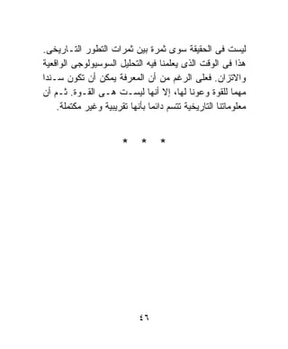 ‫ﻟﻴﺴﺕ ﻓﻰ ﺍﻟﺤﻘﻴﻘﺔ ﺴﻭﻯ ﺜﻤﺭﺓ ﺒﻴﻥ ﺜﻤﺭﺍﺕ ﺍﻟﺘﻁﻭﺭ ﺍﻟﺘـﺎﺭﻴﺨﻰ.‬
‫ﻫﺫﺍ ﻓﻰ ﺍﻟﻭﻗﺕ ﺍﻟﺫﻯ ﻴﻌﻠﻤﻨﺎ ﻓﻴﻪ ﺍﻟﺘﺤﻠﻴل ﺍﻟﺴﻭﺴﻴﻭﻟﻭﺠﻰ ﺍﻟﻭﺍﻗﻌﻴﺔ‬
‫ﻭﺍﻻﺘﺯﺍﻥ. ﻓﻌﻠﻰ ﺍﻟﺭﻏﻡ ﻤﻥ ﺃﻥ ﺍﻟﻤﻌﺭﻓﺔ ﻴﻤﻜﻥ ﺃﻥ ﺘﻜﻭﻥ ﺴـﻨﺩﺍ‬
‫ﹰ‬
‫ﻤﻬﻤﺎ ﻟﻠﻘﻭﺓ ﻭﻋﻭﻨﺎ ﻟﻬﺎ، ﺇﻻ ﺃﻨﻬﺎ ﻟﻴﺴـﺕ ﻫـﻰ ﺍﻟﻘـﻭﺓ. ﺜـﻡ ﺃﻥ‬
                                            ‫ﹰ‬            ‫ﹰ‬
    ‫ﻤﻌﻠﻭﻤﺎﺘﻨﺎ ﺍﻟﺘﺎﺭﻴﺨﻴﺔ ﺘﺘﺴﻡ ﺩﺍﺌﻤﺎ ﺒﺄﻨﻬﺎ ﺘﻘﺭﻴﺒﻴﺔ ﻭﻏﻴﺭ ﻤﻜﺘﻤﻠﺔ.‬
                               ‫ﹰ‬


                       ‫* * *‬




                            ‫٦٤‬
 