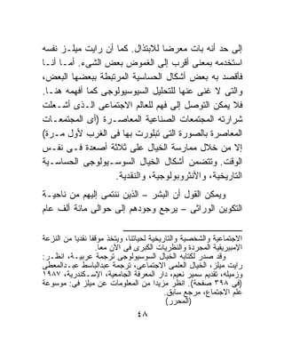 ‫ﺇﻟﻰ ﺤﺩ ﺃﻨﻪ ﺒﺎﺕ ﻤﻌﺭﻀﺎ ﻟﻼﺒﺘﺫﺍل. ﻜﻤﺎ ﺃﻥ ﺭﺍﻴﺕ ﻤﻴﻠـﺯ ﻨﻔﺴﻪ‬
                                 ‫ﹰ‬
‫ﺍﺴﺘﺨﺩﻤﻪ ﺒﻤﻌﻨﻰ ﺃﻗﺭﺏ ﺇﻟﻰ ﺍﻟﻐﻤﻭﺽ ﺒﻌﺽ ﺍﻟﺸﻰﺀ. ﺃﻤـﺎ ﺃﻨـﺎ‬
‫ﻓﺄﻗﺼﺩ ﺒﻪ ﺒﻌﺽ ﺃﺸﻜﺎل ﺍﻟﺤﺴﺎﺴﻴﺔ ﺍﻟﻤﺭﺘﺒﻁﺔ ﺒﺒﻌﻀﻬﺎ ﺍﻟﺒﻌﺽ،‬
‫ﻭﺍﻟﺘﻰ ﻻ ﻏﻨﻰ ﻋﻨﻬﺎ ﻟﻠﺘﺤﻠﻴل ﺍﻟﺴﻴﻭﺴﻴﻭﻟﻭﺠﻰ ﻜﻤﺎ ﺃﻓﻬﻤﻪ ﻫﻨـﺎ.‬
‫ﻓﻼ ﻴﻤﻜﻥ ﺍﻟﺘﻭﺼل ﺇﻟﻰ ﻓﻬﻡ ﻟﻠﻌﺎﻟﻡ ﺍﻻﺠﺘﻤﺎﻋﻰ ﺍﻟـﺫﻯ ﺃﺸـﻌﻠﺕ‬
‫ﺸﺭﺍﺭﺘﻪ ﺍﻟﻤﺠﺘﻤﻌﺎﺕ ﺍﻟﺼﻨﺎﻋﻴﺔ ﺍﻟﻤﻌﺎﺼـﺭﺓ )ﺃﻯ ﺍﻟﻤﺠﺘﻤﻌـﺎﺕ‬
‫ﺍﻟﻤﻌﺎﺼﺭﺓ ﺒﺎﻟﺼﻭﺭﺓ ﺍﻟﺘﻰ ﺘﺒﻠﻭﺭﺕ ﺒﻬﺎ ﻓﻰ ﺍﻟﻐﺭﺏ ﻷﻭل ﻤـﺭﺓ(‬
‫ﺇﻻ ﻤﻥ ﺨﻼل ﻤﻤﺎﺭﺴﺔ ﺍﻟﺨﻴﺎل ﻋﻠﻰ ﺜﻼﺜﺔ ﺃﺼﻌﺩﺓ ﻓـﻰ ﻨﻔـﺱ‬
‫ﺍﻟﻭﻗﺕ. ﻭﺘﺘﻀﻤﻥ ﺃﺸﻜﺎل ﺍﻟﺨﻴﺎل ﺍﻟﺴﻭﺴـﻴﻭﻟﻭﺠﻰ ﺍﻟﺤﺴﺎﺴـﻴﺔ‬
                   ‫ﺍﻟﺘﺎﺭﻴﺨﻴﺔ، ﻭﺍﻷﻨﺜﺭﻭﺒﻭﻟﻭﺠﻴﺔ، ﻭﺍﻟﻨﻘﺩﻴﺔ.‬
‫ﻭﻴﻤﻜﻥ ﺍﻟﻘﻭل ﺃﻥ ﺍﻟﺒﺸﺭ – ﺍﻟﺫﻴﻥ ﻨﻨﺘﻤﻰ ﺇﻟﻴﻬﻡ ﻤﻥ ﻨﺎﺤﻴـﺔ‬
‫ﺍﻟﺘﻜﻭﻴﻥ ﺍﻟﻭﺭﺍﺜﻰ – ﻴﺭﺠﻊ ﻭﺠﻭﺩﻫﻡ ﺇﻟﻰ ﺤﻭﺍﻟﻰ ﻤﺎﺌﺔ ﺃﻟﻑ ﻋﺎﻡ‬
                           ‫ـــــــــــــــــــــــــــــــــــــــــــــــــــــــــــــــــ‬
‫ﺍﻻﺠﺘﻤﺎﻋﻴﺔ ﻭﺍﻟﺸﺨﺼﻴﺔ ﻭﺍﻟﺘﺎﺭﻴﺨﻴﺔ ﻟﺤﻴﺎﺘﻨﺎ، ﻭﻴﺘﺨﺫ ﻤﻭﻗﻔﺎ ﻨﻘﺩﻴﺎ ﻤﻥ ﺍﻟﻨﺯﻋﺔ‬
          ‫ﹰ ﹰ‬
                  ‫ﺍﻹﻤﺒﻴﺭﻴﻘﻴﺔ ﺍﻟﻤﺠﺭﺩﺓ ﻭﺍﻟﻨﻅﺭﻴﺎﺕ ﺍﻟﻜﺒﺭﻯ ﻓﻰ ﺍﻵﻥ ﻤﻌﺎ.‬
                   ‫ﹰ‬
‫ﻭﻗﺩ ﺼﺩﺭ ﻟﻜﺘﺎﺒﻪ ﺍﻟﺨﻴﺎل ﺍﻟﺴﻭﺴﻴﻭﻟﻭﺠﻰ ﺘﺭﺠﻤﺔ ﻋﺭﺒﻴـﺔ، ﺍﻨﻅـﺭ:‬
‫ﺭﺍﻴﺕ ﻤﻴﻠﺯ، ﺍﻟﺨﻴﺎل ﺍﻟﻌﻠﻤﻰ ﺍﻻﺠﺘﻤﺎﻋﻰ، ﺘﺭﺠﻤﺔ ﻋﺒﺩﺍﻟﺒﺎﺴﻁ ﻋﺒـﺩﺍﻟﻤﻌﻁﻰ‬
‫ﻭﺯﻤﻴﻠﻪ، ﺘﻘﺩﻴﻡ ﺴﻤﻴﺭ ﻨﻌﻴﻡ، ﺩﺍﺭ ﺍﻟﻤﻌﺭﻓﺔ ﺍﻟﺠﺎﻤﻌﻴﺔ، ﺍﻹﺴـﻜﻨﺩﺭﻴﺔ، ٧٨٩١‬
‫)ﻓﻰ ٨٩٣ ﺼﻔﺤﺔ(. ﺍﻨﻅﺭ ﻤﺯﻴﺩﺍ ﻤﻥ ﺍﻟﻤﻌﻠﻭﻤﺎﺕ ﻋﻥ ﻤﻴﻠﺯ ﻓﻰ: ﻤﻭﺴﻭﻋﺔ‬
                                           ‫ﹰ‬
                                                 ‫ﻋﻠﻡ ﺍﻻﺠﺘﻤﺎﻉ، ﻤﺭﺠﻊ ﺴﺎﺒﻕ.‬
                                                  ‫)ﺍﻟﻤﺤﺭﺭ(‬
                                           ‫٨٤‬
 